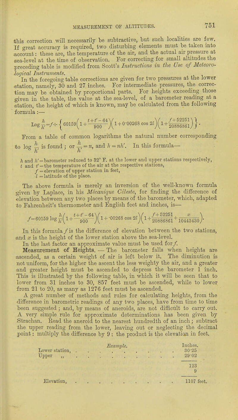 this correction will necessarily be subtractive, but such localities are few. If great accuracy is required, two disturbing elements must be taken into account: these are, the temperature of the air, and the actual air pressure at sea-level at the time of observation. For correcting for small altitudes the .preceding table is modified from Scott's Instructions in the Use of Meteoro- logical Instruments. In the foregoing table corrections are given for two pressures at the lower ■station, namely, 30 and 27 inches. For intermediate pressures, the correc- tion may be obtained by proportional parts. For heights exceeding those ;given in the table, the value at the sea-level, of a barometer reading at a station, the height of which is known, may be calculated from the following formula :— Log^=/-{60159(l + '-±^)(l + 0-00268 cos2z)(l+-^|J^^ From a table of common logarithms the natural number corresponding to log is found ; or A = and 7/ = nli. In this formula— h and /(,'=barometer reduced to 32° F. at the lower and upper stations respectively, t and <' = the temperature of tlie ah- at the respective stations, / = elevation of upper station in feet, I = latitude of the place. The above formula is merely an inversion of the weU-known formula given by Laplace, in his Mecanique Celeste, for finding the difference of elevation between any two places by means of the barometer, wliich, adapted to Fahrenheit's thermometer and Enghsh feet and inches, is— /= 60159 log + + -00268 cos 2l){l V^^^ + loifiiso)- In this formula / is the difi'erence of elevation between the two stations, and X is the height of the lower station above the sea-level. In the last factor an approximate value must be used for/. MeasTirement of Heights, — The barometer falls when heights are ascended, as a certain weight of air is left below it. The diminution is not uniform, for the higher the ascent the less weighty the air, and a greater and greater height must be ascended to depress the barometer 1 inch. This is illustrated by the following table, in which it will be seen that to lower from 31 inches to 30, 857 feet must be ascended, while to lower from 21 to 20, as many as 1276 feet must be ascended. A great number of methods and rules for calculating heights, from the •difi'erence in barometric readings of any two places, have from time to time loeen suggested; and, by means of aneroids, are not difficult to carry out, A very simple rule for approximate determinations has been given by Strachan. Kead the aneroid to the nearest hundredth of an inch; subtract the upper reading from the lower, leaving out or neglecting the decimal point: multiply the difference by 9 : the product is the elevation in feet. Example. Inches. Lower station, 30'25 Upper ,, 29-02 123 9 Elevation, 1107 feet.