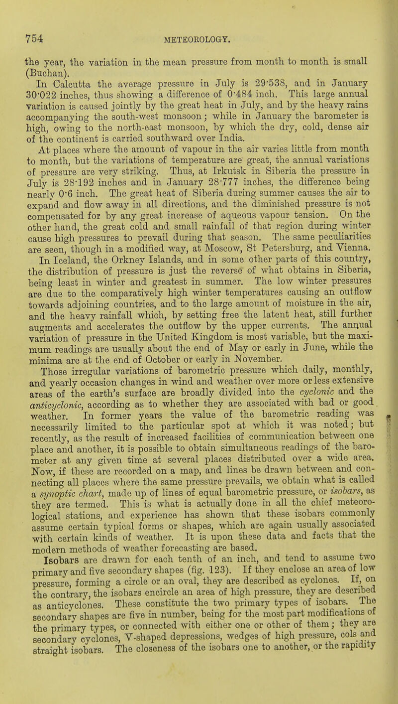 the year, the variation in the mean pressure from month to month is small (Buchan). In Calcutta the average pressure in July is 29'538, and in January 30022 inches, thus showing a difference of 0*484 inch. This large annual variation is caused jointly by the great heat in July, and by the heavy rains accompanying the south-west monsoon; while in January the barometer is high, owing to the north-east monsoon, by which the dry, cold, dense air of the continent is carried southward over India. At places where the amount of vapour in the air varies little from month to month, but the variations of temperature are great, the annual variations of pressure are very striking. Thus, at Irkutsk in Siberia the pressure in July is 28192 inches and in January 28-777 inches, the difference being nearly 0'6 inch. The great heat of Siberia during summer causes the air to expand and flow away in all directions, and the diminished pressure is not compensated for by any great increase of aqueous vapour tension. On the other hand, the great cold and small rainfall of that region during winter cause high pressures to prevail during that season. The same peculiarities are seen, though in a modified way, at Moscow, St Petersburg, and Yienna. In Iceland, the Orkney Islands, and in some other parts of this country, the distribution of pressure is just the reverse of what obtains in Siberia, being least in winter and greatest in summer. The low winter pressures are due to the comparatively high winter temperatures causing an outflow towards adjoining countries, and to the large amount of moisture in the air, and the heavy rainfall which, by setting free the latent heat, still further augments and accelerates the outflow by the upper currents. The aniiual variation of pressure in the United Kingdom is most variable, but the maxi- mum readings are usually about the end of May or early in June, while the minima are at the end of October or early in ISTovember. Those irregular variations of barometric pressure which daily, monthly, and yearly occasion changes in wind and weather over more or less extensive areas of the earth's surface are broadly divided into the cyclonic and the anticT/clonic, according as to whether they are associated with bad or good, weather. In former years the value of the barometric reading was necessarily limited to the particular spot at which it was noted; but recently, as the result of increased facilities of communication between one place and another, it is possible to obtain simultaneous readings of the baro- meter at any given time at several places distributed over a wide area. Now, if these are recorded on a map, and lines be drawn between and con- necting all places where the same pressure prevails, we obtain what is called a synoptic chart, made up of lines of equal barometric pressure, or isobars, as they are termed. This is what is actually done in all the chief meteoro- logical stations, and experience has shown that these isobars commonly assume certain typical forms or shapes, which are again usually associated with certain kinds of weather. It is upon these data and facts that the modern methods of weather forecasting are based. Isobars are drawn for each tenth of an inch, and tend to assume two primary and five secondary shapes (fig. 123). If they enclose an area of low pressure, forming a circle or an oval, they are described as cyclones. If, on the contrary, the isobars encircle an area of high pressure, they are described as anticyclones. These constitute the two primary types of isobars._ The secondary shapes are five in number, being for the most part modifications of the primary types, or connected with either one or other of them; they are secondary cyclones, V-shaped depressions, wedges of high pressure, cols and straight isobars. The closeness of the isobars one to another, or the rapidity