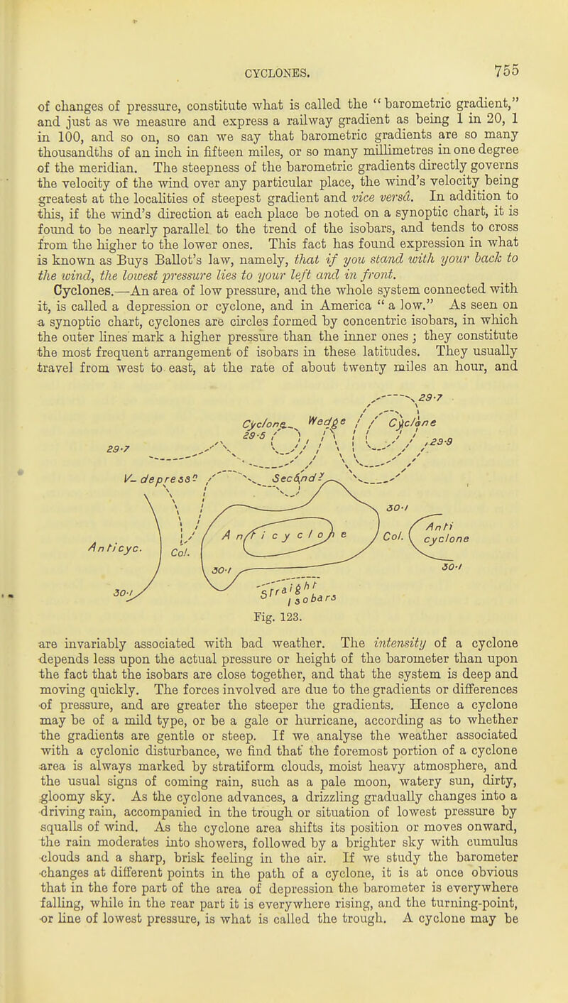 r CYCLONES. 755 of changes of pressure, constitute what is called the  barometric gradient, and just as we measure and express a railway gradient as being 1 in 20, 1 in 100, and so on, so can we say that barometric gradients are so many thousandths of an inch in fifteen miles, or so many millimetres in one degree of the meridian. The steepness of the barometric gradients directly governs the velocity of the wind over any particular place, the wind's velocity being greatest at the localities of steepest gradient and vice versa. In addition to this, if the wind's direction at each place be noted on a synoptic chart, it is found to be nearly parallel to the trend of the isobars, and tends to cross from the higher to the lower ones. This fact has found expression in what is known as Buys Ballot's law, namely, that if you stand toith your bach to the loind, the lowest pressure lies to your left and in front. Cyclones.—An area of low pressure, and the whole system connected with it, is called a depression or cyclone, and in America  a low. As seen on a synoptic chart, cyclones are circles formed by concentric isobars, in wliich the outer lines mark a higher pressiire than the inner ones ; they constitute the most frequent arrangement of isobars in these latitudes. They usually travel from west to east, at the rate of about twenty miles an hour, and -^29-7 Fig. 123. are invariably associated with bad weather. The intensity of a cyclone depends less upon the actual pressure or height of the barometer than upon the fact that the isobars are close together, and that the system is deep and moving quickly. The forces involved are due to the gradients or differences •of pressure, and are greater the steeper the gradients. Hence a cyclone may be of a mild type, or be a gale or hurricane, according as to whether the gradients are gentle or steep. If we analyse the weather associated with a cyclonic disturbance, we find that the foremost portion of a cyclone -area is always marked by stratiform clouds, moist heavy atmosphere, and the usual signs of coming rain, such as a pale moon, watery sun, dirty, gloomy sky. As the cyclone advances, a drizzling gradually changes into a driving rain, accompanied in the trough or situation of lowest pressure by squalls of wind. As the cyclone area shifts its position or moves onward, the rain moderates into showers, followed by a brighter sky with cumulus clouds and a sharp, brisk feeling in the air. If we study the barometer <5hanges at different points in the path of a cyclone, it is at once obvious that in the fore part of the area of depression the barometer is everywhere falling, while in the rear part it is everywhere rising, and the turning-point, •or line of lowest pressure, is what is called the trough. A cyclone may be