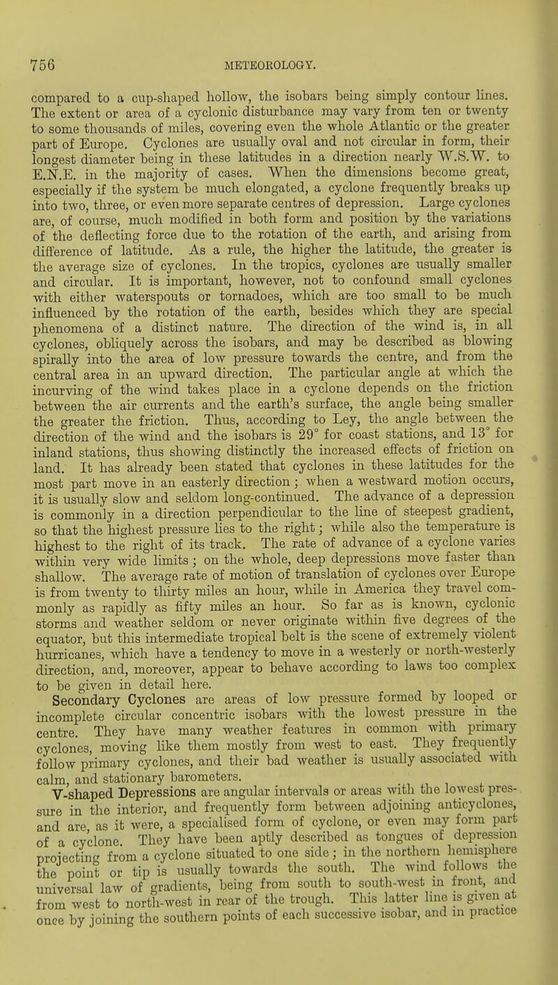 compared to a cup-shaped hollow, the isobars being simply contour lines. The extent or area of a cyclonic disturbance may vary from ten or twenty to some thousands of miles, covering even the whole Atlantic or the greater part of Europe. Cyclones are usually oval and not circular in form, their longest diameter being in these latitudes in a direction nearly W.S.W. to E.N'.E. in the majority of cases. When the dimensions become great, especially if the system be much elongated, a cyclone frequently breaks up into two, three, or even more separate centres of depression. Large cyclones are, of course, much modified in both form and position by the variations of the deflecting force due to the rotation of the earth, and arising from difference of latitude. As a rule, the higher the latitude, the greater is the average size of cyclones. In the tropics, cyclones are usually smaller and circular. It is important, however, not to confound small cyclones with either waterspouts or tornadoes, which are too small to be much influenced by the rotation of the earth, besides which they are special phenomena of a distinct nature. The direction of the wind is, in all cyclones, obliquely across the isobars, and may be described as blowing spirally into the area of low pressure towards the centre, and from the central area in an upward direction. The particular angle at which the incurving of the wind takes place in a cyclone depends on the friction between the air currents and the earth's surface, the angle being smaller the greater the friction. Thus, according to Ley, the angle between the direction of the wind and the isobars is 29° for coast stations, and 13° for inland stations, thus showing distinctly the increased effects of friction on land. It has already been stated that cyclones in these latitudes for the most part move in an easterly direction; when a westward motion occurs, it is usually slow and seldom long-continued. The advance of a depression is commonly in a direction perpendicu.lar to the line of steepest gradient, so that the highest pressure hes to the right; while also the temperature is highest to the right of its track. The rate of advance of a cyclone varies within very wide limits; on the whole, deep depressions move faster than shallow. The average rate of motion of translation of cyclones over Europe is from twenty to tliirty miles an hour, while in America they travel com- monly as rapidly as fifty miles an hour. So far as is known, cyclonic storms , and weather seldom or never originate witloin five degrees of the equator, but this intermediate tropical belt is the scene of extremely violent hurricanes, which have a tendency to move in a westerly or north-westerly direction, and, moreover, appear to behave according to laws too complex to be given in detail here. Secondary Cyclones are areas of low pressure formed by looped or incomplete circular concentric isobars with the lowest pressure in the centre. They have many weather features in common with primary cyclones, moving like them mostly from west to east. They frequently follow primary cyclones, and their bad weather is usually associated with calm, and stationary barometers. . , i V-shaped Depressions are angular intervals or areas with the lowest pres- sure in the interior, and frequently form between adjoining anticyclones, and are as it were, a specialised form of cyclone, or even may form part of a cyclone They have been aptly described as tongues of depression Droiecting from a cyclone situated to one side; in the northern hemisphere the point or tip is usually towards the south. The wind follows the universal law of gradients, being from south to south-west in front, and from west to north-west in rear of the trough. This latter line is given at once by joining the southern points of each successive isobar, and in practice