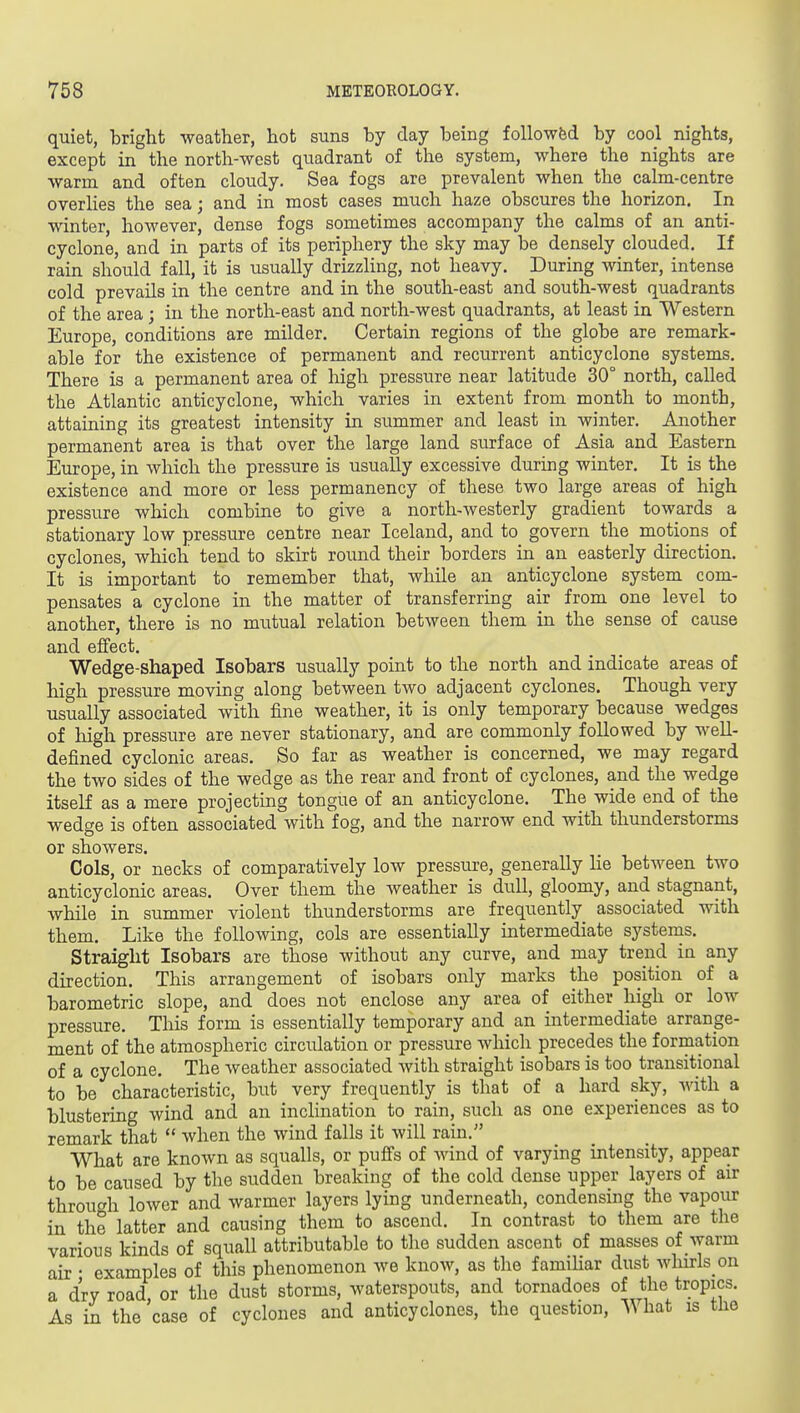 quiet, bright weather, hot suns by day being followed by cool nights, except in the north-west quadrant of the system, where the nights are warm and often cloudy. Sea fogs are prevalent when the calm-centre overlies the sea; and in most cases much haze obscures the horizon. In winter, however, dense fogs sometimes accompany the calms of an anti- cyclone, and in parts of its periphery the sky may be densely clouded. If rain should fall, it is usually drizzling, not heavy. During winter, intense cold prevails in the centre and in the south-east and south-west quadrants of the area; in the north-east and north-west quadrants, at least in Western Europe, conditions are milder. Certain regions of the globe are remark- able for the existence of permanent and recurrent anticyclone systems. There is a permanent area of high pressure near latitude 30° north, called the Atlantic anticyclone, which varies in extent from month to month, attaining its greatest intensity in summer and least in winter. Another permanent area is that over the large land surface of Asia and Eastern Europe, in which the pressure is usually excessive during winter. It is the existence and more or less permanency of these two large areas of high pressure which combine to give a north-westerly gradient towards a stationary low pressure centre near Iceland, and to govern the motions of cyclones, which tend to skirt round their borders in an easterly direction. It is important to remember that, while an anticyclone system com- pensates a cyclone in the matter of transferring air from one level to another, there is no mutual relation between them in the sense of cause and effect. Wedge-shaped Isobars usually point to the north and indicate areas of high pressure moving along between two adjacent cyclones. Though very usually associated with fine weather, it is only temporary because wedges of high pressure are never stationary, and are commonly followed by well- defined cyclonic areas. So far as weather is concerned, we may regard the two sides of the wedge as the rear and front of cyclones, and the wedge itself as a mere projecting tongue of an anticyclone. The wide end of the wedge is often associated with fog, and the narrow end with thunderstorms or showers. Cols, or necks of comparatively low pressure, generally He between two anticyclonic areas. Over them the weather is dull, gloomy, and stagnant, while in summer violent thunderstorms are frequently associated with them. Like the following, cols are essentially intermediate systems. Straight Isobars are those without any curve, and may trend in any direction. This arrangement of isobars only marks the position of a barometric slope, and does not enclose any area of either high or low pressure. This form is essentially temporary and an intermediate arrange- ment of the atmospheric circulation or pressure which precedes the formation of a cyclone. The weather associated with straight isobars is too transitional to be characteristic, but very frequently is that of a hard sky, with a blustering wind and an inchnation to rain, such as one experiences as to remark that  when the wind falls it will rain. What are known as squalls, or puffs of wind of varying intensity, appear to be caused by the sudden breaking of the cold dense upper layers of air through lower and warmer layers lying underneath, condensing the vapour in the latter and causing them to ascend. In contrast to them are the various kinds of squall attributable to the sudden ascent of masses of warm air • examples of this phenomenon we know, as the familiar dust whirls on a dry road, or the dust storms, waterspouts, and tornadoes of the tropics. As in the case of cyclones and anticyclones, the question. What is tlio