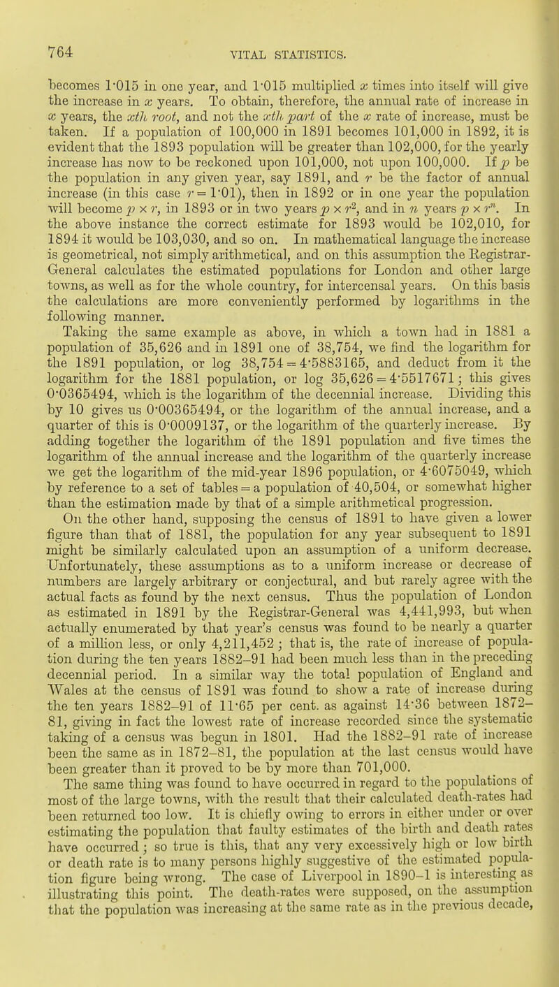 becomes 1'015 in one year, and 1'015 multiplied x times into itself will give the increase in x years. To obtain, therefore, the annual rate of increase in X years, the xth root, and not the xth part of the x rate of increase, must be taken. If a population of 100,000 in 1891 becomes 101,000 in 1892, it is evident that the 1893 population will be greater than 102,000, for the yearly increase has now to be reckoned upon 101,000, not upon 100,000. lip be the population in any given year, say 1891, and r be the factor of annual increase (in this case r= I'Ol), then in 1892 or in one year the population will become x r, in 1893 or in two years ^ x r^, and in n years p x r. In the above instance the correct estimate for 1893 would be 102,010, for 1894 it would be 103,030, and so on. In mathematical language the increase is geometrical, not simply arithmetical, and on this assumption the Eegistrar- General calculates the estimated populations for London and other large towns, as well as for the whole country, for intercensal years. On this basis the calculations are more conveniently performed by logarithms in the following manner. Taking the same example as above, in which a toAvn had in 1881 a population of 35,626 and in 1891 one of 38,754, we find the logarithm for the 1891 population, or log 38,754 = 4'5883165, and deduct from it the logarithm for the 1881 population, or log 35,626 = 4-5517671; this gives 0*0365494, Avhich is the logarithm of the decennial increase. Dividing this by 10 gives us 0-00365494, or the logarithm of the annual increase, and a quarter of this is 0-0009137, or the logarithm of the quarterly increase. By adding together the logarithm of the 1891 population and five times the logarithm of the annual increase and the logarithm of the quarterly increase we get the logarithm of the mid-year 1896 popidation, or 4-6075049, which by reference to a set of tables = a population of 40,504, or somewhat liigher than the estimation made by that of a simple arithmetical progression. On the other hand, supposing the census of 1891 to have given a lower figure than that of 1881, the population for any year subsequent to 1891 might be similarly calculated upon an assumption of a uniform decrease. Unfortunately, these assumptions as to a uniform increase or decrease of numbers are largely arbitrary or conjectural, and but rarely agree with the actual facts as found by the next census. Thus the population of London as estimated in 1891 by the Registrar-General was 4,441,993, but when actually enumerated by that year's census was found to be nearly a quarter of a milhon less, or only 4,211,452 ; that is, the rate of mcrease of popiila- tion during the ten years 1882-91 had been much less than in the preceding decennial period. In a similar way the total population of England and Wales at the census of 1891 was found to show a rate of increase during the ten years 1882-91 of 11-65 per cent, as against 14-36 between 1872- 81, giving in fact the lowest rate of increase recorded since the systematic taking of a census was begun in 1801. Had the 1882-91 rate of increase been the same as in 1872-81, the population at the last census would have been greater than it proved to be by more than 701,000. The same thing was found to have occurred in regard to the populations of most of the large towns, with the result that their calculated death-rates had been returned too low. It is chiefly owing to errors in either under or over estimating the population that faulty estimates of the birth and death rates have occurred; so true is this, that any very excessively high or low birth or death rate is to many persons highly suggestive of the estimated popula- tion figure being wrong. The case of Liverpool in 1890-1 is interesting as illustrating this point. Tlie death-rates were supposed, on the _ assumption that the population was increasing at the same rate as in the previous decade,