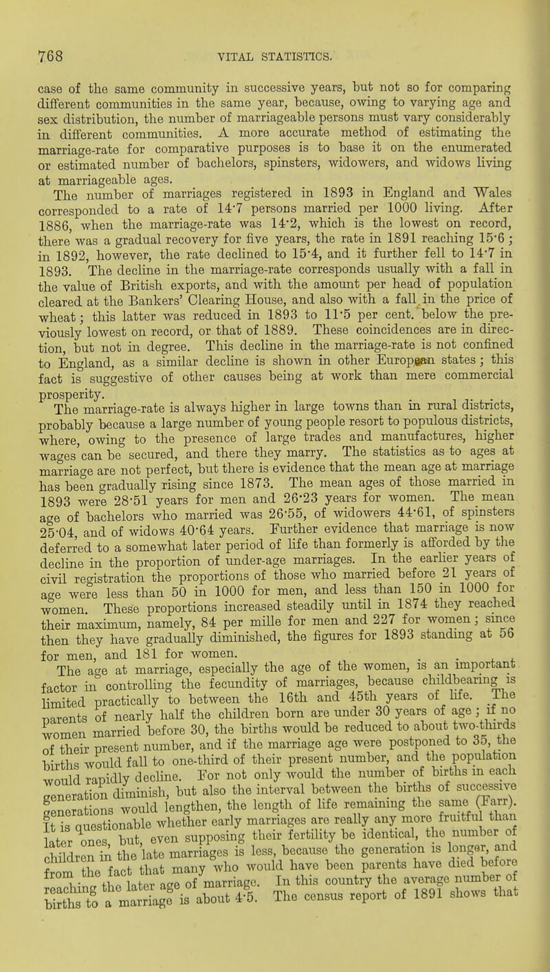 case of the same community in successive years, but not so for comparing different communities in the same year, because, owing to varying age and sex distribution, the number of marriageable persons must vary considerably in different communities, A more accurate method of estimating the marriage-rate for comparative purposes is to base it on the enumerated or estimated number of bachelors, spinsters, widowers, and widows living at marriageable ages. The number of marriages registered in 1893 in England and Wales corresponded to a rate of 14'7 persons married per 1000 living. After 1886, when the marriage-rate was 14*2, which is the lowest on record, there was a gradual recovery for five years, the rate in 1891 reaching 15-6 ; in 1892, however, the rate dechned to 15*4, and it further fell to 14*7 in 1893. The decline in the marriage-rate corresponds usually with a fall in the value of British exports, and with the amount per head of population cleared at the Bankers' Clearing House, and also with a fall, in the price of wheat; this latter was reduced in 1893 to 11-5 per cent.'below the pre- viously lowest on record, or that of 1889. These coincidences are in direc- tion, but not in degree. This decline in the marriage-rate is not confined to England, as a similar decline is shown in other European states ; this fact is suggestive of other causes being at work than mere commercial prosperity. . . The marriage-rate is always higher in large towns than in rural districts, probably because a large number of young people resort to populous districts, where, owing to the presence of large trades and manufactures, higher wages'can be secured, and there they marry. The statistics as to ages at marriage are not perfect, but there is evidence that the mean age at marriage has been gradually rising since 1873. The mean ages of those married in 1893 were 28-51 years for men and 26-23 years for women. The mean age of bachelors who married was 26-55, of widowers 44-61, of spinsters 25-04, and of widows 40-64 years. Further evidence that marriage is now deferred to a somewhat later period of hfe than formerly is afforded by tlie decline in the proportion of under-age marriages. In the earher years of civil registration the proportions of those who married before 21 years of acre were less than 50 in 1000 for men, and less than 150 m 1000 for w'omen These proportions increased steadUy until in 1874 they reached their maximum, namely, 84 per mille for men and 227 for women; since then they have graduaUy diminished, the figures for 1893 standing at 56 for men, and 181 for women. _ . , , The age at marriage, especiaUy the age of the women, is an important factor in controlUng the fecundity of marriages, because cliildbearing is limited practically to between the 16th and 45th years of life. The Tiarents of nearly half the children born are under 30 years of age; if no women married before 30, the births would be reduced to about t^vo^tlnrds of their present number, and if the marriage age were postponed to 35, the Wrtbc; would fall to onc-third of their present number, and the population would rapidly decHne. Eor not only would the number of births m each rneration diminish, but also the interval between the births of successive Snera ions would lengthen, the length of life remaimng the same (Farr). Tt is Questionable whether early marriages are really any more fruitful than Ster one but, even supposing their fertility be identical, the number of children ill the late marriages is less, because the generation is longer, and W the fact that many who would have been parents have died before from .^^^ l^f j'^^ of marriage. In this country the average number of Srt'tf^mS is about A The census report of 1891 shows that