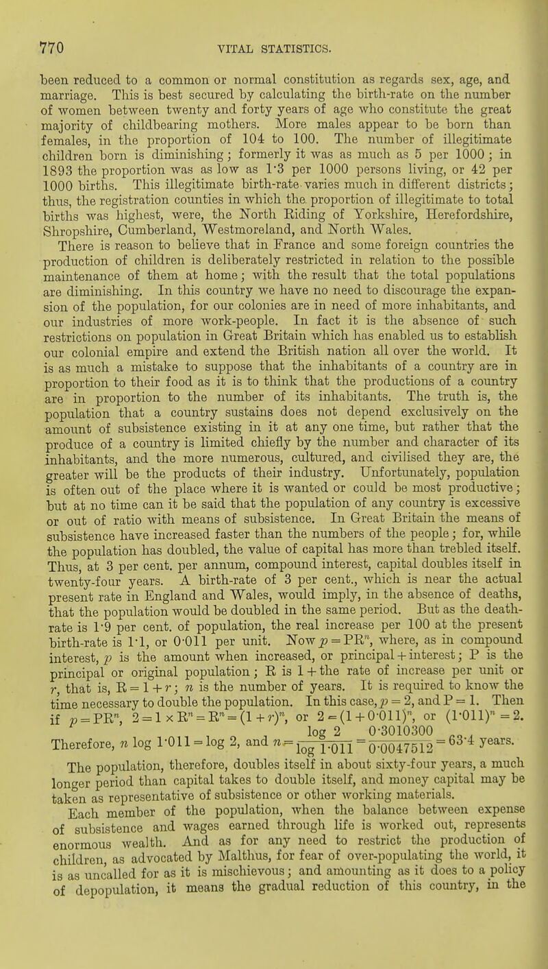 been reduced to a common or normal constitution as regards sex, age, and marriage. This is best secured by calculating the birth-rate on the number of women between twenty and forty years of age who constitute the great majority of childbearing mothers. More males appear to be born than females, in the proportion of 104 to 100. The number of illegitimate children born is diminishing; formerly it was as much as 5 per 1000; in 1893 the proportion was as low as 1*3 per 1000 persons living, or 42 per 1000 births. This illegitimate birth-rate varies much in different districts; thus, the registration counties in which the. proportion of illegitimate to total births was highest, were, the North Eiding of Yorkshire, Herefordshire, Shropshire, Cumberland, Westmoreland, and North Wales. There is reason to beheve that in France and some foreign countries the production of children is deliberately restricted in relation to the possible maintenance of them at home; with the result that the total populations are diminishing. In this country we have no need to discourage the expan- sion of the population, for our colonies are in need of more inhabitants, and our industries of more work-people. In fact it is the absence of such restrictions on population in Great Britain which has enabled us to establish our colonial empire and extend the British nation all over the world. It is as much a mistake to suppose that the inhabitants of a country are in proportion to their food as it is to think that the productions of a country are in proportion to the number of its inhabitants. The truth is, the population that a country sustains does not depend exclusively on the amount of subsistence existing in it at any one time, but rather that the produce of a country is limited chiefly by the number and character of its inhabitants, and the more numerous, cultured, and civilised they are, the greater will be the products of their industry. Unfortunately, population is often out of the place where it is wanted or could be most productive; but at no time can it be said that the population of any country is excessive or out of ratio with means of subsistence. In Great Britain the means of subsistence have increased faster than the numbers of the people; for, while the population has doubled, the value of capital has more than trebled itself. Thus, at 3 per cent, per annum, compound interest, capital doubles itself in twenty-four years. A birth-rate of 3 per cent., which is near the actual present rate in England and Wales, would imply, in the absence of deaths, that the population would be doubled in the same period. But as the death- rate is r9 per cent, of population, the real increase per 100 at the present birth-rate is I'l, or 0-011 per unit. Now jf» = PR, where, as in compound interest, p is the amount when increased, or principal -i- mterest; P is the principal or original population; R is 1 -H the rate of increase per unit or r, that is, R = 1 + r; n is the number of years. It is required to know the time necessary to double the population. In this case, j9 = 2, and P = 1. Then if » = PR, 2 = 1 xR« = R = (l-hrr, or 2 = (1-f 0-011), or (1-011)=2. , , log 2 0-3010300 ^„ , Therefore, n log 1-011 = log 2, and ^ = iog 1-011^0-0047512'^^ The population, therefore, doubles itself in about sixty-four years, a much longer period than capital takes to double itself, and money capital may be taken as representative of subsistence or other working materials. Each member of the population, when the balance between expense of subsistence and wages earned through life is worked out, represents enormous wealth. And as for any need to restrict the production of children, as advocated by Malthus, for fear of over-populating the world, it is as uncalled for as it is mischievous; and amounting as it does to a pohcy of depopulation, it means the gradual reduction of this country, in the