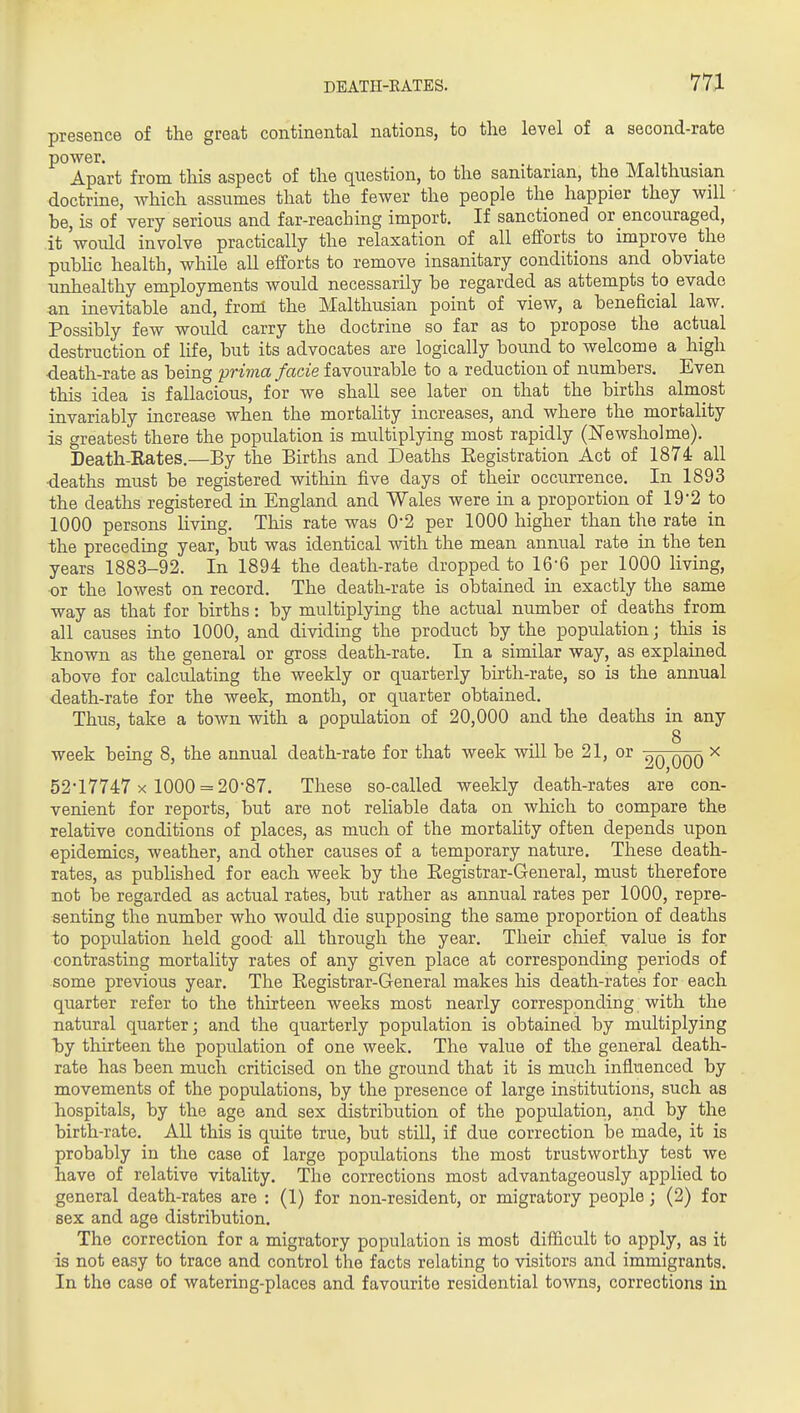 presence of the great continental nations, to the level of a second-rate ^°Apart from this aspect of the question, to the sanitarian, the Malthusian doctrine, which assumes that the fewer the people the happier they will • be, is of very serious and far-reaching import. If sanctioned or encouraged, it 'would involve practically the relaxation of all efforts to improve the pubHc health, while all efforts to remove insanitary conditions and obviate unhealthy employments would necessarily be regarded as attempts to evade an inevitable and, from the Malthusian point of view, a beneficial law. Possibly few would carry the doctrine so far as to propose the actual destruction of life, but its advocates are logically boimd to welcome a high ■death-rate as being prima facie favourable to a reduction of numbers. Even this idea is fallacious, for we shall see later on that the births almost invariably increase when the mortality increases, and where the mortality is greatest there the population is multiplying most rapidly (ITewsholme). Death-Eates.—By the Births and Deaths Eegistration Act of 1874 all •deaths must be registered within five days of their occurrence. In 1893 the deaths registered in England and Wales were in a proportion of 19-2 to 1000 persons living. This rate was 0-2 per 1000 higher than the rate in the preceding year, but was identical with the mean annual rate in the ten years 1883-92. In 1894 the death-rate dropped to 16-6 per 1000 living, or the lowest on record. The death-rate is obtained in exactly the same way as that for births: by multiplying the actual number of deaths from all causes into 1000, and dividing the product by the population; this is known as the general or gross death-rate. In a similar way, as explained above for calculating the weekly or quarterly birth-rate, so is the annual death-rate for the week, month, or quarter obtained. Thus, take a town with a population of 20,000 and the deaths in any 8 week being 8, the annual death-rate for that week will be 21, or x 52-17747 X 1000 = 20-87. These so-called weekly death-rates are con- venient for reports, but are not reliable data on which to compare the relative conditions of places, as much of the mortality often depends upon epidemics, weather, and other causes of a temporary nature. These death- rates, as published for each week by the Eegistrar-General, must therefore not be regarded as actual rates, but rather as annual rates per 1000, repre- senting the number who would die supposing the same proportion of deaths to population held good all through the year. Their chief value is for contrasting mortality rates of any given place at corresponding periods of some previous year. The Registrar-General makes his death-rates for each quarter refer to the thirteen weeks most nearly corresponding with the natural quarter; and the quarterly population is obtained by multiplying by thirteen the population of one week. The value of the general death- rate has been much criticised on the ground that it is much influenced by movements of the populations, by the presence of large institutions, such as hospitals, by the age and sex distribution of the population, and by the birth-rate. All this is quite true, but stUl, if due correction be made, it is probably in the case of large populations the most trustworthy test we have of relative vitality. The corrections most advantageously applied to general death-rates are : (1) for non-resident, or migratory people; (2) for sex and age distribution. The correction for a migratory population is most difficult to apply, as it is not easy to trace and control the facts relating to visitors and immigrants. In the case of watering-places and favourite residential towns, corrections in