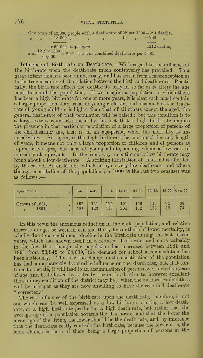 One town of 42,000 people with a death-rate of 22 per 1000 = 924 deaths. „ „ ,,18,000 „ „ „ 16 „ =288 „ or 60,000 peoxjle give 1212 deaths, 1212 X1000 and —g-Q-QQQ—= 202, the true combined death-rate per 1000. Influence of Birth-rate on Death-rate.—With regard to the influence of the birth-rate upon the death-rate much controversy has prevailed. To a great extent this has been unnecessary, and has arisen from a misconception as to the true meaning of the relation between the birth and death rates. Practi- cally, the birth-rate affects the death-rate only in so far as it alters the age constitution of the population. If we imagine a population in which there has been a high birth-rate for one or more years, it is clear such must contain a larger proportion than usual of young children, and inasmuch as the death- rate of young children is liigher than that of all others except the aged, the general death-rate of that population will be raised; but this condition is to a large extent counterbalanced by the fact that a high birth-rate implies the presence in that particular population of a large proportion of persons of the childbearing age, that is, of an age-period when the mortality is un- usually low. So, again, if the high birth-rate be continued for any length of years, it means not only a large proportion of children and of persons at reproductive ages, but also of young adults, among whom a low rate of mortality also prevails. In the same way a continuously low birth-rate may bring about a low death-rate. A striking illustration of this kind is afforded by the case of Aston Manor, which enjoys a very low death-rate, and where the age constitution of the population per 1000 at the last two censuses was as follows:— Age-Periods, .... 0-6. 6-10. 10-15. 15-25. 25-35. 35-45. 45-55. Over 55. Census of 1881, . 157 131 110 191 156 113 74 68 1891, 127 123 119 204 162 113 68 74 In this town the enormous reduction in the child population, and relative increase of ages between fifteen and thirty-five or those of lower mortahty, is wholly due to a continuous decline in the birth-rate during the last fifteen years, which has shown itself in a reduced death-rate, and more palpably in the fact that, though the population has increased between 1881 and 1891 from 53,842 to 68,639, the demand for school accommodation has been stationary. Thus far the change in the constitution of the population has had an apparently favourable influence on the death-rate, but, if it con- tinue to operate, it will lead to an accumulation of persons over forty-five years of age, and be followed by a steady rise in the death-rate, however excellent the sanitary condition of the district may be ; when the authorities doubtless will be as eager as they are now unwilling to have the recorded death-rate  corrected. The real influence of the birth-rate upon the death-rate, therefore, is not one which can be well expressed as a low birth-rate causing a low death- rate, or a high birth-rate producing a high death-rate, but rather that the average age of a population governs the death-rate, and that the lower the mean age of the living, the lower should be the death-rate, and, by inference that the death-rate really controls the birth-rate, because the lower it is, the more chance is there of there being a large proportion of persons at the