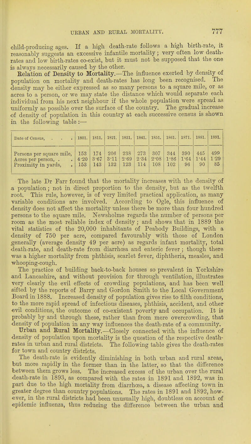 cliild-producing ages. If a high death-rate follows a high birth-rate, it reasonably suggests an excessive infantile mortality; very often low death- rates and low birth-rates co-exist, but it must not be supposed that the one is always necessarily caused by the other. Eelation of Density to Mortality.—The infliuence exerted by density of population on mortaUty and death-rates has long been recognised. The density may be either expressed as so many persons to a square mile, or as acres to a person, or we may state the distance which would separate each individual from his next neighbour if the whole population were spread as uniformly as possible over the surface of the country. The gradual increase of density of population in this country at each successive census is shown in the following table:— Date of Census, . . . 1801. 1811. 1821. 1831. 1841. 1851. 1861. 1871. 1881. 1891. Persons per square mile, Acres per person, . Proximity in yards, . 153 4-20 153 174 3-67 143 206 3-11 132 238 2-69 123 273 2-34 114 307 2-08 108 344 1-86 102 390 1-64 96 445 1-44 90 499 1-29 85 The late Dr Farr found that the mortality increases with the density of & population; not in direct proportion to the density, but as the twelfth root. This rule, however, is of very limited practical apphcation, as many variable conditions are involved. According to Ogle, tliis influence of ■density does not affect the mortahty unless there be more than four himdred persons to the square mile. Newsholme regards the number of persons per room as the most reliable index of density; and shows that in 1889 the vital statistics of the 20,000 inhabitants of Peabody Buildings, with a •density of 750 per acre, compared favourably with those of London generally (average density 49 per acre) as regards infant mortality, total •death-rate, and death-rate from diarrhoea and enteric fever; though there was a higher mortality from phthisis, scarlet fever, diphtheria, measles, and whooping-cough. The practice of building back-to-back houses so prevalent in Yorkshire and Lancashire, and without provision for through ventilation, illustrates very clearly the evil effects of crowding populations, and has been well sifted by the reports of Barry and Gordon Smith to the Local Government Board in 1888. Increased density of population gives rise to filth conditions, to the more rapid spread of infectious diseases, phtMsis, accident, and other ■evil conditions, the outcome of co-existent poverty and occupation. It is probably by and tlirough these, rather than from mere overcrowding, that density of population in any way influences the death-rate of a community. Urban and Rural Mortality.—Closely connected with the influence of density of population upon mortality is the question of the respective death- rates in urban and rural districts. The following table gives the death-rates for town and country districts. The death-rate is evidently duuinishing in both urban and rural areas, but more rapidly in the former than in the latter, so that the difference between them grows less. The increased excess of the urban over the rural death-rate in 1893, as compared with the rates in 1891 and, 1892, was in part due to the high mortality from diarrhoea, a disease affecting town in greater degree than country populations. The rates in 1891 and 1892, how- ever, in the rural districts had been unusually high, doubtless on account of epidemic influenza, thus reducing the difference between the urban and