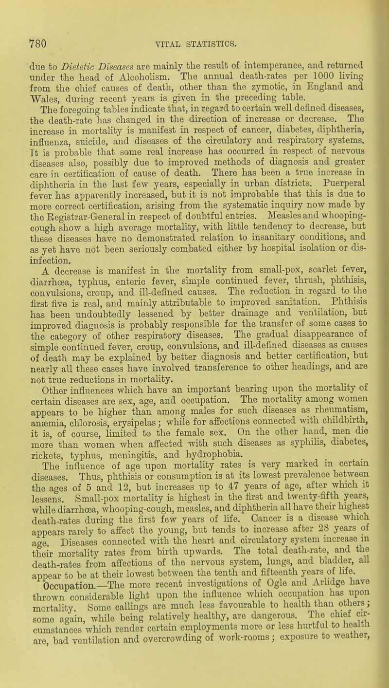 due to Dietetic Diseases are mainly the result of intemperance, and returned under the head of Alcoholism. The annual death-rates per 1000 living from the chief causes of death, other than the zymotic, in England and Wales, during recent years is given in the preceding table. The foregoing tables indicate that, in regard to certain well defined diseases, the death-rate has changed in the direction of increase or decrease. The increase in mortality is manifest in respect of cancer, diabetes, diphtheria, influenza, suicide, and diseases of the circulatory and respiratory systems. It is probable that some real increase has occurred in respect of nervous diseases also, possibly due to improved methods of diagnosis and greater care in certification of cause of death. There has been a true increase in diphtheria in the last few years, especially in urban districts. Puerperal fever has apparently increased, but it is not improbable that this is due to more correct certification, arising from the systematic inquiry now made by the Eegistrar-General in respect of doubtful entries. Measles and whooping- cough show a high average mortality, with little tendency to decrease, but these diseases have no demonstrated relation to insanitary conditions, and as yet have not been seriously combated either by hospital isolation or dis- infection. A decrease is manifest in the mortahty from small-pox, scarlet fever, diarrhoea, typhus, enteric fever, simple continued fever, thrush, phthisis, convulsions, croup, and ill-defined causes. The reduction in regard to the first five is real, and mainly attributable to improved sanitation. Phthisis has been undoubtedly lessened by better drainage and ventilation, but improved diagnosis is probably responsible for the transfer of some cases to the category of other respiratory diseases. The gradual disappearance of simple continued fever, croup, convulsions, and ill-defined diseases as causes of death may be explained by better diagnosis and better certification, but nearly all these cases have involved transference to other headings, and are not true reductions in mortahty. Other influences which have an important bearing upon the mortahty of certain diseases are sex, age, and occupation. The mortality among women appears to be higher than among males for such diseases as rheumatism, ansemia, chlorosis, erysipelas; while for affections connected with childbirth, it is, of course, limited to the female sex. On the other hand, men die more than women when affected with such diseases as syphilis, diabetes, rickets, typhus, meningitis, and hydrophobia. The influence of age upon mortality rates is very marked in certam diseases. Thus, phthisis or consumption is at its lowest prevalence between the ages of 5 and 12, but increases up to 47 years of age, after which it lessens. Small-pox mortahty is highest in the first and twenty-fifth years, while diarrhoea, whooping-cough, measles, and diphtheria all have their highest death-rates during the first few years of Ufe. Cancer is a disease which appears rarely to affect the young, but tends to increase after 28 years of age. Diseases connected with the heart and circulatory system increase in their mortality rates from birth upwards. The total death-rate, and the death-rates from affections of the nervous system, lungs, and bladder, all appear to be at their lowest between the tenth and fifteenth years of life. Occupation.—The more recent investigations of Ogle and Arlidge have thrown considerable hght upon the influence which occupation has upon mortality Some callings are much less favourable to health than others; some again, while being relatively healthy, are dangerous. The chief cir- cumstances which render certain employments more or less hurtful to heaitli are, bad ventilation and overcrowding of work-rooms ; exposure to weather,