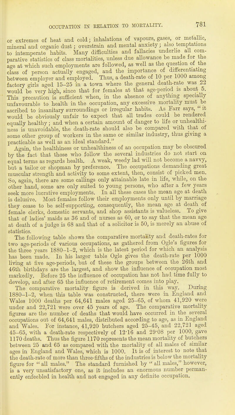 OCCUPATION IN RELATION TO MOKTALITY. or extremes of heat and cold; inhalations of vapours, gases, or metallic, mineral and organic dust; overstrain and mental anxiety; also temptations to intemperate habits. Many difficulties and fallacies underlie all com- parative statistics of class mortahties, unless due allowance be made tor the age at which such employments are followed, as well as the question of the class of person actually engaged, and the importance of differentiating between employer and employed. Thus, a death-rate of 10 per 1000 among factory girls aged 15-25 in a town where the general death-rate was 22 would be very high, since that for females at that age-period is about 5. This precaution is sufficient when, m the absence of anything specially unfavourable to health in the occupation, any excessive mortaUty must ^ be ascribed to insanitary surroundings or irregular habits. As Earr says,  it would be obviously unfair to expect that all trades could be rendered equally healthy; and when a certahi amount of danger to life or unhealthi- ness is unavoidable, the death-rate should also be compared with that of some other group of workers in the same or similar industry, thus givmg a practicable as well as an ideal standard. Again, the healtliiness or unhealthiness of an occupation may be obscured by the fact that those who follow the several industries do not start on equal terms as regards health. A weak, weedy lad will not become a navvy, but a tailor or shopman by preference. The occupations demanding great muscular strength and activity to some extent, then, consist of picked men. So, again, there are some callings only attainable late in life, while, on the other hand, some are only suited to young persons, who after a few years seek more lucrative employments. In all these cases the mean age at death is delusive. Most females follow theh employments only until by marriage they cease to be self-supportmg, consequently, the mean age at death of female clerks, domestic servants, and shop assistants is valueless. To give that of ladies' maids as 36 and of nurses as 60, or to say that the mean age at death of a judge is 68 and that of a soHcitor is 50, is merely an abuse of statistics. The following table shows the comparative mortality and death-rates for two age-periods of various occupations, as gathered from Ogle's figures for the three years 1880-1-2, which is the latest period for which an analysis has been made. In his larger table Ogle gives the death-rate per 1000 living at five age-periods, but of these the groups between the 26th and 46th birthdays are the largest, and show the influence of occupation most markedly. Before 25 the influence of occupation has not had time fully to develop, and after 65 the influence of retirement comes into play. The comparative mortality figure is derived in this way. During 1880-1-2, when this table was constructed, there were in England and Wales 1000 deaths per 64,641 males aged 25-65, of whom 41,920 were under and 22,721 were over 45 years of age. The comparative mortality figures are the number of deaths that would have occurred in the several occupations out of 64,641 males, distributed according to age, as in England and Wales. Eor instance, 41,920 butchers aged 25-45, and 22,721 aged 45-65, with a death-rate respectively of 12-16 and 29-08 per 1000, gave 1170 deaths. Thus the figure 1170 represents the mean mortaUty of butchers between 25 and 65 as compared with the mortality of all males of similar ages in England and Wales, which is 1000. It is of interest to note that the death-rate of more than three-fifths of the industries is below the mortality figure for  all males. The standard furnished by  all males, however, is a very unsatisfactory one, as it includes an enormous number perman- ently enfeebled in health and not engaged in any definite occupation.