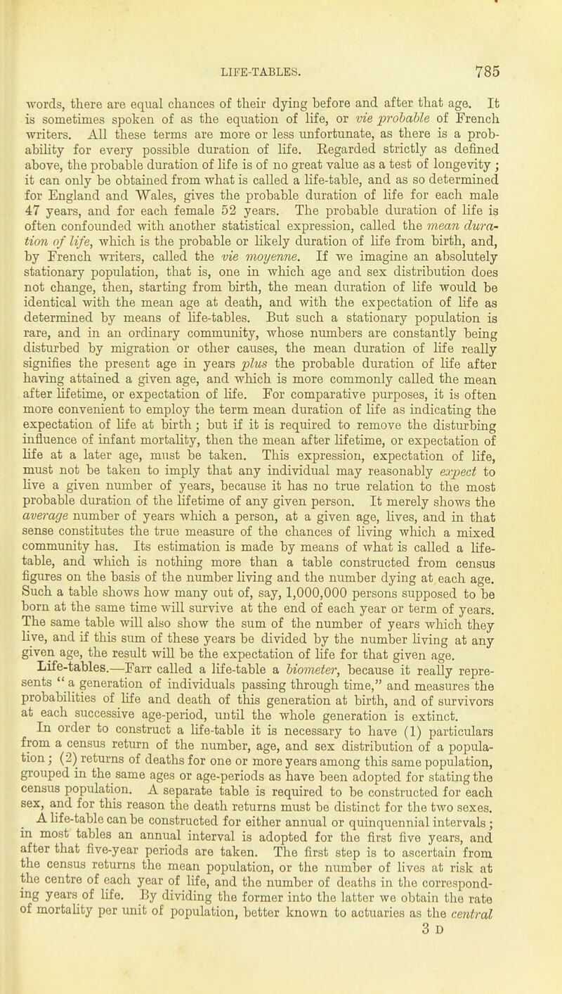 ■words, there are equal chances of their dying before and after that age. It is sometimes spoken of as the equation of life, or vie probable of French ■writers. All these terms are more or less unfortunate, as there is a prob- abihty for every possible duration of life. Eegarded strictly as defined above, the probable duration of life is of no great value as a test of longe^nty ; it can only be obtained from what is called a life-table, and as so determined for England and Wales, gives the probable duration of life for each male 47 years, and for each female 52 years. The probable duration of life is often confounded ■with another statistical expression, called the mean dura- tion of life, -which is the probable or likely duration of life from birth, and, by French -writers, called the vie moyenne. If -we imagine an absolutely stationary population, that is, one in -which age and sex distribution does not change, then, starting from birth, the mean duration of Hfe ■would be identical ■with the mean age at death, and -with the expectation of life as determined by means of life-tables. But such a stationary population is rare, and in an ordinary community, whose numbers are constantly being disturbed by migration or other causes, the mean duration of life really signifies the present age in years plus the probable duration of life after having attained a given age, and ■which is more commonly called the mean after Ufetime, or expectation of life. For comparative purposes, it is often more convenient to employ the term mean duration of life as indicating the expectation of life at birth; but if it is required to remove the disturbing influence of infant mortahty, then the mean after lifetime, or expectation of life at a later age, must be taken. This expression, expectation of life, must not be taken to imply that any indi-vddual may reasonably expect to live a given number of years, because it has no true relation to the most probable duration of the lifetime of any given person. It merely shows the average number of years ■which a person, at a given age, lives, and in that sense constitutes the true measure of the chances of living ■whicli a mixed community has. Its estimation is made by means of what is called a life- table, and •wliich is nothing more than a table constructed from census figures on the basis of the number living and the number dying at each age. Such a table shows how many out of, say, 1,000,000 persons supposed to be born at the same time will survive at the end of each year or term of years. The same table will also show the sum of the number of years which they live, and if this sum of these years be divided by the number Hving at any given age, the result will be the expectation of life for that given age. Life-tables.—Farr called a life-table a biometer, because it really repre- sents  a generation of individuals passing through time, and measures the probabilities of life and death of this generation at birth, and of survivors at each successive age-period, until the whole generation is extinct. In order to construct a life-table it is necessary to have (1) particulars from a census return of the number, age, and sex distribution of a popula- tion ; (2) returns of deaths for one or more years among this same population, grouped in the same ages or age-periods as have been adopted for stating the census population. A separate table is required to be constructed for each sex, and for this reason the death returns must be distinct for the two sexes. A hfe-table can be constructed for either annual or quinquennial intervals; in most tables an annual interval is adopted for the first five years, and after that five-year periods are taken. The first step is to ascertain from the census returns the mean population, or the number of lives at risk at the centre of each year of life, and the number of deaths in the correspond- mg years of life. By dividing the former into the latter we obtain the rate of mortahty per unit of population, better known to actuaries as the central 3 D