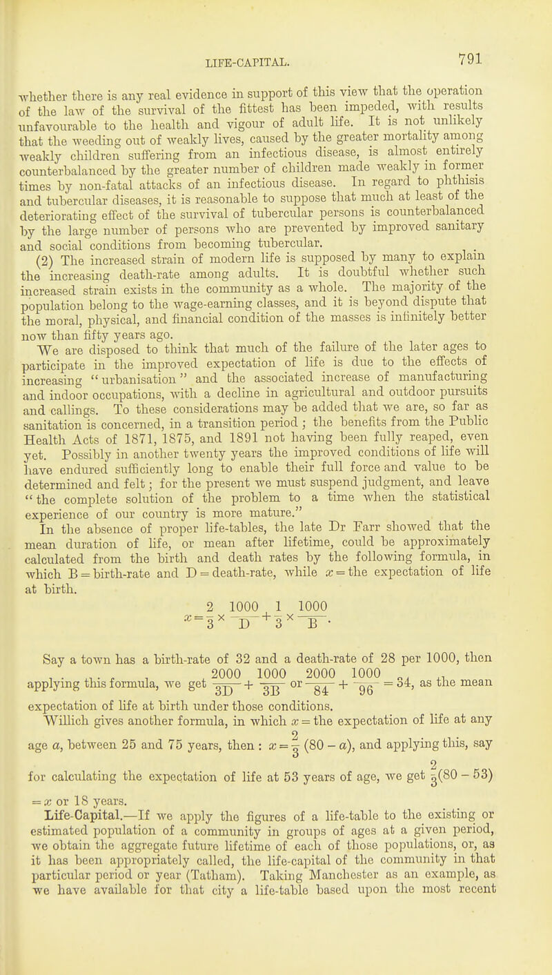 LIFE-CAPITAL. whether there is any real evidence in support of this view that the operation of the law of the survival of the fittest has heen impeded, with results unfavourable to the health and vigour of adult life. It is not unlikely that the weeding out of weakly lives, caused by the greater mortality among weakly children suffering from an infectious disease, is almost entirely counterbalanced by the greater number of children made weakly m former times by non-fatal attacks of an infectious disease. In regard to phthisis and tubercular diseases, it is reasonable to suppose that much at least of the deteriorating effect of the survival of tubercular persons is counterbalanced by the large number of persons who are prevented by improved sanitary and social conditions from becoming tubercular. (2) The increased strain of modern life is supposed by many to explain the increasing death-rate among adults. It is doubtful whether such increased strain exists in the community as a whole. The majority of the population belong to the wage-earning classes, and it is beyond dispute that the moral, physical, and financial condition of the masses is infinitely better now than fifty years ago. We are disposed to think that much of the failure of the later ages to participate in the improved expectation of life is due to the effects ^ of increasmg urbanisation and the associated increase of manufacturing and indoor occupations, with a decline in agricultural and outdoor pursuits and callings. To these considerations may be added that we are, so far as sanitation is concerned, in a transition period ; the benefits from the Public Health Acts of 1871, 1875, and 1891 not having been fully reaped, even yet. Possibly in another twenty years the improved conditions of life will have endured sufficiently long to enable their full force and value to be determined and felt; for the present we must suspend judgment, and leave the complete solution of the problem to a time when the statistical experience of our country is more mature. In the absence of proper hfe-tables, the late Dr Farr showed that the mean duration of hfe, or mean after lifetime, could be approximately calculated from the birth and death rates by the following formula, m which B = birth-rate and D = death-rate, while ic = the expectation of life at birth. _2 1000 1 1000 ^~3^ D~^3 ^ B • Say a town has a birth-rate of 32 and a death-rate of 28 per 1000, then , . . ^ , , 2000 1000 2000 1000 „. applying this formula, we get + or + -gg- = oi, as tne mean expectation of life at birth under those conditions. Willich gives another formula, in which x = the expectation of life at any 2 age a, between 25 and 75 years, then ^ = (80 - a), and applying this, say 2 for calculating the expectation of life at 53 years of age, we get g(80 - 53) — X ox 18 years. Life-Capital.—If we apply the figures of a hfe-table to the existing or estimated population of a community in groups of ages at a given period, we obtain the aggregate future lifetime of each of those populations, or, as it has been appropriately called, the life-capital of the community in that particular period or year (Tatham). Taking Manchester as an example, as we have available for that city a life-table based upon the most recent