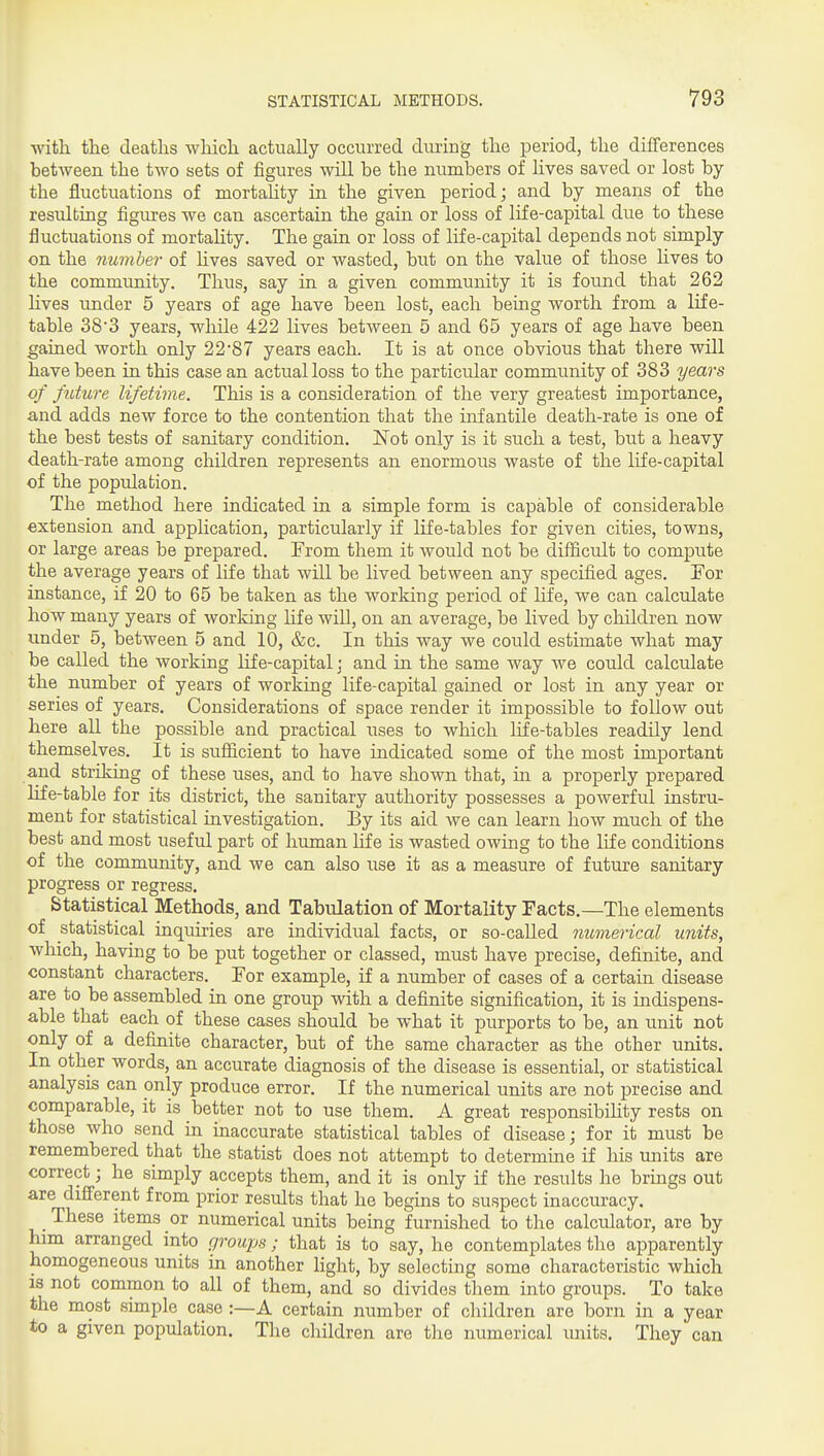 with the deaths which actually occurred during the period, the differences between the two sets of figures will be the numbers of lives saved or lost by the fluctuations of mortality in the given period; and by means of the resulting figures we can ascertain the gain or loss of life-capital due to these fluctuations of mortahty. The gain or loss of life-capital depends not simply on the number of lives saved or wasted, but on the value of those hves to the community. Thus, say in a given community it is found that 262 hves under 5 years of age have been lost, each being worth from a life- table 383 years, while 422 lives between 5 and 65 years of age have been gained worth only 2287 years each. It is at once obvious that there wUl have been in this case an actual loss to the particiilar community of 383 years of future lifetime. This is a consideration of the very greatest importance, and adds new force to the contention that the infantile death-rate is one of the best tests of sanitary condition. Not only is it such a test, but a heavy death-rate among children represents an enormous waste of the life-capital of the population. The method here indicated in a simple form is capable of considerable extension and application, particularly if life-tables for given cities, towns, or large areas be prepared. From them it would not be difficult to compute the average years of life that will be lived between any specified ages. For instance, if 20 to 65 be taken as the working period of hfe, we can calculate how many years of working life will, on an average, be lived by cliildren now under 5, between 5 and 10, &c. In this way we could estimate what may be called the working life-capital; and in the same way we could calculate the number of years of working life-capital gained or lost in any year or series of years. Considerations of space render it impossible to follow out here all the possible and practical uses to which life-tables readily lend themselves. It is sufficient to have indicated some of the most important and striking of these uses, and to have shown that, in a properly prepared life-table for its district, the sanitary authority possesses a powerful instru- ment for statistical investigation. By its aid we can learn how much of the best and most useful part of human hfe is wasted owing to the life conditions of the community, and we can also use it as a measure of future sanitary progress or regress. Statistical Methods, and Tabulation of Mortality Facts.—The elements of statistical inquiries are individual facts, or so-called niomerical units, which, having to be put together or classed, must have precise, definite, and constant characters. For example, if a number of cases of a certain disease are to be assembled in one group with a definite signification, it is indispens- able that each of these cases should be what it purports to be, an unit not only of a definite character, but of the same character as the other units. In other words, an accurate diagnosis of the disease is essential, or statistical analysis can only produce error. If the numerical units are not precise and comparable, it is better not to use them. A great responsibility rests on those who send in inaccurate statistical tables of disease; for it must be remembered that the statist does not attempt to determme if his units are correct; he simply accepts them, and it is only if the results he brings out are different from prior results that he begins to suspect inaccuracy. These items or numerical units being furnished to the calculator, are by him arranged into groups; that is to say, he contemplates the apparently homogeneous units in another Hght, by selecting some characteristic which is not common to all of them, and so divides them into groups. To take the most simple case:—A certain number of cliildren are born in a year to a given population. The children are the numerical units. They can