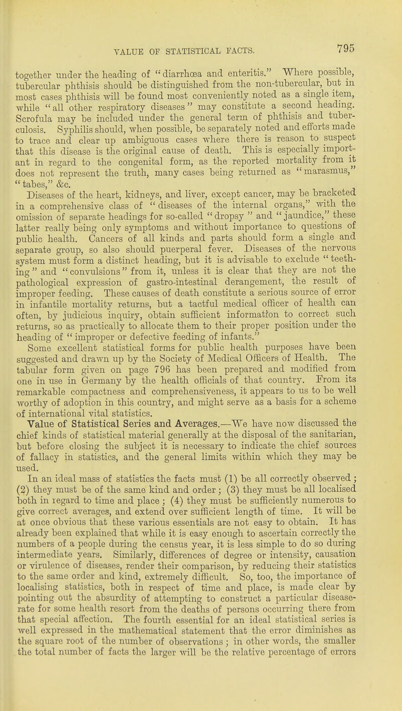 VALUE OF STATISTICAL FACTS. together under tlie heading of diarrhoea and enteritis. Where possible, tubercular phthisis should be distinguished from the non-tubercular, but in most cases phthisis will be found most conveniently noted as a single item, while all other respiratory diseases may constitute a second heading. Scrofula may be included under the general term of phthisis and tuber- culosis. SyphiHs should, when possible, be separately noted and efforts made to trace and clear up ambiguous cases where there is reason to suspect that this disease is the original cause of death. This is especially import- ant in regard to the congenital form, as the reported mortality from it does not represent the truth, many cases being returned as marasmus,  tabes, &c. Diseases of the heart, kidneys, and Hver, except cancer, may be bracketed in a comprehensive class of  diseases of the internal organs, with the omission of separate headings for so-called  dropsy  and  jaundice, these latter really being only symptoms and without importance to questions of pubHc health. Cancers of all kinds and parts should form a single and separate group, so also should puerperal fever. Diseases of the nervous system must form a distinct heading, but it is advisable to exclude  teeth- ing  and convulsions from it, unless it is clear that they are not the pathological expression of gastro-intestinal derangement, the result of improper feeding. These causes of death constitute a serious source of error in infantile mortality returns, but a tactful medical officer of health can often, by judicious inquiry, obtain sufficient information to correct such returns, so as practically to allocate them to their proper position under the heading of  improper or defective feeding of infants. Some excellent statistical forms for pubhc health purposes have been suggested and draAvn up by the Society of Medical Officers of Health, The tabular form given on page 796 has been prepared and modified from one in use in Germany by the health officials of that country. From its remarkable compactness and comprehensiveness, it appears to us to be well worthy of adoption in this country, and might serve as a basis for a scheme of international vital statistics. Value of Statistical Series and Averages.—We have now discussed the chief kinds of statistical material generally at the disposal of the sanitarian, but before closing the subject it is necessary to indicate the chief sources of fallacy in statistics, and the general limits within wloich they may be used. In an ideal mass of statistics the facts must (1) be all correctly observed ; (2) they must be of the same kind and order; (3) they must be all locaHsed both in regard to time and place ; (4) they must be sufficiently numerous to give correct averages, and extend over sufficient length of time. It will be at once obvious that these various essentials are not easy to obtain. It has already been explained that while it is easy enough to ascertain correctly the numbers of a people during the census year, it is less simple to do so during intermediate years. Similarly, differences of degree or intensity, causation or virulence of diseases, render their comparison, by reducing their statistics to the same order and kind, extremely difficult. So, too, the importance of locahsing statistics, both in respect of time and place, is made clear by pointing out the absurdity of attempting to construct a particular disease- rate for some health resort from the deaths of persons occurring there from that special affection. The fourth essential for an ideal statistical series is well expressed in the mathematical statement that the error diminishes as the square root of the number of observations; in other words, the smaller the total number of facts the larger will be the relative percentage of errors