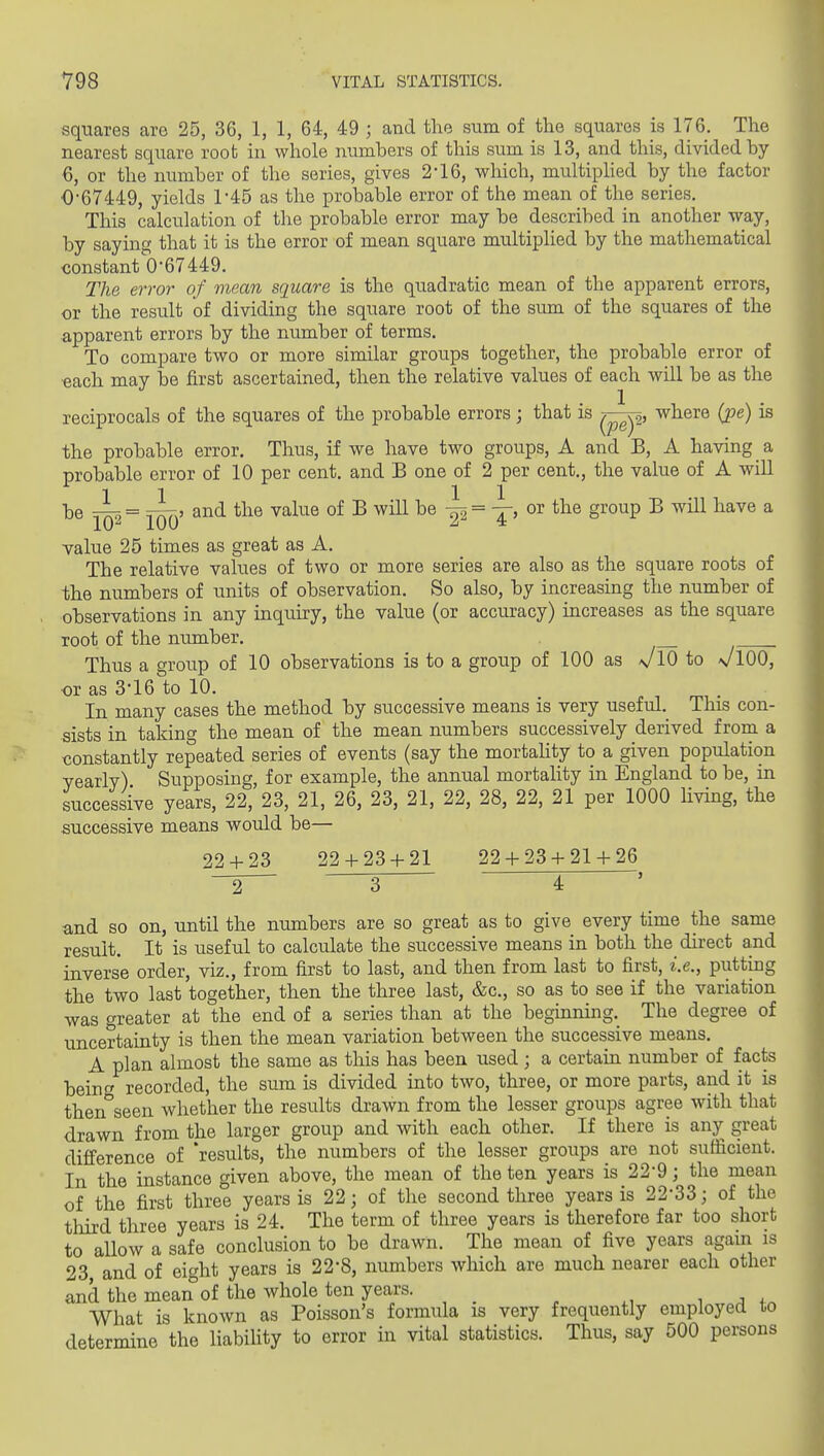 squares are 25, 36, 1, 1, 64, 49 ; and the sum of the squares is 176. The nearest square root in whole numbers of this sum is 13, and this, divided by 6, or the number of the series, gives 2*16, which, multiphed by the factor 0-67449, yields 1-45 as the probable error of the mean of the series. This calculation of the probable error may be described in another way, by saying that it is the error of mean square multiplied by the mathematical constant 0-67449, Tlie error of mean square is the quadratic mean of the apparent errors, or the result of dividing the square root of the srmi of the squares of the apparent errors by the number of terms. To compare two or more similar groups together, the probable error of each may be first ascertained, then the relative values of each will be as the reciprocals of the squares of the probable errors; that is where (pe) is the probable error. Thus, if we have two groups, A and B, A having a probable error of 10 per cent, and B one of 2 per cent., the value of A will be -^7, = T^>» and the value of B will be ^ = -r-, or the group B will have a lO'^ iUU ^ * value 25 times as great as A, The relative values of two or more series are also as the square roots of the numbers of units of observation. So also, by increasing the number of observations in any inquiry, the value (or accuracy) increases as the square root of the number, Thus a group of 10 observations is to a group of 100 as a^IO to \/lOO, or as 3-16 to 10. In many cases the method by successive means is very useful. This con- sists in taking the mean of the mean numbers successively derived from a constantly repeated series of events (say the mortality to a given population yearly) Supposing, for example, the annual mortality in England to be, in successive years, 22, 23, 21, 26, 23, 21, 22, 28, 22, 21 per 1000 Uving, the successive means would be— 22 + 23 22 + 23 + 21 22 + 23 + 21 + 26 ~2 3 4 and so on, until the numbers are so great as to give every time the same result. It is useful to calculate the successive means in both the direct and inverse order, viz,, from first to last, and then from last to first, i.e., putting the two last together, then the three last, &c., so as to see if the variation was greater at the end of a series than at the beginning. The degree of uncertainty is then the mean variation between the successive means, A plan almost the same as this has been used; a certain number of facts being recorded, the sum is divided into two, three, or more parts, and it is then seen whether the results drawn from the lesser groups agree with that drawn from the larger group and with each other. If there is any great difference of 'results, the numbers of the lesser groups are not sufficient. In the instance given above, the mean of the ten years is 22*9; the mean of the first three years is 22; of the second three years is 22*33; of the tliird three years is 24. The term of three years is therefore far too short to allow a safe conclusion to be drawn. The mean of five years agam is 23 and of eic'ht years is 22-8, numbers which are much nearer each other and the mean of the whole ten years. , n . What is known as Poisson's formula is very frequently employed to determine the liabihty to error in vital statistics. Thus, say 500 persons