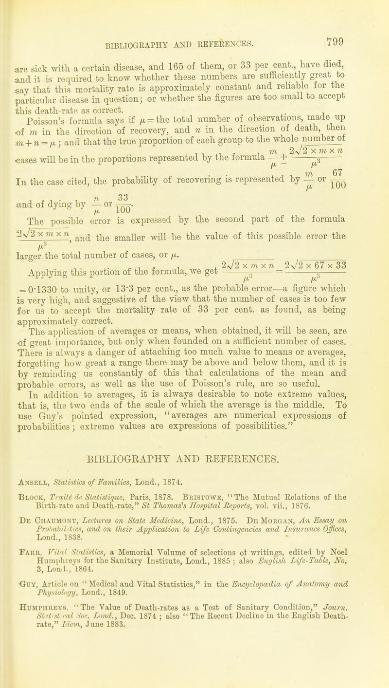 BIBLIOGRAPHY AND liEFEKEXCES. are sick with a certain disease, and 165 of them, or 33 per cent., have died, and it is required to know whether these numbers are sufficiently great to say that this mortaUty rate is approximately constant and rehable for the particular disease in question; or whether the figures are too small to accept this death-rate as correct. , Poisson's formula says if /x = the total number of observations, made up of m in the direction of recovery, and n in the direction of death, then m + n = ijl; and that the true proportion of each group to the whole number ot cases will be in the proportions represented by the lormuia — + G7 In the case cited, the probabihty of recovering is represented by — or — 1 f 1 • 1 33 and of dying by — or The possible error is expressed by the second part of the formula X m X 71 ^-^^ smaller will be the value of this possible error the larger the total number of cases, or fx. X ni X 71 2J2 X 67 X 33 Applying this portion of the formula, we get = = 0*1330 to unity, or 13*3 per cent., as the probable error—a figure wliich is very high, and suggestive of the view that the number of cases is too few for us to accept the mortality rate of 33 per cent, as found, as being approximately correct. The application of averages or means, when obtained, it will be seen, are of great importance, but only when founded on a sufficient number of cases. There is always a danger of attaching too much value to means or averages, forgetting how great a range there may be above and below them, and it is by reminding us constantly of this that calculations of the mean and probable errors, as well as the use of Poisson's rule, are so useful. In addition to averages, it is always desirable to note extreme values, that is, the two ends of the scale of which the average is the middle. To \ise Guy's pointed expression, averages are numerical expressions of probabilities; extreme values are expressions of possibihties. BIBLIOGEAPHY AND EEFERENCES. Ansell, Statistics of Families, Lond., 1874. Block, Traiti dn Statistique, Paris, 1878. Bristowe, The Mutual Relations of the Birth-rate and Death-rate, St Thomases Hospital Repoi-ls, vol. vii., 1876. De Chaumont, Lectures on State Medicine, Lond., 1875. Db Morgan, A71 Ussaij on ProhabititinK, and on tlieii' Application to Life Co7itingencies and Insurance Offices, Lond., 1838. Fakr, Vitiil Statistics, a Memorial Volume of selections ot writings, edited by Noel Huniphievs for the Sanitary Institute, Lond,, 1885 ; also English Life-Table, No. 3, Lond.,1864, OtJY, Article on Medical and Vital Statistics, in the Encyclopadia of Anato7ny aiid Phyaioliiyy, Lond., 1849. Humphreys, The Value of Death-rates as a Test of Sanitary Condition, Journ. Stii.t'st i-id Soi;. Lond., Dec. 1874 ; also The Recent Decline in the English Death- rate, Ide^n., June 1883.