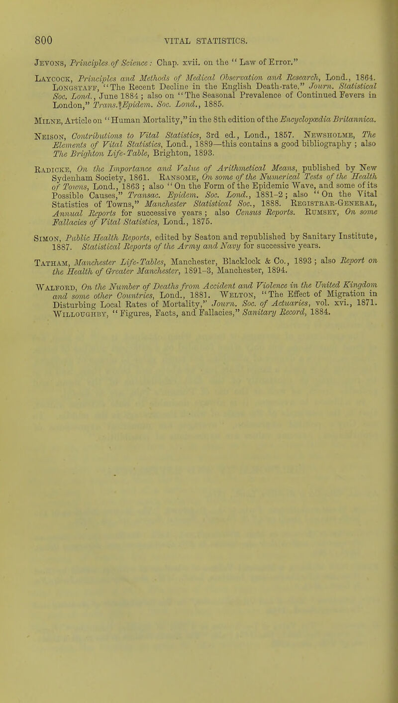 Jevons, Principles of Science: Chap. xvii. on the  Law of Error, Laycock, Principles and Methods of Medical Observation and Research, Lond., 1864. LONGSTAFF, The Recent Decline in the English Death-rate, Journ. Statistical Soc. Lond., June 1884 ; also on The Seasonal Prevalence of Continued Fevers in London, Trans.\Epidem. Soc. Lond., 1885. Milne, Article on '' Human Mortality, in the 8th edition of the Encyclopxdia Britannica. Neison, Contributions to Vital Statistics, 3rd ed., Lond., 1857. Nevs^sholme, Tlie Elements of Vital Statistics, Lond., 1889—this contains a good bibliography ; also The Brighton Life-Table, Brighton, 1893. Radioke, On the Importance and Value of Arithmetical Means, published by New Sydenham Society, 1861. Ransome, 671 some of the Numerical Tests of the Health of Towns, Lond., 1863 ; also  On the Form of the Epidemic Wave, and some of its Possible Causes, Transac. Epidem. Soc. Lond., 1881-2; also On the Vital Statistics of Towns, Manchester Statistical Soc, 1888. Registrar-Geneeal, Annual Reports for successive years ; also Census Reports. Rumsey, On some Fallacies of Vital Statistics, Lond., 1875. Simon, PiMic Health Reports, edited by Seaton and republished by Sanitary Institute, 1887. Statistical Reports of the. Army and Navy for successive years. Tatham, Manchester Life-Tables, Manchester, Blacklock & Co., 1893 ; also Report on the Health of Greater Manchester, 1891-3, Manchester, 1894. Walford, On the Number of Deaths from Accident and Violence in tJie United Kingdom and some other Countries, Lond., 1881. Wblton, The Effect of Migration in Disturbing Local Rates of Mortality, Journ. Soc. of Actuaries, vol. xvi., 1871. WiLLOUGHBY,  Figures, Facts, and Fallacies, Sanitary Record, 1884.