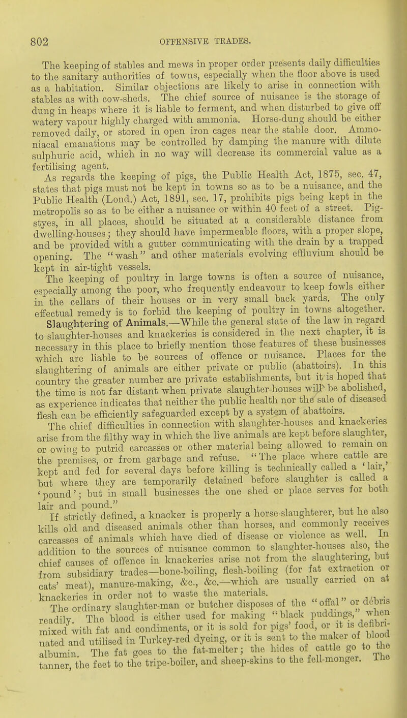 The keeping of stables and mews in proper order presents daily difficulties to the sanitary authorities of towns, especially when tlie floor above is used as a habitation. Similar objections are likely to arise in connection with stables as with cow-sheds. The chief source of nuisance is the storage of dung in heaps where it is liable to ferment, and when disturbed to give off watery vapour highly charged witli ammonia. Horse-dung should be either removed daily, or stored in open iron cages near the stable door. Ammo- niacal emanations may be controlled by damping the manure with dilute sulphuric acid, which in no way will decrease its commercial value as a fertihsing agent. As regards the keeping of pigs, the Public Health Act, 187o, sec. 47, states that pigs must not be kept in towns so as to be a nuisance, and the Public Health (Lond.) Act, 1891, sec. 17, prohibits pigs being kept in tlie metropolis so as to be either a nuisance or within 40 feet of a street. Pig- styes, in all places, should be situated at a considerable distance from dweliing-houses; they should have impermeable floors, with a proper slope, and be provided with a gutter communicating with the drain by a trapped opening. The wash and other materials evolving effluvium should be kept in air-tight vessels. The keeping of poultry in large towns is often a source of nmsance, especially among the poor, who frequently endeavour to keep fowls either in the cellars of their houses or in very small back yards. The only efi'ectual remedy is to forbid the keeping of poultry in towns altogether Slaughtering of Animals.—While the general state of the law in regard to slaucrhter-houses and knackeries is considered in the next chapter, it is necessary in this place to briefly mention those features of these businesses which are hable to be sources of offence or nuisance. Places for the slaughtering of animals are either private or pubhc (abattoirs). In this country the greater number are private estabhshments, but it is hoped that the time is not far distant when private slaughter-houses wiU^ be abohshed as experience indicates that neither the public health nor the sale of diseased flesh can be efficiently safeguarded except by a system of abattoirs. _ The chief difficulties in connection with slaughter-houses and knackeries arise from the filthy way in which the hve animals are kept before slaughter, or owina to putrid carcasses or other material being aUowed to remain on the premises, or from garbage and refuse. The place where cattle are kept and fed for several days before killing is technically called a lair, but where they are temporarily detained before slaughter is caUed a 'pound'; but in small businesses the one shed or place serves for both lair and pound. , i . i 4. If strictly defined, a knacker is properly a horse-slaughterer, but he also kills old and diseased animals other than horses, and commonly receives carcasses of animals which have died of disease or violence as weU. in addition to the sources of nuisance common to slaughter-houses also, the rhief causes of offence in knackeries arise not from the slaughtering, but from subsidiary trades-bone-boihng, flesh-boihng (for fat extraction or cats' meat), manure-making, &c., &c.-which are usually carried on at knackeries in order not to waste the materials. The ordinary slaughter-man or butcher disposes of the offal or d^^biis readily The blood is either used for making black puddings.'' when mixed with fat and condiments, or it is sold for pigs' food, or it is defibn- nated and utilised in Turkey-red dyeing or it is sent to the -aker ^f ^lood nlbnmin The fat goes to the fat-melter; the hides of cattle go to the t^n the^eet L tl^ tripe-boiler, and sheep-skins to the fell-monger. The