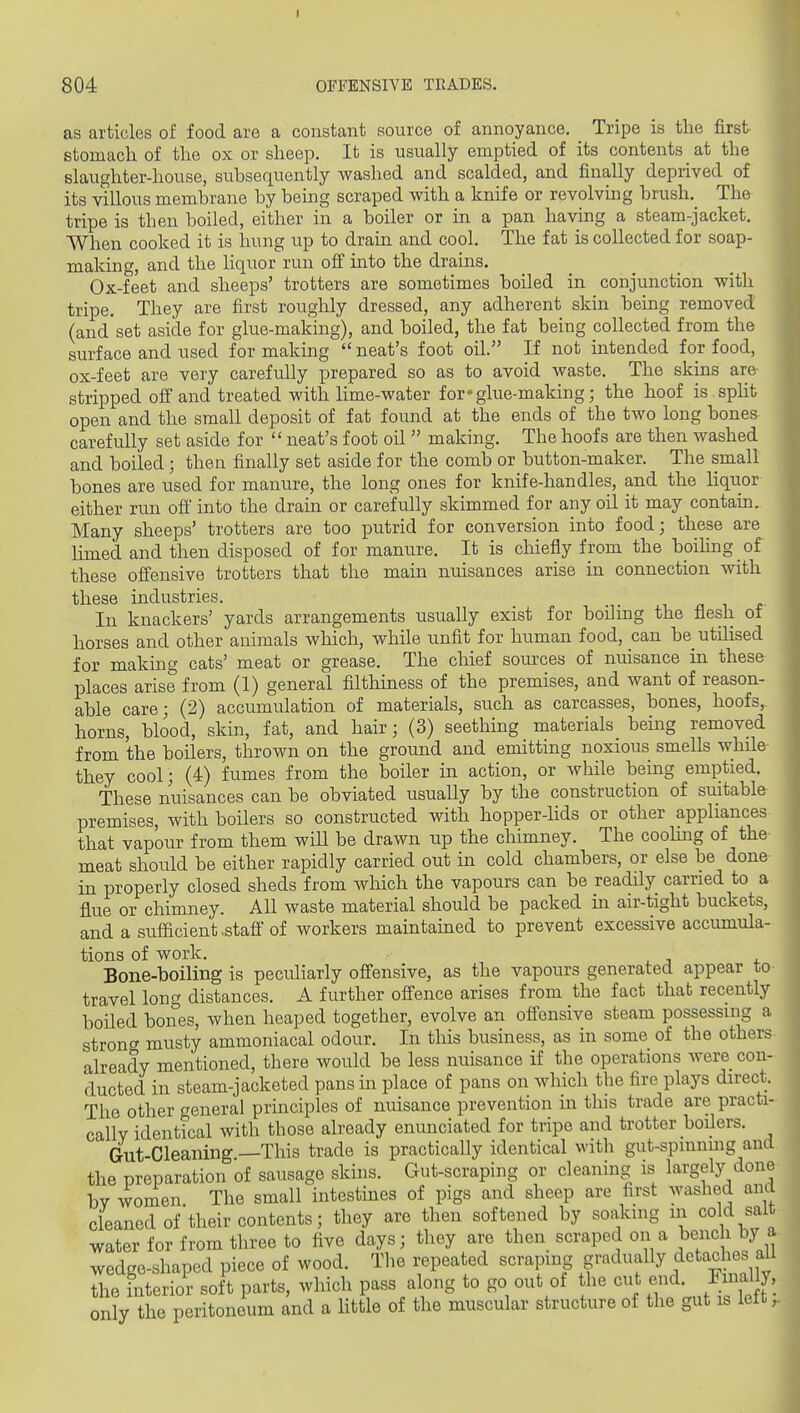 as articles of food are a constant source of annoyance. Tripe is the first stomach of the ox or sheep. It is usually emptied of its contents at the slaughter-house, subsequently washed and scalded, and finally deprived of its villous membrane by being scraped with a knife or revolving brush. The tripe is then boiled, either in a boiler or in a pan having a steam-jacket. When cooked it is hung up to drain and cool. The fat is collected for soap- making, and the liquor run off into the drains. Ox-feet and sheeps' trotters are sometimes boiled in conjunction with tripe. They are first roughly dressed, any adherent skin being removed (and set aside for glue-making), and boiled, the fat being collected from the surface and used for making  neat's foot oil. If not intended for food, ox-feet are very carefully prepared so as to avoid waste. The skins are stripped off and treated with lime-water for * glue-making; the hoof is spht open and the small deposit of fat found at the ends of the two long bones carefully set aside for  neat's foot oil  making. The hoofs are then washed and boiled; then finally set aside for the comb or button-maker. The small bones are used for manure, the long ones for knife-handles, and the liqiior either run ofi into the drain or carefully skimmed for any oil it may contam. Many sheeps' trotters are too putrid for conversion into food; these are limed and then disposed of for manure. It is cliiefly from the bpihng of these offensive trotters that the main nuisances arise in connection with these industries. In knackers' yards arrangements usually exist for boiling the flesh ot horses and other animals which, while unfit for human food, can be utilised for making cats' meat or grease. The chief sources of nuisance in these places arise from (1) general filthiness of the premises, and want of reason- able care; (2) accumulation of materials, such as carcasses, bones, hoofs,, horns, blood, skin, fat, and hair; (3) seething materials being removed from the boilers, thrown on the ground and emitting noxious smells while they cool; (4) fumes from the boiler in action, or while being emptied. These nuisances can be obviated usually by the construction of suitable premises, with boilers so constructed with hopper-lids or other appliances that vapour from them will be drawn up the chimney. The cooluag of the- meat should be either rapidly carried out in cold chambers, or else be done in properly closed sheds from which the vapours can be readily carried to a flue or chimney. All waste material should be packed m air-tight buckets, and a sufficient .stafl of workers maintained to prevent excessive accumula- tions of work. Bone-boiling is pecuHarly offensive, as the vapours generated appear to- travel long distances. A further offence arises from the fact that recently boiled bones, when heaped together, evolve an offensive steam possessing a strong musty ammoniacal odour. In this business, as in some of the others, already mentioned, there would be less nuisance if the operations were con- ducted in steam-jacketed pans in place of pans on which the fire plays direct. The other general principles of nuisance prevention in tins trade are practi- cally identical with those already enunciated for tripe and trotter boUers. Gut-Cleaning —This trade is practicaUy identical with gut-spmnmg and the preparation of sausage skins. Gut-scraping or cleaning is largely done bv women The small intestines of pigs and sheep are first washed and cleaned of'their contents; they are then softened by soaking m cold salt water for from three to five days; they are then scraped on a bench by a wedge-shaped piece of wood. Tlie repeated scraping gradually detaches aU the interior soft parts, which pass along to go out of the cut end. Final . ily the peritoneum and a little of the muscular structure of the gut is lelt onl