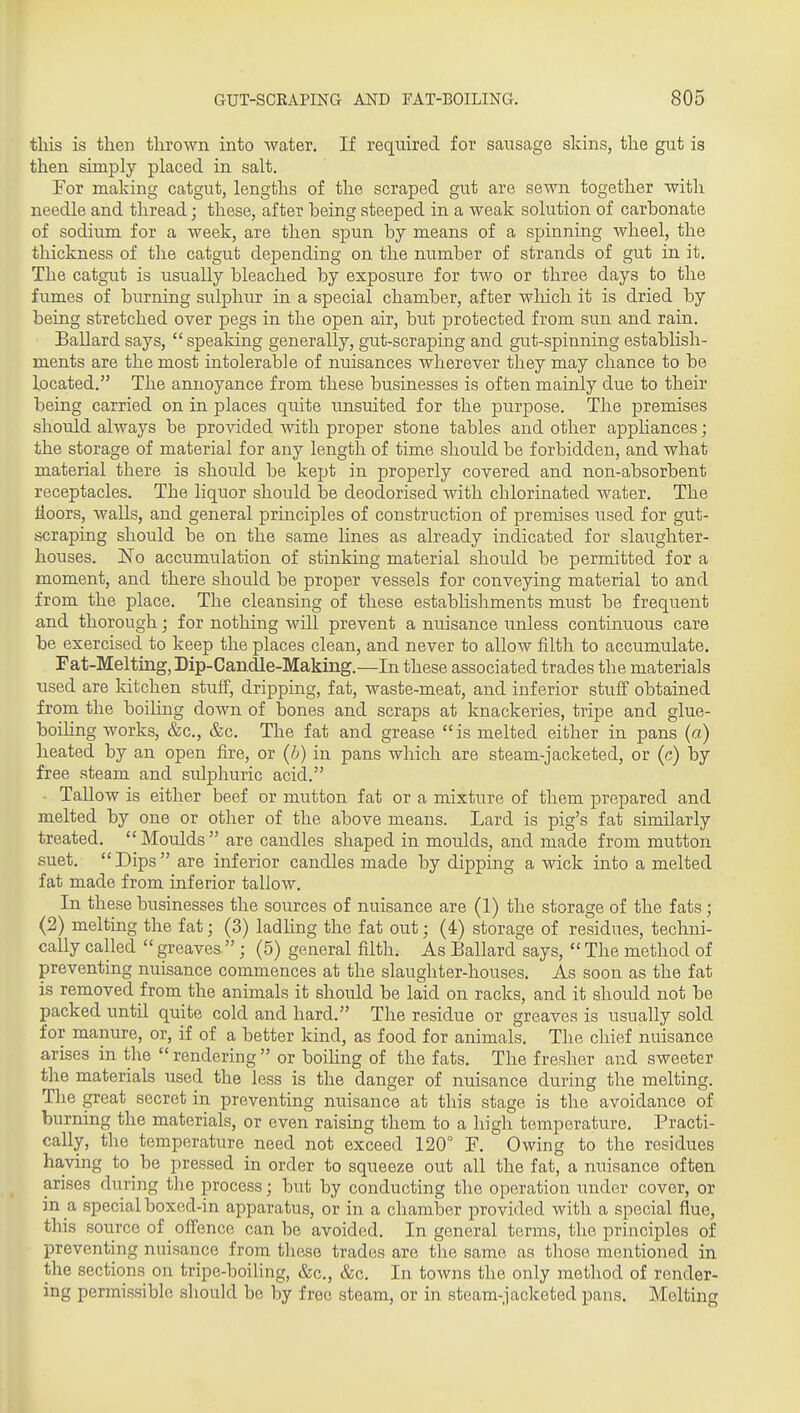 this is then thrown into water. If required for sausage skins, the gut is then simply placed in salt. For making catgut, lengths of the scraped gut are sewn together with needle and thread; these, after being steeped in a weak solution of carbonate of sodium for a week, are then spun by means of a spinning wheel, the thickness of the catgut depending on the number of strands of gut in it. The catgut is usually bleached by exposure for two or three days to the fumes of burning sulphur in a special chamber, after which it is dried by being stretched over pegs in the open air, but protected from sun and rain. Ballard says, speaking generally, gut-scraping and gut-spinning establish- ments are the most intolerable of nuisances wherever they may chance to be located. The annoyance from these businesses is often mainly due to their being carried on in places quite unsuited for the purpose. The premises should always be provided with proper stone tables and other appliances; the storage of material for any length of time should be forbidden, and what material there is should be kept in properly covered and non-absorbent receptacles. The liquor should be deodorised with chlorinated water. The Hoors, walls, and general principles of construction of premises used for gut- scraping should be on the same lines as already indicated for slaughter- houses. E'o accumulation of stinking material should be permitted for a moment, and there should be proper vessels for conveying material to and from the place. The cleansing of these estabhshments must be frequent and thorough; for nothing will prevent a nuisance unless continuous care be exercised to keep the places clean, and never to allow filth to accumulate. Fat-Melting, Dip-Candle-Making.—In these associated trades the materials used are kitchen stuff, dripping, fat, waste-meat, and inferior stuff obtained from the boiling down of bones and scraps at knackeries, tripe and glue- boihng works, &c., &c. The fat and grease is melted either in pans (a) heated by an open fire, or (h) in pans which are steam-jacketed, or (c) by free steam and sulphuric acid. • Tallow is either beef or mutton fat or a mixture of them prepared and melted by one or other of the above means. Lard is pig's fat similarly treated. Moulds are candles shaped in moulds, and made from mutton suet. Dips are inferior candles made by dipping a wick into a melted fat made from inferior tallow. In these businesses the sources of nuisance are (1) the storage of the fats ; (2) melting the fat; (3) ladling the fat out; (4) storage of residues, techni- cally called  greaves  ; (5) general filth. As Ballard says,  The method of preventing nuisance commences at the slaughter-houses. As soon as the fat is removed from the animals it should be laid on racks, and it shoiild not be packed until quite cold and hard. The residue or greaves is usually sold for manure, or, if of a better kind, as food for animals. The chief nuisance arises in the  rendering  or boiling of the fats. The fresher and sweeter the materials used the less is the danger of nuisance during the melting. The great secret in preventing nuisance at this stage is the avoidance of burning the materials, or even raising them to a high temperature. Practi- cally, the temperature need not exceed 120° F. Owing to the residues having to be pressed in order to squeeze out all the fat, a nuisance often arises during the process; but by conducting the operation under cover, or in a special boxed-in apparatus, or in a chamber provided with a special flue, this source of offence can be avoided. In general terms, the principles of preventing nuisance from these trades are the same as those mentioned in the sections on tripe-boiling, &c., &c. In towns the only method of render- ing permissible should be by free steam, or in steam-jacketed pans. Melting