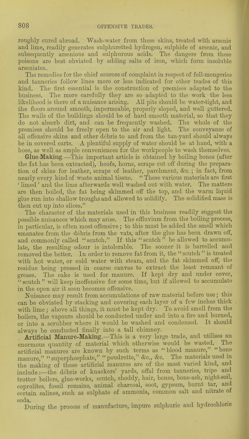 roughly cured abroad. Wash-water from these skins, treated with arsenic and lime, readily generates sulphuretted hydrogen, sulphide of arsenic, and subsequently arsenious and sulphurous acids. The dangers from these poisons are best obviated by adding salts of iron, which form insoluble arseniates.. The reauedies for the chief sources of complaint in respect of fell-mongeries and tanneries follow lines more or less indicated for other trades of this kind. The first essential is the construction of premises adapted to the business. The more carefully they are so adapted to the work the less likelihood is there of a nuisance arising. All pits should be water-tight, and the floors around smooth, impermeable, properly sloped, and well guttered. The walls of the buildings should be of hard smooth material, so that they do not absorb dirt, and can be frequently washed. The Avhole of the premises should be freely open to the air and light. The conveyance of all offensive skins and other debris to and from the tan-yard shordd always be in covered carts. A plentiful supply of water should be at hand, vnth a hose, as well as ample conveniences for the workpeople to wash themselves. Glue-Making.—This important article is obtained by boiling bones (after the fat has been extracted), hoofs, horns, scraps cut off during the prepara- tion of skins for leather, scraps of leather, parchment, &c.; in fact, from nearly every kind of waste animal tissue.  These various materials are first ' limed' and the lime afterwards well washed out with water. The matters are then boiled, the fat being skimmed off the top, and the warm liquid glue run into shallow troughs and allowed to solidify. The solidified mass is then cut up into slices. The character of the materials used in this business readily suggest the possible nuisances wliich may arise. The effluvium from the boihng process, in particular, is often most offensive; to this must be added the smell which emanates from the debris from the vats, after the glue has been drawn off, and commonly called  scutch. If this  scutch  be allowed to accumu- late, the resulting odour is intolerable. The sooner it is barrelled and removed the better. In order to remove fat from it, the  scutch  is treated with hot water, or cold water with steam, and the fat skimmed off, the residue being pressed in coarse canvas to extract the least remnant of grease. The cake is used for manure. If kept dry and under cover, scutch will keep inoffensive for some time, but if allowed to accumulate in the open air it soon becomes offensive. Nuisance may result from accumulations of raw material before use; this can be obviated by stacking and covering each layer of a few inches thick with lime; above all things, it must be kept dry. To avoid smell from the boilers, the vapours should be conducted under and into a fire and burned, or into a scrubber where it Avould be washed and condensed. It should always be conducted finally into a tall chimney. Artificial Manure-Making.—This is a very large trade, and utiKses an enormous quantity of material Avhich otherwise Avould be wasted. The artificial manures are knoAvn by such terms as blood manure, bone manure, superphosphate, poudrette, &c., &c. The materials used in the making of these artificial manures are of the most varied kind, and include:—the debris of knackers' yards, offal from tanneries, tripe and trotter boilers, glue-works, scutch, shoddy, hair, bones, bone-ash, night-soil, coprolites, fossil remains, animal charcoal, soot, gypsum, burnt tar, and certain salines, such as sulpliate of ammonia, common salt and nitrate of soda. 1 1 J 1 1 • During the process of manufacture, impure sulphuric and hydrochloric