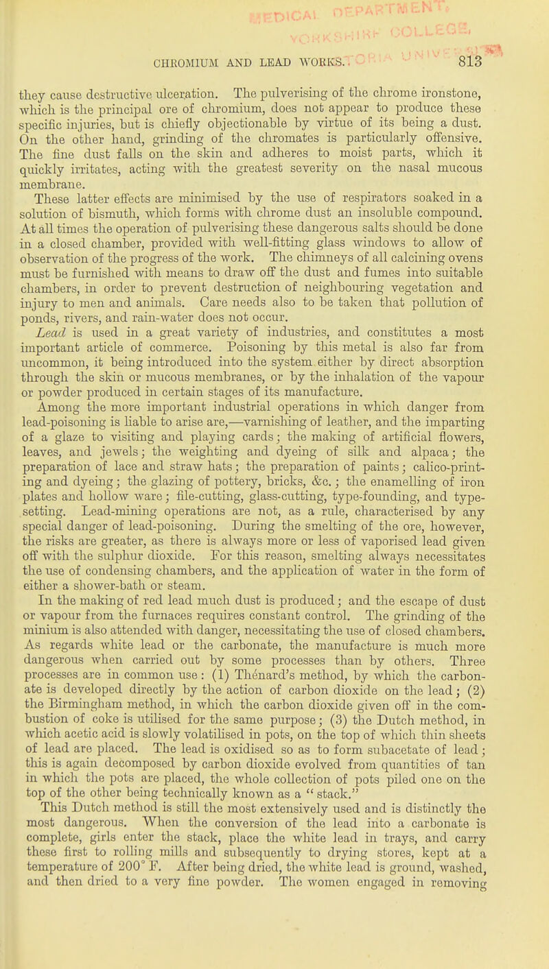 tliey cai;se destructive ulceration. The pulverising of the chrome ironstone, which is the principal ore of chromium, does not appear to produce these specific injiuies, but is chiefly objectionable by virtue of its being a dust. On the other hand, grinding of the chromates is particularly offensive. The fine dust falls on the skin and adheres to moist parts, which it quickly irritates, acting with the greatest severity on the nasal mucous membrane. These latter effects are minimised by the use of respirators soaked in a solution of bismuth, which forms with chrome dust an insoluble compound. At all times the operation of pulverising these dangerous salts should be done in a closed chamber, provided with well-fitting glass windows to allow of observation of the progress of the work. The chimneys of all calcining ovens must be furnished with means to draw off the dust and fumes into suitable chambers, in order to prevent destruction of neighbouring vegetation and injury to men and animals. Care needs also to be taken that pollution of ponds, rivers, and rain-water does not occur. Lead is used in a great variety of industries, and constitutes a most important article of commerce. Poisoning by this metal is also far from uncommon, it being introduced into the system either by direct absorption through the skin or mucous membranes, or by the inhalation of the vapour or powder produced in certain stages of its manufacture. Among the more important industrial operations in which danger from lead-poisoning is hable to arise are,—varnishing of leather, and the imparting of a glaze to visiting and playing cards; the making of artificial flowers, leaves, and jewels; the weighthig and dyeing of silk and alpaca; the preparation of lace and straw hats; the preparation of paints; calico-print- ing and dyeing; the glazing of pottery, bricks, &c.; the enamelHng of hon plates and hollow ware; file-cutting, glass-cutting, type-founding, and type- setting. Lead-mining operations are not, as a rule, characterised by any special danger of lead-poisoning. During the smelting of the ore, however, the risks are greater, as there is always more or less of vaporised lead given off with the sulphur dioxide. Eor this reason, smelting always necessitates the use of condensing chambers, and the apphcation of water in the form of either a shower-bath or steam. In the making of red lead much dust is produced; and the escape of dust or vapour from the furnaces requires constant control. The grinding of the minium is also attended with danger, necessitating the use of closed chambers. As regards white lead or the carbonate, the manufacture is much more dangerous when carried out by some processes than by others. Three processes are in common use : (1) Th^nard's method, by which the carbon- ate is developed directly by the action of carbon dioxide on the lead; (2) the Birmingham method, in which the carbon dioxide given off in the com- bustion of coke is utilised for the same purpose; (3) the Dutch method, in wliich acetic acid is slowly volatihsed in pots, on the top of which thin sheets of lead are placed. The lead is oxidised so as to form subacetate of lead; this is again decomposed by carbon dioxide evolved from quantities of tan in which the pots are placed, the whole collection of pots piled one on the top of the other being technically known as a  stack. This Dutch method is still the most extensively used and is distinctly the most dangerous. When the conversion of the lead into a carbonate is complete, girls enter the stack, place the white lead in trays, and carry these first to rolling mills and subsequently to drying stores, kept at a temperature of 200° F. After being dried, the white lead is ground, washed, and then dried to a very fine powder. The women engaged in removino-