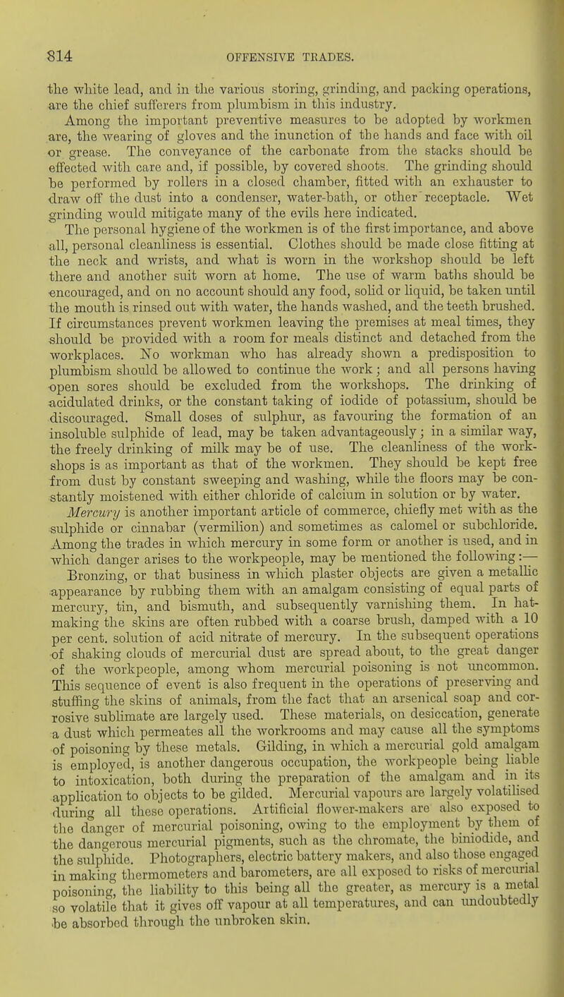 the white lead, and in the various storing, grinding, and packing operations, are the chief sufferers from plumbism in this industry. Among the important preventive measures to be adopted by workmen are, the wearing of gloves and the inunction of the hands and face with oil or grease. The conveyance of the carbonate from the stacks should be effected with care and, if possible, by covered shoots. The grinding should be performed by rollers in a closed chamber, fitted with an exhauster to draw off the dust into a condenser, water-bath, or other receptacle. Wet grinding would mitigate many of the evils here indicated. The personal hygiene of the workmen is of the first importance, and above all, personal cleanliness is essential. Clothes should be made close fitting at the neck and wrists, and what is worn in the workshop should be left there and another suit worn at home. The use of warm batlis should be ■encouraged, and on no account should any food, sohd or liquid, be taken until the mouth is rinsed out with water, the hands washed, and the teeth brushed. If circumstances prevent workmen leaving the premises at meal times, they should be provided with a room for meals distinct and detached from the workplaces. ISTo workman who has already shown a predisposition to plumbism should be allowed to continue the work; and all persons having ■open sores should be excluded from the workshops. The drinking of acidulated drinks, or the constant taking of iodide of potassium, should be discouraged. Small doses of sulphur, as favouring the formation of an insoluble sulphide of lead, may be taken advantageously; in a similar way, the freely drinking of milk may be of use. The cleanliness of the work- shops is as important as that of the workmen. They should be kept free from dust by constant sweeping and washing, while the floors may be con- stantly moistened with either chloride of calcium in solution or by water. Mercury is another important article of commerce, chiefly met with as the sulphide or cinnabar (vermilion) and sometimes as calomel or subchloride. Among the trades in which mercury in some form or another is used, and in which danger arises to the workpeople, may be mentioned the following :-— Bronzing, or that business in which plaster objects are given a metalhc appearance by rubbing them with an amalgam consisting of equal parts of mercury, tin, and bismuth, and subsequently varnisliing them. In hat- making the skins are often rubbed with a coarse brush, damped with a 10 per cent, solution of acid nitrate of mercury. In the subsequent operations ■of shaking clouds of mercurial dust are spread about, to the great danger of the workpeople, among whom mercurial poisoning is not rmcommon. Tliis sequence of event is also frequent in the operations of preserving and stuffing the skins of animals, from the fact that an arsenical soap and cor- rosive sublimate are largely used. These materials, on desiccation, generate a dust which permeates all the workrooms and may cause all the symptoms of poisoning by these metals. Gilding, in Avhich a mercurial gold amalgam is employed, is another dangerous occupation, the Avorkpeople being liable to intoxication, both during the preparation of the amalgam and in its application to objects to be gilded. Mercurial vapours are largely volatilised during all these operations. Artificial flower-makers are also exposed to the danger of mercurial poisoning, owing to the employment by them of the dangerous mercurial pigments, such as the chromate, the biniodide, and the sulphide. Photographers, electric battery makers, and also those engaged in making thermometers and barometers, are all exposed to risks of mercurial poisoning the liability to this being all the greater, as mercury is a metal so volatile that it gives off vapour at all temperatures, and can undoubtedly be absorbed through the unbroken skin.