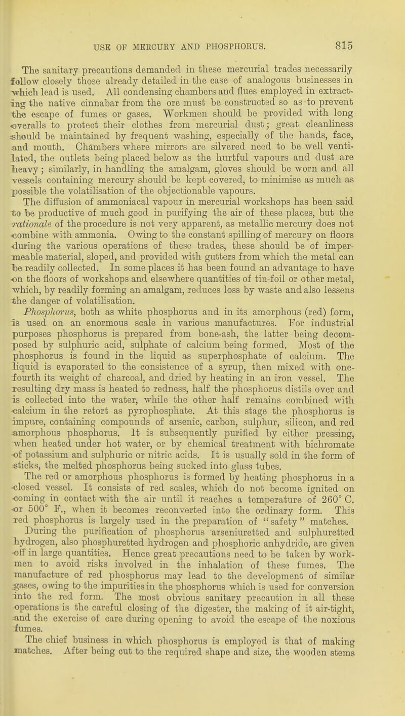 The sanitary precautions demanded in these mercurial trades necessarily follow closely those already detailed in the case of analogous businesses in >vliich lead is used. All condensing chambers and flues employed in extract- ing the native cinnabar from the ore must be constructed so as to prevent the escape of fumes or gases. Workmen should be provided with long overalls to protect their clothes from mercurial dust; great cleanliness should be maintained by frequent washing, especially of the hands, face, and mouth. Chambers where mirrors are silvered need to be well venti- lated, the outlets being placed below as the hurtful vapours and dust are lieavy; similarly, in handling the amalgam, gloves should be worn and all vessels containing mercury should be kept covered, to minimise as much as possible the volatilisation of the objectionable vapoiu's. The diffusion of ammoniacal vapour in mercurial workshops has been said to be productive of much good in purifying the air of these places, but the rationale of the procedure is not very apparent, as metalHc mercury does not ■combine with ammonia. Owing to the constant spilling of mercury on floors ■during the various operations of these trades, these should be of imper- meable material, sloped, and provided with gutters from which the metal can l3e readily collected. In some places it has been found an advantage to have on the floors of workshops and elsewhere quantities of tin-foU or other metal, which, by readily forming an amalgam, reduces loss by waste and also lessens the danger of volatilisation. Phosphorus, both as white phosphorus and in its amorphous (red) form, is used on an enormous scale in various manufactures. For industrial purposes phosphorus is prepared from bone-ash, the latter being decom- posed by sulphuric acid, sulphate of calcium being formed. Most of the phosphorus is found in the liquid as superphosphate of calcium. The liquid is evaporated to the consistence of a syrup, then mixed with one- iovu'th its weight of charcoal, and dried by heating in an iron vessel. The Tesulting dry mass is heated to redness, half the phosphorus distils over and is collected into the water, while the other half remains combined with •calcium in the retort as pyrophosphate. At this stage the phosphorus is impu.re, containing compounds of arsenic, carbon, sulphur, silicon, and red ^amorphous phosphorus. It is subsequently purified by either pressing, Avhen heated under hot water, or by chemical treatment with bichromate of potassium and sulphuric or nitric acids. It is usually sold in the form of sticks, the melted phosphorus being sucked into glass tubes. The red or amorphous phosphorus is formed by heating phosphorus in a •closed vessel. It consists of red scales, which do not become ignited on coming in contact with the air until it reaches a temperature of 260° C, or 500° F., when it becomes reconverted into the ordinary form. This red phosphorus is largely used in the preparation of  safety  matches. During the purification of phosphorus arseniuretted and sulphuretted hydrogen, also phosphuretted hydrogen and phosphoric anhydride, are given ■off in large quantities. Hence great precautions need to be taken by work- men to avoid risks involved in the inhalation of these fumes. The manufacture of red phosphorus may lead to the development of similar ^ases, owing to the impurities in the phosphorus which is used for conversion into the red form. The most obvious sanitary precaution in all these operations is the careful closing of the digester, the making of it air-tight, ■and the exercise of care during opening to avoid the escape of the noxious iumes. The chief business in which phosphorus is employed is that of making matches. After being cut to the required shape and size, the wooden stems