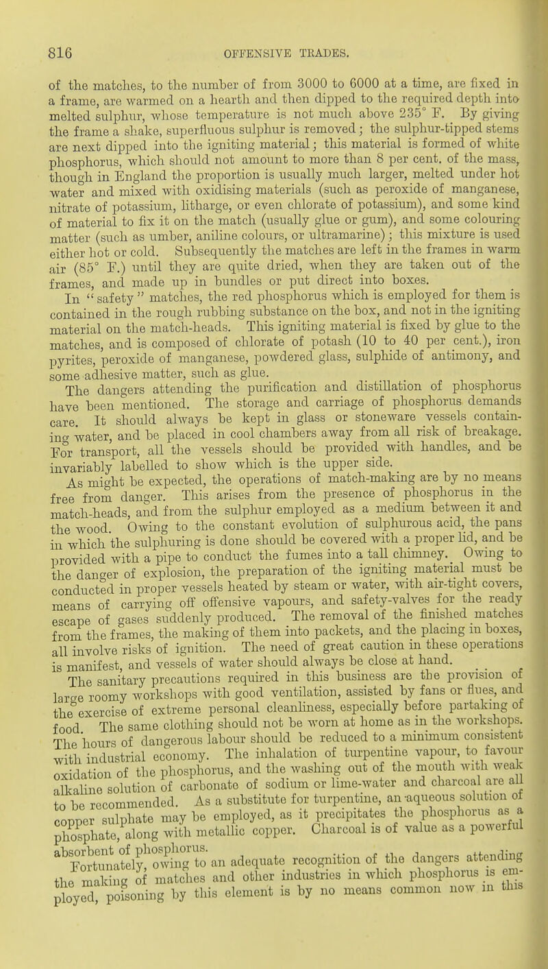 of the matches, to the number of from 3000 to 6000 at a time, are fixed in a frame, are warmed on a hearth and then dipped to the required depth into melted sulphur, whose temperature is not much above 235° F. _ By giving the frame a shake, superfluous sulphur is removed; the sulphur-tipped stems are next dipped into the igniting material; this material is formed of white phosphorus, which should not amount to more than 8 per cent, of the mass, thouo'h in England the proportion is usually much larger, melted under hot water and mixed with oxidising materials (such as peroxide of manganese, nitrate of potassium, htharge, or even chlorate of potassium), and some kind of material to fix it on the match (usually glue or gum), and some colouring matter (such as umber, aniline colours, or ultramarine) ; this mixture is used either hot or cold. Subsequently the matches are left in the frames in warm air (85° T.) until they are quite dried, when they are taken out of the frames, and made up in bundles or put direct into boxes. In  safety  matches, the red phosphorus winch is employed for them is contained in the rough rubbing substance on the box, and not in the igniting material on the match-heads. This igniting material is fixed by glue to the matches, and is composed of chlorate of potash (10 to 40 per cent.), iron pyrites, peroxide of manganese, poAvdered glass, sulphide of antunony, and some adhesive matter, such as glue. The dano-ers attending the purification and distillation of phosphorus have been mentioned. The storage and carriage of phosphorus demands care. It should always be kept in glass or stoneware vessels contain- ing water, and be placed in cool chambers away from all risk of breakage. Por transport, all the vessels should be provided with handles, and be invariably labelled to show which is the upper side. As might be expected, the operations of match-making are by no means free from danger. This arises from the presence of phosphorus in the match-heads, and from the sulphur employed as a mediiun between it and the wood Owing to the constant evolution of sulphurous acid, the pans in which the sulphuring is done should be covered with a proper lid, and be provided with a pipe to conduct the fumes into a taU chimney. Owmg to the danger of explosion, the preparation of the igniting material must be conducted in proper vessels heated by steam or water, with air-tight covers, means of carrying ofP ofiensive vapours, and safety-valves for the ready escape of gases suddenly produced. The removal of the finished matches froni the frames, the making of them into packets, and the placing m boxes, all involve risks of ignition. The need of great caution in these operations is manifest, and vessels of water should always be close at hand. The sanitary precautions required in this business are the provision of larae roomy workshops with good ventilation, assisted by fans or flues, and the exercise of extreme personal cleanhness, especially before partaking of food The same clothing should not be worn at home as in the workshops. The hours of dangerous labour should be reduced to a minimum consistent with industrial economy. The inhalation of turpentine vapour, to favour oxidation of the phosphorus, and the washing out of the mouth with weak alkaline solution of carbonate of sodium or lime-water and charcoal are all tobe recommended. As a substitute for turpentine, an -aqueous solution of coDPer sulphate may be employed, as it precipitates the phosphorus as a '%°ortTn\te^^^^^^ recognition of the dangers attending the malhVg^ matches and other industries in wliich phosphorus is em- ployeT pofsoning by this element is by no means common now lu tins