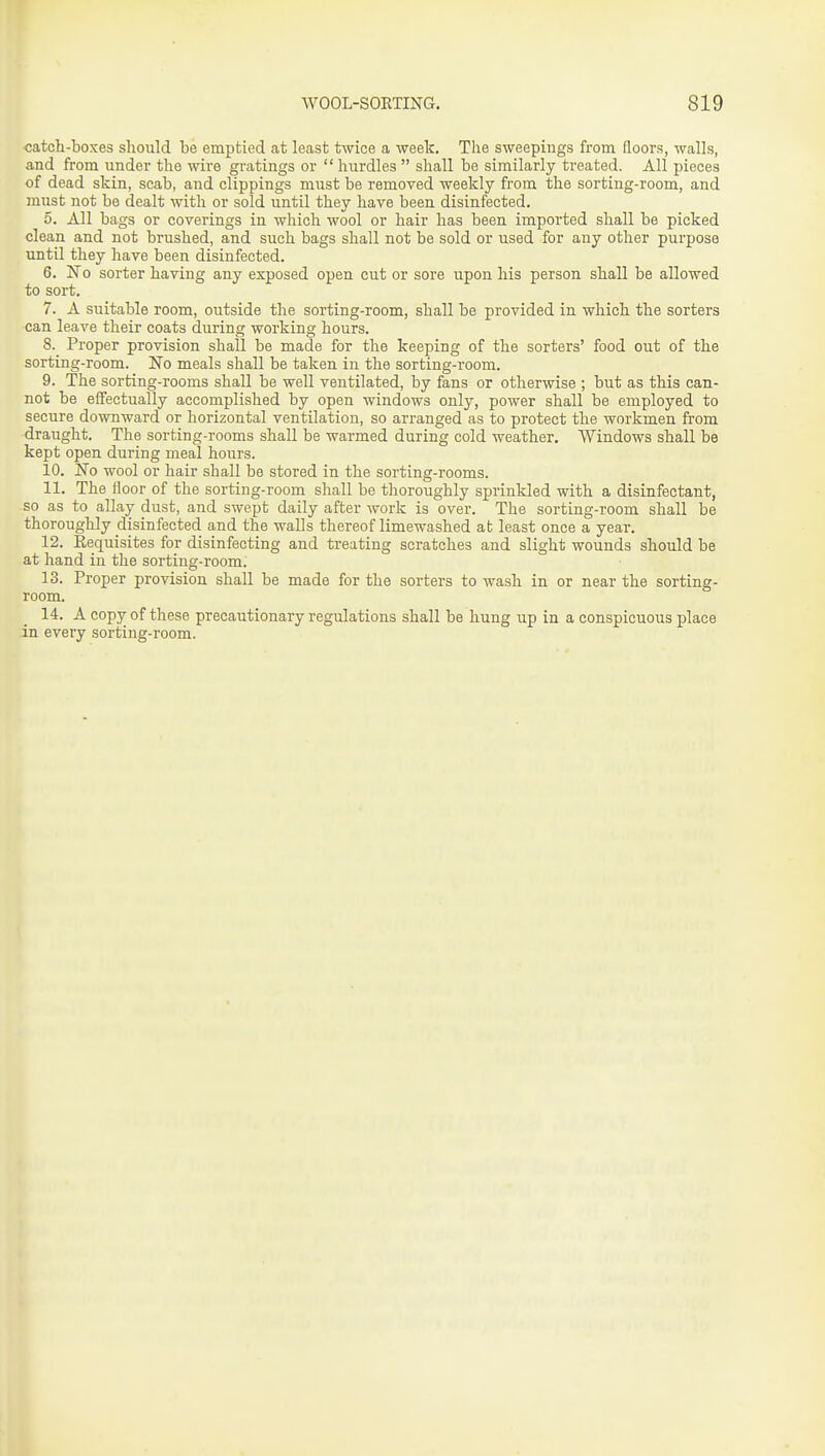 catch-boxes should be emptied at least twice a week. The sweepings from floors, walls, and from under the wire gratings or hurdles  shall be similarly treated. All pieces of dead skin, scab, and clippings must be removed weekly from the sorting-room, and must not be dealt with or sold until they have been disinfected. 5. All bags or coverings in which wool or hair has been imported shall be picked clean and not brushed, and such bags shall not be sold or used for any other purpose until they have been disinfected. 6. JTo sorter having any exposed open cut or sore upon his person shall be allowed to sort. 7. A suitable room, outside the sorting-room, shall be provided in which the sorters can leave their coats during working hours. 8. ^ Proper provision shall be made for the keeping of the sorters' food out of the sorting-room. No meals shall be taken in the sorting-room. 9. The sorting-rooms shall be well ventilated, by fans or otherwise ; but as this can- not be effectually accomplished by open windows only, power shall be employed to secure downward or horizontal ventilation, so arranged as to protect the workmen from draught. The sorting-rooms shall be warmed during cold weather. Windows shall be kept open during meal hours. 10. ITo wool or hair shall be stored in the sorting-rooms. 11. The floor of the sorting-room shall be thoroughly sprinkled with a disinfectant, so as to allay dust, and swept daily after work is over. The sorting-room shall be thoroughly disinfected and the walls thereof limewashed at least once a year. 12. Requisites for disinfecting and treating scratches and slight wounds should be at hand in the sorting-room. 13. Proper provision shall be made for the sorters to wash in or near the sorting- room. 14. A copy of these precautionary regulations shall be hung up in a conspicuous place in every sorting-room.