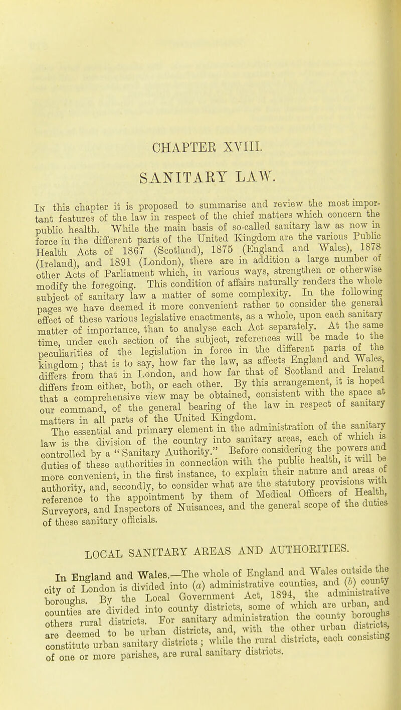 CHAPTER XVIII. SANITARY LAW. In this chapter it is proposed to summarise and review the most impor- tant features of the law in respect of the chief matters which concern the pubhc health While the main basis of so-called sanitary law as now m force m the different parts of the United Kingdom are the ^lous Pubhc Health Acts of 1867 (Scotland), 1875 (England and Wales) 1878 (Ireland) and 1891 (London), there are m addition a large number ot other Acts of Parliament wliich, in various ways, strengthen or otherwise modify the foregoing. This condition of affairs naturally renders the whole subiect of sanitary law a matter of some complexity. In the foUowing pages we have deemed it more convenient rather to consider the general effect of these various legislative enactments, as a whole, upon each sanitary matter of importance, than to analyse each Act separately. At the same tune, under each section of the subject, references will be made to the peculiarities of the legislation in force in the different parts of he kingdom; that is to say, how far the law, as affects England and Wales differs from that in London, and how far that of Scotland and _ Ireland differs from either, both, or each other. By this arrangement it is hoped that a comprehensive view may be obtained, consistent with the space at our command, of the general bearing of the law m respect of sanitary matters in all parts of the United Kmgdom _ The essential and primary element m the administration of the sanitary law is the division of the country into sanitary areas, each of which is controlled by a  Sanitary Authority. Before considering P^^^fJ^^^^ duties of these authorities in connection with the public health, it will be more convenient, in the first instance, to explain their nature and areas of authority, and, secondly, to consider what are the sta utory Woy^}or^ ^^th reference to he appointment by them of Medical Officers of Health Surveyors, and Inspectors of Nuisances, and the general scope of the duties of these sanitary officials. LOCAL SANITARY AREAS AND AUTHORITIES. In England and Wales.-The whole of England and Wales outside the •ft^fT nnrlnn is divided into (a) administrative counties, and (h) county bor'^.ugh^^^B^^^ Goleinment Act, 1894. the administrative ^£ nr« divided into county districts, some of which are urban, and rnZ dTstricts For sanitary administration the county boroughs  LZd to be u;ban districts, and, with the other urban districts Zs^t stiSiT districts ; while the rural districts, each consisting of one or more parishes, are rural sanitary districts.