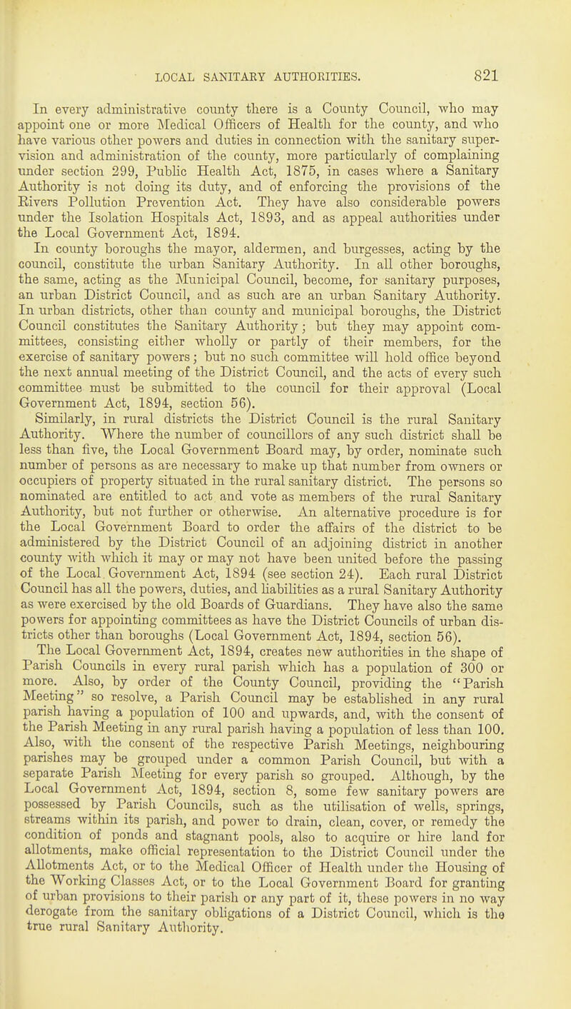 In every administrative county tliere is a County Council, who may appoint one or more Medical Officers of Healtli for the county, and who have various other powers and duties in connection with the sanitary super- vision and administration of the county, more particularly of complaining under section 299, Pubhc Health Act, 1875, in cases where a Sanitary Authority is not doing its duty, and of enforcing the provisions of the Eivers Pollution Prevention Act. They have also considerable powers under the Isolation Hospitals Act, 1893, and as appeal authorities under the Local Government Act, 1894. In county boroughs the mayor, aldermen, and burgesses, acting by the council, constitute the urban Sanitary Authority. In all other boroughs, the same, acting as the Municipal Council, become, for sanitary purposes, an urban District Council, and as such are an urban Sanitary Authority. In urban districts, other than county and municipal boroughs, the District Council constitutes the Sanitary Authority; but they may appoint com- mittees, consisting either wholly or partly of their members, for the exercise of sanitary powers; but no such committee wiU hold office beyond the next annual meeting of the District Council, and the acts of every such committee must be submitted to the council for their approval (Local Government Act, 1894, section 56). Similarly, in rural districts the District Council is the rural Sanitary Authority. Where the number of councillors of any such district shall be less than five, the Local Government Board may, by order, nominate such number of persons as are necessary to make up that number from owners or occupiers of property situated in the rural sanitary district. The persons so nominated are entitled to act and vote as members of the rural Sanitary Authority, but not further or otherwise. An alternative procedure is for the Local Government Board to order the affairs of the district to be administered by the District Council of an adjoining district in another county with which it may or may not have been united before the passing of the Local Government Act, 1894 (see section 24), Each rural District Council has all the powers, duties, and liabilities as a rural Sanitary Authority as were exercised by the old Boards of Guardians. They have also the same powers for appointing committees as have the District Councils of urban dis- tricts other than boroughs (Local Government Act, 1894, section 56), The Local Government Act, 1894, creates new authorities in the shape of Parish Councils in every rural parish which has a population of 300 or more. Also, by order of the County Council, providing the Parish Meeting so resolve, a Parish Coimcil may be established in any rural parish having a population of 100 and upwards, and, with the consent of the Parish Meeting in any rural parish having a population of less than 100, Also, with the consent of the respective Parish Meetings, neighbouring parishes may be grouped under a common Parish Council, but with a separate Parish Meeting for every parish so grouped. Although, by the Local Government Act, 1894, section 8, some few sanitary powers are possessed by Parish Councils, such as the utilisation of wells, springs, streams within its parish, and power to drain, clean, cover, or remedy the condition of ponds and stagnant pools, also to acquire or hire land for allotments, make official representation to the District Council under the Allotments Act, or to the Medical Officer of Health under the Housing of the Working Classes Act, or to the Local Government Board for granting of urban provisions to their parish or any part of it, these powers in no Avay derogate from the sanitary obligations of a District Council, which is the true rural Sanitary Authority.