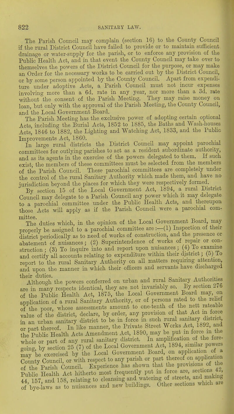 The Parish Council may complain (section 16) to the County Council if the rural District Council have failed to provide or to maintain sufficient drainage or water-supply for the parish, or to enforce any provision of the Public Health Act, and in that event the County Council may take over to themselves the powers of the District Council for the purpose, or may make an Order for the necessary works to be carried out by the District Council, or by some person appointed by the County Council. Apart from expendi- ture under adoptive Acts, a Parish Council must not incur expenses involving more than a 6d. rate in any year, nor more than a 3d. rate without the consent of the Parish Meeting. They may raise money on loan, but only with the approval of the Parish Meeting, the County Council, and the Local Government Board. The Parish Meeting has the exclusive power of adopting certain optional Acts, including the Burial Acts, 1852 to 1885, the Baths and Wash-houses Acts,' 1846 to 1882, the Lighting and Watching Act, 1833, and the Pubhc Improvements Act, 1860. In large rural districts the District Council may appoint parochial committees for outlying parishes to act as a resident subordmate authority, and as its agents in the exercise of the powers delegated to them. If such exist, the members of these committees must be selected from the members of the Parish Council. These parochial committees are completely under the control of the rural Sanitary Authority which made them, and have no iurisdiction beyond the places for which they were respectively formed. By section 15 of the Local Government Act, 1894, a rural District Council may delegate to a Parish Council any power which it may delegate to a parochial committee under the Pubhc Health Acts, and thereupon those Acts wUl apply as if the Parish CouncU were a parochial com- The duties which, in the opinion of the Local Government Board, may properly be assigned to a parochial committee are:—(1) Inspection of their district periodically as to need of works of construction, and the presence or abatement of nuisances; (2) Superintendence of works of repair or con- struction; (3) To inquire into and report upon nmsances; (4) To exaiame and certify all accounts relating to expenditure within their district; (5)_ io report to the rural Sanitary Authority on all matters requiring attention, and upon the manner in which their officers and servants have discharged their duties. , , o -i. * ^.i Although the powers conferred on urban and rural Sanitary Authorities are in many respects identical, they are not invariably so. By section 2iQ of the Pubhc Health Act, 1875, the Local Government Board may, on application of a rural Sanitary Authority, or of persons rated to the rehef of the poor, whose assessments amount to one-tenth of the nett rateable value of the district, declare, by order, any provision of that Act m force in an urban sanitary district to ^^^'^V'V''''^^ w t Tff^sqf ^^^^^^^ or nart thereof. In like manner, the Private Street Works Act 1892, and the Public Health Acts Amendment Act, 1890, may be put m force m the whole or part of any rural sanitary district. In amphfication of the fore- Toin.' by section 25 (7) of the Local Government Act, 1894, similar powers mav be exercised by the Local Government Board, on apphcation of a Snty Counc , or with respect to any parish or part thereof on apphcation ci The Parish Council Experience has shown that the provisions of the Public Health Act liitherto most frequently put m force are, sections 4-, i4 Strand st relating to cleansing and watering of streets, and making of bye-iaws as to nuisances and new buildings. Other sections which aie