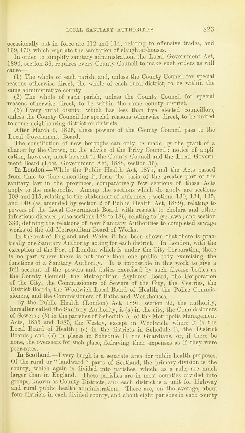 occasionally put in force are 112 and 114, relating to offensive trades, and 169, 170, which regulate the sanitation of slaughter-houses. In order to simj^Hfy sanitary administration, the Local Government Act, 1894, section 36, requires every County Council to make such orders as will cause— (1) The whole of each parish, and, unless the County Council for special reasons otherwise direct, the whole of each rural district, to be within the same administrative county. (2) The whole of each parish, unless the County Council for special reasons otherwise direct, to be witliin the same county district, (3) Every rural district which has less than five elected councillors, imless the County Council for special reasons otherwise direct, to be united to some neighbouring district or districts. After March 5, 1896, these powers of the County Council pass to the Local Government Board. The constitution of new boroughs can only be made by the grant of a charter by the Crown, on the advice of the Privy Council: notice of appli- cation, however, must be sent to the County Council and the Local Govern- ment Board (Local Government Act, 1888, section 66). In London.—While the Public Health Act, 1875, and the Acts passed from time to time amending it, form the basis of the greater part of the sanitary law in the provinces, comparatively few sections of these Acts apply to the metropolis. Among the sections which do apply are sections 108 and 115, relating to the abatement of nuisances ; sections 130, 134, 135, and 140 (as amended by section 2 of Public Health Act, 1889), relating to powers of the Local Government Board with respect to cholera and other infectious diseases ; also sections 182 to 186, relating to bye-laws; and section 336, defining the relations of new Sanitary Authorities to completed sewage works of the old Metropolitan Board of Works. In the rest of England and Wales it has been shown that there is prac- tically one Sanitary Authority acting for each district. In London, with the exception of the Port of London which is under the City Corporation, there is no part where there is not more than one pubhc body exercising the functions of a Sanitary Authority. It is impossible in this work to give a full account of the powers and duties exercised by such diverse bodies as the County Council, the Metropohtan Asylums' Board, the Corporation of the City, the Commissioners of Sewers of the City, the Vestries, the District Boards, the Woolwich Local Board of Health, the Police Commis- sioners, and the Commissioners of Baths and Workhouses. By the Public Health (London) Act, 1891, section 99, the authority, hereafter called the Sanitary Authority, is (a) in the city, the Commissioners of Sewers ; (b) in the parishes of Schedule A. of the Metropohs Management Acts, 1855 and 1885, the Vestry, except in Woolwich, where it is the Local Board of Health; (c) in the districts in Schedule B. the District Boards; and (d) in places in Schedule C. the Guardians, or, if there be none, the overseers for such place, defraying their expenses as if they were poor-rates. In Scotland.—Every burgh is a separate area for public health purposes. Of the rural or  landward  parts of Scotland, the primary division is the county, which again is divided into parishes, which, as a rule, are much larger than in England. These parishes are in most counties divided into groups, known as County Districts, and each district is a unit for highway and rural public health administration. There are, on the average, about iour districts in each divided county, and about eight parishes in each county