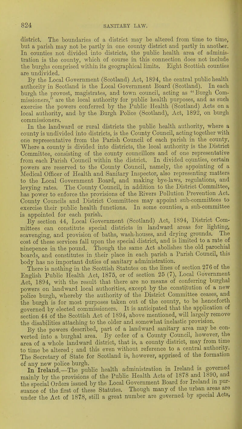 district. The boundaries of a district may be altered from time to time, but a parish may not be partly in one county district and partly in another. In counties not divided into districts, the public health area of adminis- tration is the county, which of course in this connection does not include the burghs comprised within its geographical limits. Eight Scottish counties are undivided. By the Local Government (Scotland) Act, 1894, the central public health authority in Scotland is the Local Government Board (Scotland). In each burgh the provost, magistrates, and town council, acting as  Burgh Com- missioners, are the local authority for pubhc health purposes, and as such exercise the powers conferred by the Public Health (Scotland) Acts on a local authority, and by the Burgh Pohce (Scotland), Act, 1892, on burgh commissioners. In the landward or rural districts the pubhc health authority, where a county is undivided into districts, is the County Council, acting together with one representative from the Parish Council of each parish in the county. Where a county is divided into districts, the local authority is the District Committee, consisting of the county councillors and of one representative from each Parish Council within the district. In divided counties, certain powers are reserved to the County Council, namely, the appointing of a Medical Officer of Health and Sanitary Inspector, also representing matters to the Local Government Board, and making bye-laws, regulations,^ and levying rates. The County Council, in addition to the District Committee, has power to enforce the provisions of the Kivers Pollution Prevention Act. County Councils and District Committees may appoint sub-committees to exercise their pubhc health functions. In some counties, a sub-committee is appointed for each parish. By section 44, Local Government (Scotland) Act, 1894, District Com- mittees can constitute special districts in landward areas for lighting, scavenging, and provision of baths, wash-houses, and drying grounds. The cost of these services fall upon the special district, and is limited to a rate of ninepence in the pound. Though the same Act abohshes the old parochial boards, and constitutes in their place in each parish a Parish Council, this body has no important duties of sanitary administration. There is nothing in the Scottish Statutes on the hues of section 276 of the Enghsh Public Health Act, 1875, or of section 25 (7), Local Government Act, 1894, with the result that there are no means of conferring burghal powers on landward local authorities, except by the constitution of a new poHce burgh, whereby the authority of the District Committee ceases, and the burgh is for most purposes taken out of the county, to be henceforth governed by elected commissioners. It is anticipated that the apphcation of section 44 of the Scottish Act of 1894, above mentioned, will largely remove the disabihties attaching to the older and somewhat inelastic provision. By the powers described, part of a landward sanitary area may be con- verted into a burghal area. By order of a County Council, however, the area of a whole landward district, that is, a county district, may from time to time be altered ; and this even without reference to a central authority. The Secretary of State for Scotland is, however, apprised of the formation of any new police burgh. . In Ireland —The public health administration in Ireland is governea mainly by the provisions of the Pubhc Health Acts of 1878 and 1890, and the special Orders issued by the Local Government Board for Ireland in pur- suance of the first of these Statutes. Though many of the urban areas are under the Act of 1878, still a great number arc governed by special Acts,