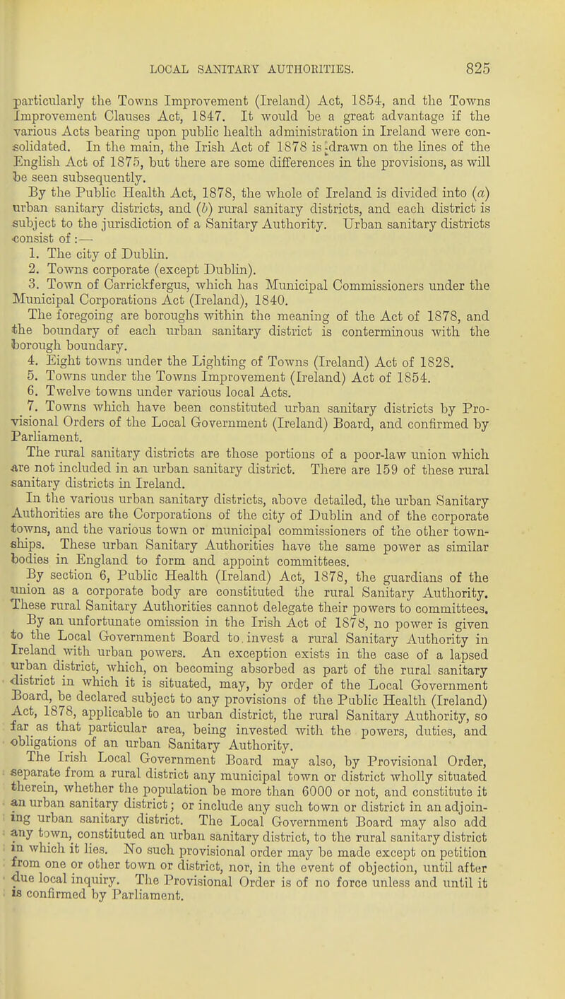 particularly the Towns Improvement (Ireland) Act, 1854, and tlie Towns Improvement Clauses Act, 1847. It would be a great advantage if the various Acts bearing upon pubHc health administration in Ireland were con- solidated. In the main, the Irish Act of 1878 is^drawn on the lines of the English Act of 1875, but there are some differences in the provisions, as will he seen subsequently. By the Public Health Act, 1878, the whole of Ireland is divided into (a) urban sanitary districts, and (b) rural sanitary districts, and each district is subject to the jurisdiction of a Sanitary Authority, Urban sanitary districts •consist of:— 1. The city of Dublin. 2. Towns corporate (except Dublin). 3. Town of Carrickfergus, which has Municipal Commissioners under the Municipal Corporations Act (Ireland), 1840. The foregoing are boroughs within the meaning of the Act of 1878, and the boundary of each urban sanitary district is conterminous with the iborougli boundary. 4. Eight towns under the Lighting of Towns (Ireland) Act of 1828. 5. Towns under the Towns Improvement (Ireland) Act of 1854. 6. Twelve towns under various local Acts. 7. Towns wliich have been constituted urban sanitary districts by Pro- visional Orders of the Local Government (Ireland) Board, and confirmed by Parhament. The rural sanitary districts are those portions of a poor-law union which Are not included in an urban sanitary district. There are 159 of these rural sanitary districts in Ireland. In the various urban sanitary districts, above detailed, the urban Sanitary Authorities are the Corporations of the city of Dublin and of the corporate towns, and the various town or municipal commissioners of the other town- ships. These urban Sanitary Authorities have the same power as similar bodies in England to form and appoint committees. By section 6, PubHc Health (Ireland) Act, 1878, the guardians of the imion as a corporate body are constituted the rural Sanitary Authority. These rural Sanitary Authorities cannot delegate their powers to committees. By an unfortunate omission in the Irish Act of 1878, no power is given to the Lopal Government Board to . invest a rural Sanitary Authority in Ireland with urban powers. An exception exists in the case of a lapsed urban district, Avhich, on becoming absorbed as part of the rural sanitary district in which it is situated, may, by order of the Local Government Board, be declared subject to any provisions of the Public Health (Ireland) Act, 1878, applicable to an urban district, the rural Sanitary Authority, so far as that particular area, being invested with the powers, duties, and obligations of an urban Sanitary Authority. The Irish Local Government Board may also, by Provisional Order, separate from a rural district any municipal town or district wholly situated therein, whether the population be more than 6000 or not, and constitute it an urban sanitary district; or include any such town or district in an adjoin- ing urban sanitary district. The Local Government Board may also add any town,_ constituted an urban sanitary district, to the rural sanitary district xn which it lies. No such provisional order may be made except on petition from one or other town or district, nor, in the event of objection, until after due local inquiry. The Provisional Order is of no force unless and until it IS confirmed by Parliament,