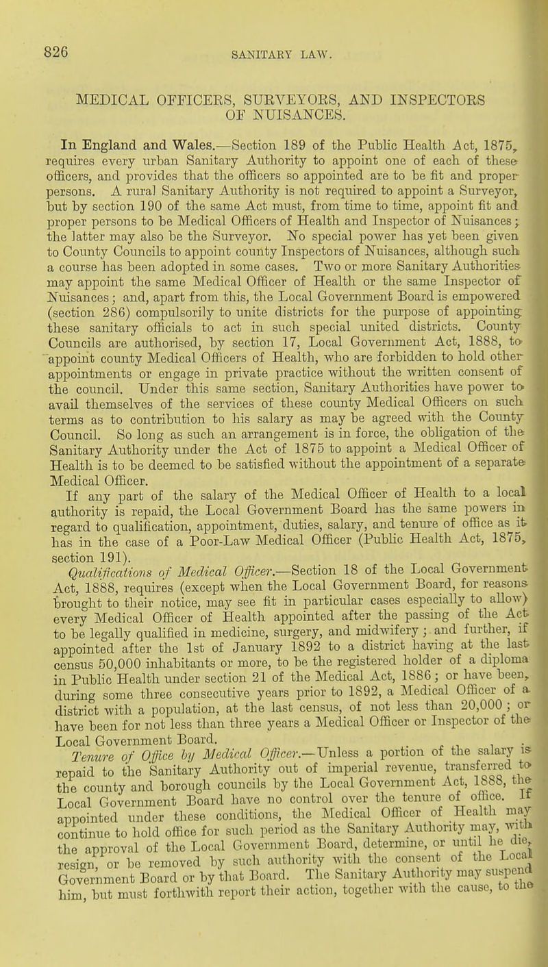 MEDICAL OITICEES, SURVEYOES, AND INSPECTORS OF NUISANCES. In England and Wales.—Section 189 of the Public Health Act, 1875, requires every urban Sanitary Authority to appoint one of each of thes& officers, and provides that the officers so appointed are to be fit and proper persons. A rural Sanitary Authority is not required to appoint a Surveyor, but by section 190 of the same Act must, from time to time, appoint fit and proper persons to be Medical Officers of Health and Inspector of Nuisances;. the latter may also be the Surveyor. No special power has yet been given to County Councils to appoint county Inspectors of Nuisances, although such a course has been adopted in some cases. Two or more Sanitary Authorities may appoint the same Medical Officer of Health or the same Inspector of Nuisances; and, apart from this, the Local Government Board is empowered (section 286) compulsorily to unite districts for the purpose of appointing: these sanitary officials to act in such special united districts. County Councils are authorised, by section 17, Local Government Act, 1888, to- appoint county Medical Officers of Health, who are forbidden to hold other appointments or engage in private practice without the written consent of the council. Under this same section, Sanitary Authorities have power to avail themselves of the services of these county Medical Officers on such terms as to contribution to his salary as may be agreed with the County Council. So long as such an arrangement is in force, the obligation of tli& Sanitary Authority under the Act of 1875 to appoint a Medical Officer of Health is to be deemed to be satisfied without the appointment of a separate- Medical Officer. If any part of the salary of the Medical Officer of Health to a local authority is repaid, the Local Government Board has the same powers in regard to qualification, appointment, duties, salary, and tenure of office as it has in the case of a Poor-Law Medical Officer (PubHc Health Act, 1875, section 191). Qualifications of Medical Officer.—Section 18 of the Local Government Act, 1888, requires (except when the Local Government Board, for reasons brought to their notice, may see fit in particular cases especially to allow) every Medical Officer of Health appointed after the passing of the Act to be legally quaUfied in medicine, surgery, and midwifery ; and further, if appointed after the 1st of January 1892 to a district having at the last census 50,000 inhabitants or more, to be the registered holder of a diploma in Public Health under section 21 of the Medical Act, 1886; or have been, during some three consecutive years prior to 1892, a Medical Officer of a district with a population, at the last census, of not less than 20,000 ; or have been for not less than three years a Medical Officer or Inspector of th& Local Government Board. _ Tenure of Ofjice by Medical Officer.—Vnhss a portion of the salary is repaid to the Sanitary Authority out of imperial revenue, transferred to the county and borough councils by the Local Government Act, 1888, tli& Local Government Board have no control over the tenure of office, ir appointed under these conditions, the Medical Officer of Health may continue to hold office for such period as the Sanitary Authority may, witli the approval of the Local Government Board, determine, or unti he die, resign, or be removed by such authority with the consent of the Local Government Board or by that Board. The Sanitary Authority may suspend him but must forthwith report their action, together with the cause, to uio