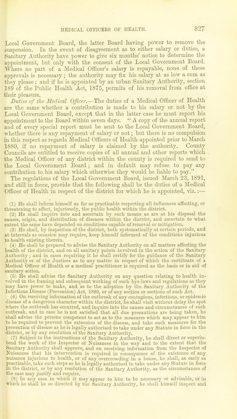 Local Government Board, the latter Board having power to remove the suspension. In the event of disagreement as to either salary or duties, a Sanitary Authority have power to give six months' notice to determine the appointment, but only with the consent of the Local Government Board. Where no part of a Medical Officer's salary is repayable, none of these approvals is necessary ; the authority may fix his salary at as low a sum as they please ; and if he is appointed by an urban Sanitary Authority, section 189 of the Pubhc Health Act, 1875, permits of his removal from office at their pleasure. Duties of the Medical Officer.—The duties of a Medical Officer of Health are the same whether a contribution is made to his salary or not by the Local Government Board, except that in the latter case he must report his appointment to the Board within seven days.  A copy of the annual report and of every special report must be sent to the Local Government Board, whether there is any repayment of salary or not; but there is no compulsion in this respect as regards Medical Officers of Health ajipointed prior to March 1880, if no repayment of salary is claimed by the authority. County Councils are entitled to receive copies of all annual and other reports which the Medical Officer of any district within the county is requu'ed to send to the Local Government Board; and in default may refuse to pay any contribution to his salary which otherwise they would be liable to pay. The regulations of the Local Government Board, issued March 23, 1891, and still in force, provide that the following shall be the duties of a Medical Officer of Health in respect of the district for which he is appointed, viz.:— (1) He shall inform himself as far as practicable respecting all influences affecting, or threatening to affect, injuriously, the public health within the district. (2) He shall inquire into and ascertain by such means as are at his disposal the causes, origin, and distribution of diseases within the district, and ascertain to what extent the same have depended on conditions capable of removal or mitigation. (3) He shall, by inspection of the district, both systematically at certain periods, and at intervals as occasion may requii'e, keep himself informed of the conditions injurious to health existing therein. (4) He shall be prepared to advise the Sanitary Authority on all matters affecting the health of the district, and on all sanitary points involved in the action of the Sanitary Authority ; and in cases requiring it he shall certify for the guidance of the Sanitary Authority or of the Justices as to any matter in respect of which the certificate of a Medical Officer of Health or a medical practitioner is required as the basis or in aid of sanitary action. (5) He shall advise the Sanitary Authority on any question relating to health in- volved in the framing and subsequent working of such bye-laws and regulations as they may have power to make, and as to the adoption by the Sanitary Authority of the Infectious Disease (Prevention) Act, 1890, or of any section or sections of such Act. (6) On receiving information of the outbreak of any contagious, infectious, or epidemic disease of a dangerous character within the district, he shall visit without delay the spot where the outbreak has occurred, and inquire into the causes and circumstances of such outbreak, and in case he is not satisfied that all due precautions are being taken, he shall advise the persons competent to act as to the measures which may appear to liim to be required to prevent the extension of the disease, and take such measures for the prevention of disease as he is legally authorised to take under any Statute in force in the district, or by any resolution of the Sanitary Authority. (7) Subject to the instructions of the Sanitary Authority, ho shall direct or superin- tend the work of the Inspector of Nuisances in the way and to the extent that the Sanitary Authority shall approve, and on receiving information from the Inspector of Nuisances that his intervention is required in consequence of the existence of any nuisance injurious to health, or of any overcrowding in a house, ho shall, as early as practicable, take such steps as he is legally authorised to take under any Statute in force in the district, or by any resolution of the Sanitary Authority, as the circumstances of the case may justify and require. (8) In any case in which it may aj)j)ear to him to be necessary or advisable, or in which he shall be so directed by the Sanitary Authority, ho sliall himself inspect and