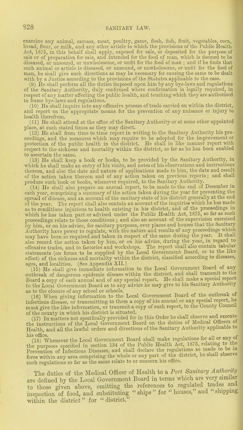 examine any animal, carcass, meat, poultry, game, flesh, fi.sli, fruit, vegetables, corn, bread, flour, or milk, and any other article to which the provisions of the Tublic Healtli Act, 1875, in this behalf shall apply, exposed for sale, or deposited for the purpose of sale or of preparation for sale, and intended for the food of man, which is deemed to be diseased, or unsound, or unwholesome, or unfit for the food of man ; and if he finds that such animal or article is diseased, or unsound, or unwholesome, or unfit for the food of man, he shall give such directions as may be necessary for causing the same to be dealt with by a Justice according to the provisions of the Statutes applicable to the case. (9) He shall perform all the duties imposed upon him by any bye-laws and regulations of the Sanitary Authority, duly confirmed where confirmation is legally required, in respect of any matter affecting the public health, and touching which they are authorised to frame bye-laws and regulations. (10) He shall inquire into any offensive process of trade carried on within the district, and report on the appropriate means for the prevention of any nuisance or injury to health therefrom. (11) He shall attend at the office of the Sanitary Authority or at some other appointed place, at such stated times as they may direct. (12) He shall from time to time report in writing to the Sanitary Authority his pro- ceedings, and the measures which may require to be adopted for the improvement or protection of the public health in the district. He shall in like manner rejjort with respect to the sickness and mortality within the district, so far as he has been enabled to ascertain the same. (13) He shall keep a book or books, to be provided by the Sanitary Authority, in which he shall make an entry of his visits, and notes of his observations and instructions thereon, and also the date and nature of applications made to him, the date and result of the action taken thereon and of any action taken on pre-\dous reports; and shall produce such book or books, whenever required, to the Sanitary Authority. (14) He shall also prepare an annual report, to be made to the end of Deceinber in each year, comprising a summary of the action taken during the year for preventing the spread of disease, and an account of the sanitary state of his district generally at the end of the year. The report shall also contain an account of the inquiries which he has made as to conditions injarious to health existing in his district, and of the proceedings in which he has taken part or advised under the Public Health Act, 1875, so far as such proceedings relate to those conditions ; and also an account of the supervision exercised by him, or on his advice, for sanitary purposes, over places and houses that the Sanitary Authority have power to regulate, with the nature and results of any proceedings which may have been so required and taken in respect of the same during the year. It shall also record the action taken by him, or on his advice, during the year, in regard to offensive trades, and to factories and workshops. The report shall also contain tabular statements (on forms to be supplied by the Local Government Board, or to the like effect) of the sickness and mortality within the district, classified according to diseases, ages, and localities. (See Ajjpendix XII.) -n j c (15) He shall give immediate information to the Local Government Board ot any outbreak of dangerous epidemic disease within the district, and shall transmit to the Board a copy of each annual and of any special report. He shall make a special report to the Local Government Board as to any advice he may give to his Sanitary Authority as to the closure of any school or schools. (16) When giving information to the Local Government Board of the_ outbreak ot infectious disease, or transmitting to them a copy of his annual or any special report, he must give the like information, or transmit a copy of such report, to the County Council of the county in which his district is situated. (17) In matters not specifically provided for in this Order he shall observe and execute^ the instructions of the Local Government Board on the duties of Medical Officers ot Health, and all the lawful orders and directions of the Sanitary Authority applicable to ^(isl^ Whenever the Local Government Board shall make regulations for all or any of the purposes specified in section 134 of the Public Health Act, 1875, relating to the Prevention of Infectious Diseases, and shall declare the regulations so made to be in force within any area comprising the whole or any part of the district, he shall observe such regulations so fiir as the same relate to or concern his office. The duties of tlie Medical Officer of Health to a Port Sanitary Autlwrittj are defined by the Local Government Board in terms which are very similar to those given above, omitting the references to regulated trades and inspection of food, and substituting ships for houses, and shippmg within the district for district.