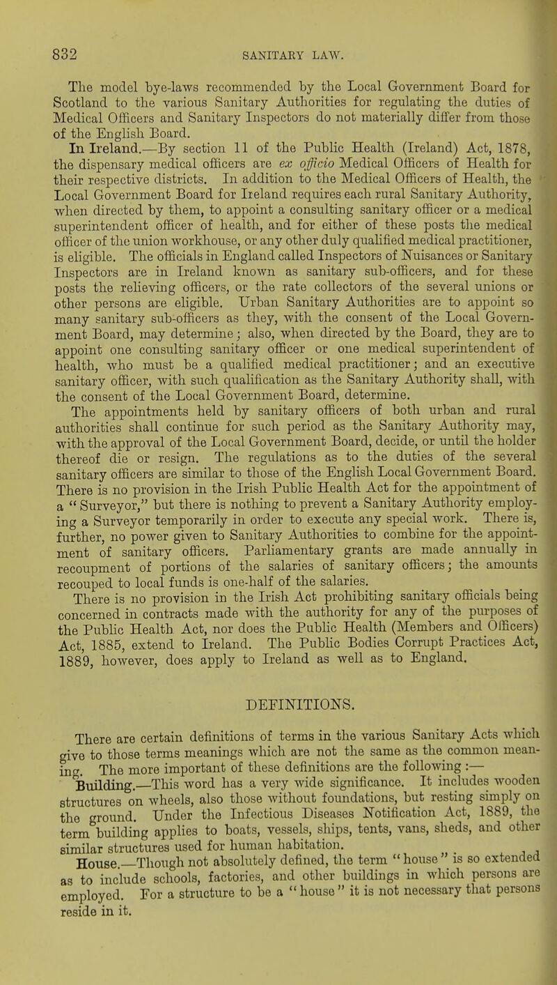 The model bye-laws recommended by the Local Government Board for Scotland to the various Sanitary Authorities for regulating the duties of Medical Officers and Sanitary Inspectors do not materially differ from those of the English Board. In Ireland.—By section 11 of the Public Health (Ireland) Act, 1878, the dispensary medical officers are ex officio Medical Officers of Health for their respective districts. In addition to the Medical Officers of Health, the Local Government Board for Ireland requires each rural Sanitary Authority, when directed by them, to appoint a consulting sanitary officer or a medical superintendent officer of health, and for either of these posts the medical officer of the union workhouse, or any other duly qualified medical practitioner, is eligible. The officials in England called Inspectors of Nuisances or Sanitary Inspectors are in Ireland known as sanitary sub-officers, and for these posts the reheving officers, or the rate collectors of the several unions or other persons are eligible. Urban Sanitary Authorities are to appoint so many sanitary sub-officers as they, with the consent of the Local Govern- ment Board, may determine; also, when directed by the Board, they are to appoint one consulting sanitary officer or one medical superintendent of health, who must be a qualified medical practitioner; and an executive sanitary officer, with such quahfication as the Sanitary Authority shall, with the consent of the Local Government Board, determine. The appointments held by sanitary officers of both urban and rural authorities shall continue for such period as the Sanitary Authority may, with the approval of the Local Government Board, decide, or until the holder thereof die or resign. The regulations as to the duties of the several sanitary officers are similar to those of the English Local Government Board. There is no provision in the Irish Public Health Act for the appointment of a  Surveyor, but there is nothing to prevent a Sanitary Authority employ- ing a Surveyor temporarily in order to execute any special work. There is, further, no power given to Sanitary Authorities to combine for the appoint- ment of sanitary officers. ParHamentary grants are made annually in recoupment of portions of the salaries of sanitary officers; the amounts recouped to local funds is one-half of the salaries. There is no provision in the Irish Act prohibiting sanitary officials being concerned in contracts made with the authority for any of the purposes of the PubHc Health Act, nor does the PubHc Health (Members and Officers) Act, 1885, extend to Ireland. The PubHc Bodies Corrupt Practices Act, 1889, however, does apply to Ireland as well as to England. DEFINITIONS. There are certain definitions of terms in the various Sanitary Acts which give to those terms meanings which are not the same as the^ common mean- inc^. The more important of these definitions are the following :— Building. This word has a very Avide significance. It includes wooden structures on wheels, also those without foundations, but resting simply on the ground. Under the Infectious Diseases Notification Act, 1889, the term building applies to boats, vessels, ships, tents, vans, sheds, and other similar structures used for human habitation. House Though not absolutely defined, the term house is so extended as to include schools, factories, and other buildings in which persons are employed. For a structure to be a  house  it is not necessary that persons reside in it.