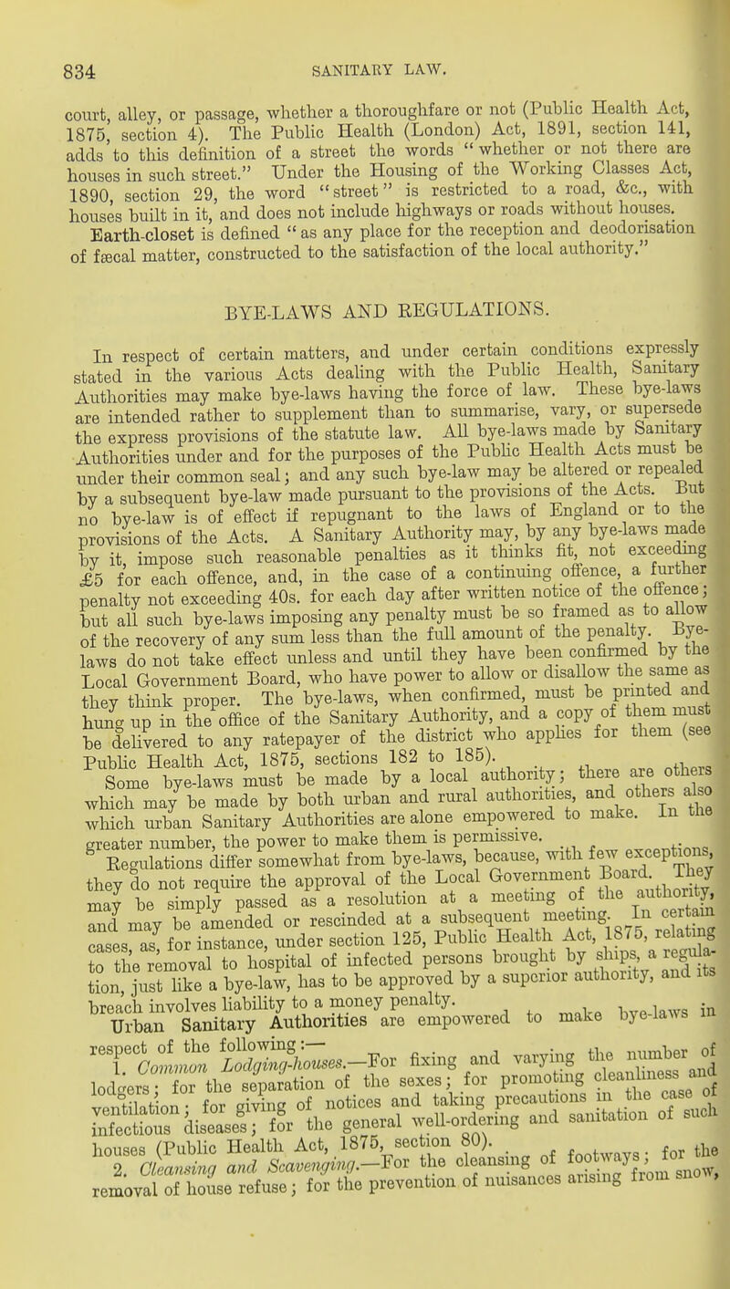 court, alley, or passage, whether a thoroughfare or not (Public Health Act, 1875, section 4). The PubHc Health (London) Act, 1891, section 141, adds'to this definition of a street the words whether or not there are houses in such street. Under the Housing of the Working Classes Act, 1890 section 29, the word street is restricted to a road, &c., with houses built in it, and does not include highways or roads without houses. Earth-closet is defined  as any place for the reception and deodonsation of fffical matter, constructed to the satisfaction of the local authority. BYE-LAWS AND REGULATIONS. In respect of certain matters, and under certain conditions expressly stated in the various Acts deaUng with the Public Health, Samtary Authorities may make bye-laws having the force of law. These bye-laws are intended rather to supplement than to summarise, vary, or supersede the express provisions of the statute law. All bye-laws made by Samtary Authorities under and for the purposes of the PubHc Health Acts must be under their common seal; and any such bye-law may be altered or repealed by a subsequent bye-law made pursuant to the provisions of the Acts ^ut no bye-law is of effect if repugnant to the laws of England or to the provisions of the Acts. A Sanitary Authority may, by any bye-laws made iDV it impose such reasonable penalties as it thinks fit not exceedmg £5 for each offence, and, in the case of a continuing ofience a further penalty not exceeding 40s. for each day after written notice of the offence; but all such bye-laws imposing any penalty must be so framed as to allow of the recovery of any sum less than the full amount of the penalty. Bye- laws do not take effect imless and until they have been confirmed by the Local Government Board, who have power to aUow or disallow the same as they think proper. The bye-laws, when confirmed must be printed and hung up in the office of the Sanitary Author ty, and a copy of them n^us be delivered to any ratepayer of the district who apphes for them (see Public Health Act, 1875, sections 182 to 185). . „ Some bye-laws Ust be made by a local authority; there -e other which may be made by both urban and rural authorities, and others al o which urban Sanitary Authorities are alone empowered to make, in tlie greater number, the power to make them is permissive. ^ Eegulations differ somewhat from bye-laws, because, with few exceptions they do not require the approval of the Local Government Jo^^^. They may be simply passed as a resolution at a meeting of the authority Td may be amended or rescinded at a subsequent meeting In cer am cases as^ for instance, under section 125, PubHc Health Act, 1875, relating jrthe removS to hospital of infected persons brought by ships a regula- L ysHike a bye-law, has to be approved by a superior authority, and its breach involves liabUity to a money penalty. bve laws in Urban Sanitary Authorities are empowered to make bye laws T'a— foZn;kZes.-Yov fixing and varying the irumber of lodc:er^ or the s^^^^^^^ of the sexes; for promoting cleanlmess and venSiorfrgilg of notices and taking precautions }J^^the case o Lfectrdiseases; for the general well-ordering and sanitation of such houses (PubHc Health Act, 1875 section 80). .^^^wavs • for the 2. oLming and Scavenging.-Yov the cleansmg of f^^^^^y^^^^ removal of ho se refuse; for the prevention of nuisances ansmg from sno ,