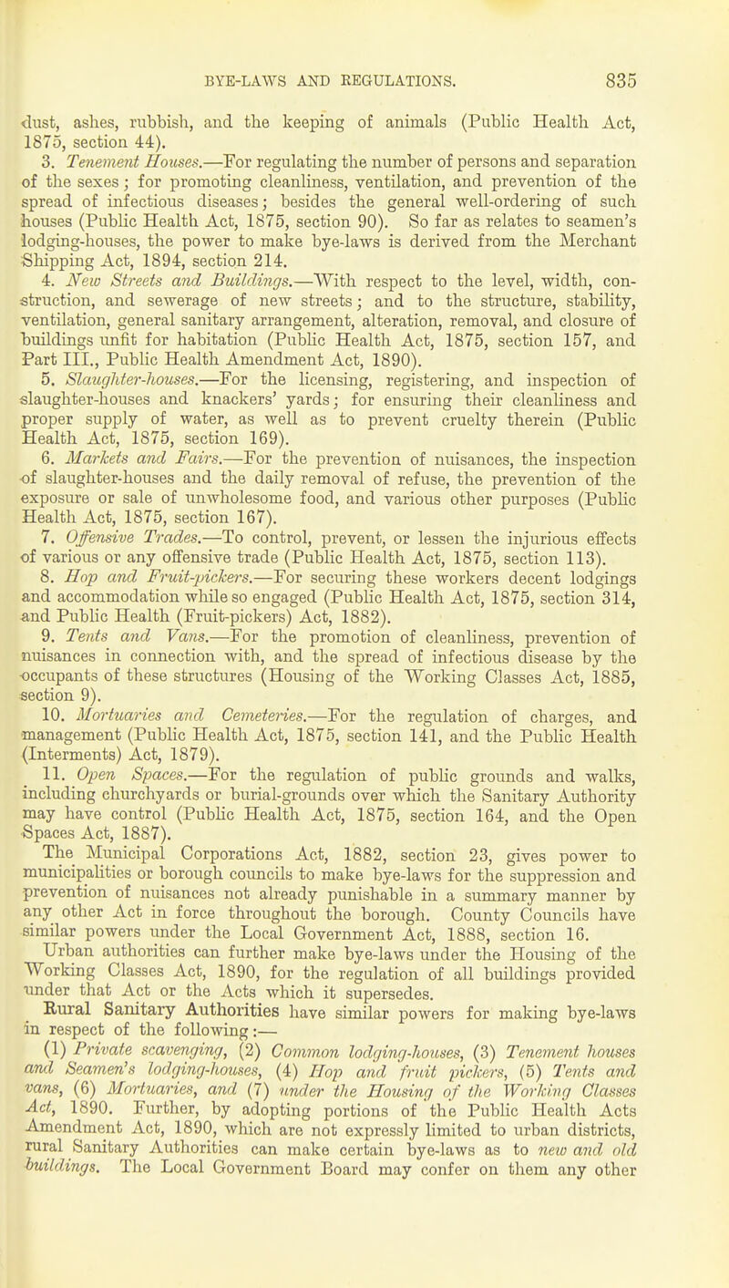 dust, ashes, rubbish, and the keeping of animals (Public Health Act, 1875, section 44). 3. Tenement Houses.—For regulating the number of persons and separation of the sexes; for promoting cleanliness, ventilation, and prevention of the spread of infectious diseases; besides the general well-ordering of such houses (PubHc Health Act, 1875, section 90). So far as relates to seamen's lodging-houses, the power to make bye-laws is derived from the Merchant Shipping Act, 1894, section 214. 4. New Streets and Buildings.—With respect to the level, width, con- struction, and sewerage of new streets; and to the structure, stability, ventilation, general sanitary arrangement, alteration, removal, and closure of buildings unfit for habitation (PubHc Health Act, 1875, section 157, and Part III., Public Health Amendment Act, 1890). 5. Slaughter-houses.—For the licensing, registering, and inspection of slaughter-houses and knackers' yards; for ensuring their cleanliness and proper supply of water, as well as to prevent cruelty therein (Public Health Act, 1875, section 169). 6. Markets and Fairs.—For the prevention of nuisances, the inspection ■of slaughter-houses and the daily removal of refuse, the prevention of the exposure or sale of unwholesome food, and various other purposes (Pubhc Health Act, 1875, section 167). 7. Offensive Trades.—To control, prevent, or lessen the injurious effects of various or any offensive trade (Public Health Act, 1875, section 113). 8. Hop and Fruit-pickers.—For securing these workers decent lodgings and accommodation while so engaged (PubHc Health Act, 1875, section 314, and PubHc Health (Fruit-pickers) Act, 1882). 9. Tents and Vans.—For the promotion of cleanliness, prevention of nuisances in connection with, and the spread of infectious disease by the •occupants of these structures (Housing of the Working Classes Act, 1885, section 9). 10. Mortuaries and Cemeteries.—For the regulation of charges, and management (PubHc Health Act, 1875, section 141, and the Public Health (Interments) Act, 1879). 11. Open Spaces.—For the regulation of pubHc grounds and walks, including churchyards or burial-grounds over which the Sanitary Authority may have control (PubHc Health Act, 1875, section 164, and the Open Spaces Act, 1887). The Municipal Corporations Act, 1882, section 23, gives power to municipalities or borough councils to make bye-laws for the suppression and prevention of nuisances not already punishable in a summary manner by any other Act in force throughout the borough. County Councils have similar powers under the Local Government Act, 1888, section 16. Urban authorities can further make bye-laws under the Housing of the Working Classes Act, 1890, for the regulation of all buildings provided under that Act or the Acts which it supersedes. Rural Sanitary Authorities have similar powers for making bye-laws in respect of the following:— (1) Private scavenging, (2) Common lodging-houses, (3) Tenement houses ami Seamen's lodging-houses, (4) Hop and fruit pickers, (5) Te7its and vans, (6) Mortuaries, and (7) under the Housing of the Working Classes Act, 1890. Further, by adopting portions of the Public Health Acts Amendment Act, 1890, which are not expressly Hmited to urban districts, rural Sanitary Authorities can make certain bye-laws as to neio and old buildings. The Local Government Board may confer on them any other