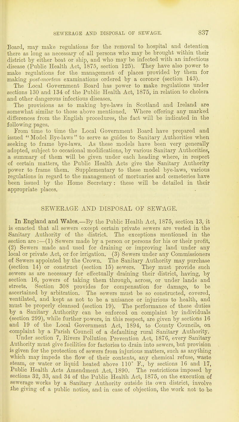 Board, may make regulations for tlie removal to hospital and detention there as long as necessary of all persons who may be brought within their district by either boat or ship, and who may be infected with an infectious disease (PubUc Health Act, 1875, section 125). They have also power to make regulations for the management of places provided by them for making post-mortem examinations ordered by a coroner (section 143). The Local Government Board has power to make regulations under sections 130 and 134 of the PubHc Health Act, 1875, in relation to cholera and other dangerous infectious diseases. The provisions as to making bye-laws in Scotland and Ireland are somewhat similar to those above mentioned. Where offering any marked differences from the Enghsh procedures, the fact will be indicated in the following pages. From time to time the Local Government Board have prepared and issued Model Bye-laws to serve as guides to Sanitary Authorities when seeking to frame bye-laws. As these models have been very generally adopted, subject to occasional modifications, by various Sanitary Authorities, a summary of them will be given under each heading where, in respect of certain matters, the Public Health Acts give the Sanitary Authority power to frame them. Supplementary to these model bye-laws, various regulations in regard to the management of mortuaries and cemeteries have been issued by the Home Secretary : these will be detailed in their appropriate places. SEWEEAGE AND DISPOSAL OF SEWAGE. In England and Wales.—By the Public Health Act, 1875, section 13, it is enacted that all sewers except certain private sewers are vested in the Sanitary Authority of the district. The exceptions mentioned in the section are:—(1) Sewers made by a person or persons for his or their profit, (2) Sewers made and used for draining or improving land under any local or private Act, or for irrigation. (3) Sewers under any Commissioners of Sewers appointed by the Crown. The Sanitary Authority may prachase (section 14) or construct (section 15) sewers. They must provide such sewers as are necessary for effectually draining their district, having, by section 16, powers of taking them through, across, or under lands and streets. Section 308 provides for compensation for damage, to be ascertained by arbitration. The sewers must be so constructed, covered, ventilated, and kept as not to be a nuisance or injurious to health, and must be properly cleansed (section 19). The performance of these duties by a Sanitary Authority can be enforced on complaint by individuals (section 299), while further powers, in this respect, are given by sections 16 and 19 of the Local Government Act, 1894, to County Councils, on complaint by a Parish Council of a defaulting rural Sanitary Authority. Under section 7, Kivers Pollution Prevention Act, 1876, every Sanitary Authority must give fa cilities for factories to drain into sewers, but provision is given for the protection of sewers from injurious matters, such as anything which may impede the flow of their contents, any chemical refuse, waste steam, or water or liquid heated above 110° F., by sections 16 and 17, Public Health Acts Amendment Act, 1890. The restrictions imposed by sections 32, 33, and 34 of the Public Health Act, 1875, on the execution of sewerage works by a Sanitary Authority outside its own district, involve the giving of a public notice, and in case of objection, the work not to be