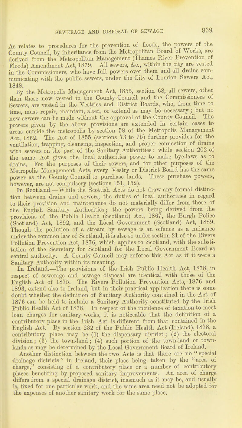 As relates to procedures for the prevention of floods, the powers of the County Council, by inheritance from the Metropolitan Board of Works, are derived from the Metropolitan Management (Thames Eiver Prevention of Floods) Amendment Act, 1879. AU sewers, &c., within the city are vested in the Commissioners, who have full powers over them and all drains com- municating with the public sewers, under the City of London Sewers Act, 1848. By the Metropohs Management Act, 1855, section 68, all sewers, other than those now vested in the County Council and the Commissioners of Sewers, are vested in the Yestries and District Boards, who, from time to time, must repair, maintain, alter, or extend as may be necessary; but no new sewers can be made without the approval of the County Council. The powers given by the above provisions are extended in certain cases to areas outside the metropolis by section 58 of the Metropolis Management Act, 1862. The Act of 1855 (sections 73 to 75) further provides for the ventilation, trapping, cleansing, inspection, and proper connection of drains with sewers on the part of the Sanitary Authorities : while section 202 of the same Act gives the local authorities power to make bye-laws as to drains. Tor the purposes of their sewers, and for other purposes of the Metropolis Management Acts, every Yestry or District Board has the same power as the County Council to purchase lands. These purchase powers, however, are not compulsory (sections 151, 152). In Scotland.—While the Scottish Acts do not draw any formal distinc- tion between drains and sewers, the duties of local authorities in regard to their provision and maintenance do not materially differ from those of the Enghsh Sanitary Authorities j the powers being derived from the provisions of the Public Health (Scotland) Act, 1867, the Burgh Police (Scotland) Act, 1892, and the Local Government (Scotland) Act, 1889. Though the poUutioai of a stream by sewage is an offence as a nuisance under the common law of Scotland, it is also so under section 21 of the Elvers Pollution Prevention Act, 1876, wliich applies to Scotland, with the substi- tution of the Secretary for Scotland for the Local Government Board as central authority. A County Council may enforce this Act as if it were a Sanitary Authority within its meaning. In Ireland.—The provisions of the Irish Public Health Act, 1878, in respect of sewerage and sewage disposal are identical with those of the English Act of 1875. The Rivers Pollution Prevention Acts, 1876 and 1893, extend also to Ireland, but in their practical apphcation there is some doubt whether the definition of Sanitary Authority contained in the Act of 1876 can be held to include a Sanitary Authority constituted by the Irish Pubhc Health Act of 1878. In respect of the incidence of taxation to meet loan charges for sanitary works, it is noticeable that the definition of a contributory place in the Irish Act is different from that contained in the Enghsh Act. By section 232 of the Pubhc Health Act (Ireland), 1878, a contributory place may be (1) the dispensary district; (2) the electoral division; (3) the town-land; (4) such portion of the town-land or town- lands as may be determined by the Local Government Board of Ireland. Another distinction between the two Acts is that there are no  special drainage districts in Ireland, their place being taken by the area of charge, consisting of a contributory place or a number of contributory places benefiting by proposed sanitary improvements. An area of charge differs from a special drainage district, inasmuch as it may be, and usually is, fixed for one particular work, and the same area need not be adopted for the expenses of another sanitary work for the same place.