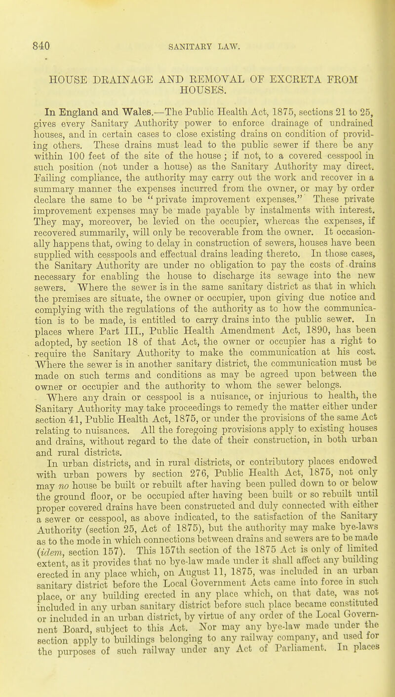 HOUSE DEAINAGE Am KEMOVAL OF EXCRETA FROM HOUSES. In England and Wales.—The Public Health Act, 1875, sections 21 to 25, gives every Sanitary Authority power to enforce drainage of undrained houses, and in certain cases to close existing drains on condition of provid- ing others. These drains must lead to the pubHc sewer if there be any within 100 feet of the site of the house; if not, to a covered cesspool in such position (not under a house) as the Sanitary Authority may direct. Failing compliance, the authority may carry out the work and recover in a summary manner the expenses incurred from the OAvner, or may by order declare the same to be  private improvement expenses. These private improvement expenses may be made payable by instalments with interest. They may, moreover, be levied on the occupier, whereas the expenses, if recovered summarily, will only be recoverable from the owner. It occasion- ally happens that, owing to delay in construction of sewers, houses have been supplied with cesspools and effectual drains leading thereto. In those cases, the Sanitary Authority are under no obligation to pay the costs of drains necessary for enabling the house to discharge its sewage into the new sewers. Where the sewer is in the same sanitary district as that in which the premises are situate, the owner or occupier, upon giving due notice and complying with the regulations of the authority as to how the communica- tion is to be made, is entitled to carry drains into the public sewer. In places where Part III., Pubhc Health Amendment Act, 1890, has been adopted, by section 18 of that Act, the owner or occupier has a right to require the Sanitary Authority to make the communication at his cost. Where the sewer is in another sanitary district, the communication must be made on such terms and conditions as may be agreed upon between the owner or occupier and the authority to Avhom the sewer belongs. Where any drain or cesspool is a nuisance, or injurious to health, the Sanitary Authority may take proceedings to remedy the matter either under section 41, Public Health Act, 1875, or under the provisions of the same Act relating to nuisances. All the foregoing provisions apply to existing houses and drains, without regard to the date of their construction, in both urban and rural districts. In urban districts, and in rural districts, or contributory places endowed with urban powers by section 276, Public Health Act, 1875, not only may no house be built or rebuilt after having been pulled down to or below the ground floor, or be occupied after having been built or so rebuilt until proper covered drains have been constructed and duly connected mth either a sewer or cesspool, as above indicated, to the satisfaction of the Sanitary Authority (section 25, Act of 1875), but the authority may make bye-laws as to the mode in which connections between drains and sewers are to be made (idem, section 157). This 157th section of the 1875 Act is only of limited extent, as it provides that no bye-law made under it shall affect any building erected in any place which, on August 11, 1875, Avas included in an urban sanitary district before the Local Government Acts came into force m such place, or any building erected in any place which, on that date, was not included in any urban sanitary district before such place became constituted or included in an urban district, by virtue of any order of the Local Govern- nent Eoard, subject to this Act. Nor may any bye-law made under^ the section apply to buiklings belonging to any railway company, and used lor the purposes of such railway under any Act of Parhament. In places