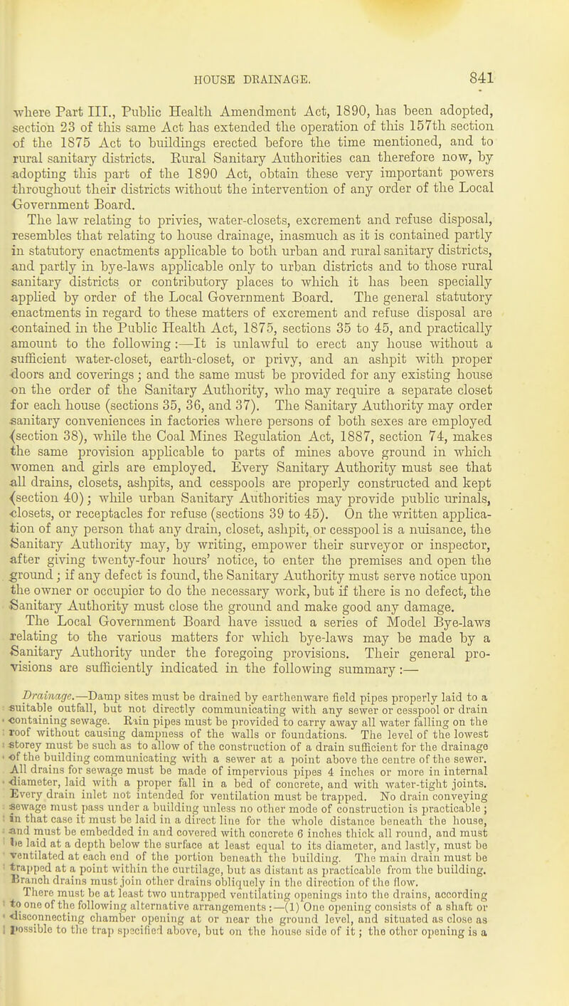 where Part III., Public Health Amendment Act, 1890, has been adopted, section 23 of this same Act has extended the operation of this 157th section of the 1875 Act to buildmgs erected before the time mentioned, and to rural sanitary districts. Eural Sanitary Authorities can therefore now, by adopting this part of the 1890 Act, obtain these very important powers throughout their districts without the intervention of any order of the Local Oovernment Board. The law relating to privies, water-closets, excrement and refuse disposal, resembles that relating to house drainage, inasmuch as it is contained partly in statutory enactments applicable to both urban and rural sanitary districts, &nd partly in bye-laws applicable only to urban districts and to those rural sanitary districts or contributory places to which it has been specially apphed by order of the Local Government Board. The general statutory enactments in regard to these matters of excrement and refuse disposal are ■contained in the Public Health Act, 1875, sections 35 to 45, and practically amount to the following :—It is unlawful to erect any house without a sufficient water-closet, earth-closet, or privy, and an ashpit with proper doors and coverings; and the same must be jorovided for any existing house on the order of the Sanitary Authority, who may require a separate closet for each house (sections 35, 36, and 37). The Sanitary Authority may order sanitary conveniences in factories where persons of both sexes are employed ^section 38), while the Coal Mines Eegulation Act, 1887, section 74, makes the same i^rovision applicable to parts of mines above ground in which women and girls are employed. Every Sanitary Authority must see that all drains, closets, ashpits, and cesspools are properly constructed and kept {section 40); while urban Sanitary Authorities may provide public urinals, •closets, or receptacles for refuse (sections 39 to 45). On the written applica- tion of any person that any drain, closet, ashpit, or cesspool is a nuisance, the i5anitary Authority may, by writing, empower their surveyor or inspector, after giving twenty-four hours' notice, to enter the premises and open the ground; if any defect is found, the Sanitary Authority must serve notice upon the owner or occupier to do the necessary work, but if there is no defect, the Sanitary Authority must close the ground and make good any damage. The Local Government Board have issued a series of Model Bye-laws relating to the various matters for which bye-laws may be made by a Sanitary Authority under the foregoing provisions. Their general pro- visions are sufficiently indicated in the following summary:— Drainage.—Damp sites must be drained by earthenware field pipes properly laid to a : suitable outfall, but not directly communicating with any sewer or cesspool or drain < containing sewage. Riin pipes must be provided to carry away all water falling on the ; roof without causing dampness of the walls or foundations. The level of the lowest ! -Storey must be such as to allow of the construction of a drain sufficient for the drainage ■ of the building communicating with a sewer at a point above the centre of the sewer. All drains for sewage must be made of impervious pipes 4 inches or more in internal • -diameter, laid with a proper fall in a bed of concrete, and with water-tight joints. Every drain inlet not intended for ventilation must be trapped. No drain conveying sewage must pass under a building unless no other mode of construction is practicable ; : in that case it must be laid in a direct line for the whole distance beneath the house, and must be embedded in and covered with concrete 6 inches thick all round, and must lie laid at a depth below the surface at least equal to its diameter, and lastly, must be ■ ventilated at each end of the portion beneath the building. The main drain must be ■ trapped at a point within the curtilage, but as distant as practicable from the building. Branch drains must join other drains obliquely in tlio direction of the (low. There must be at least two untrapped ventilating openings into the drains, according ' to one of the following alternative arrangements :—(1) One opening consists of a shaft or ' <iisconnecting chamber opening at or near the ground level, and situated as close as I I»ossible to the trap sjjecified above, but on the house side of it; the other opening is a