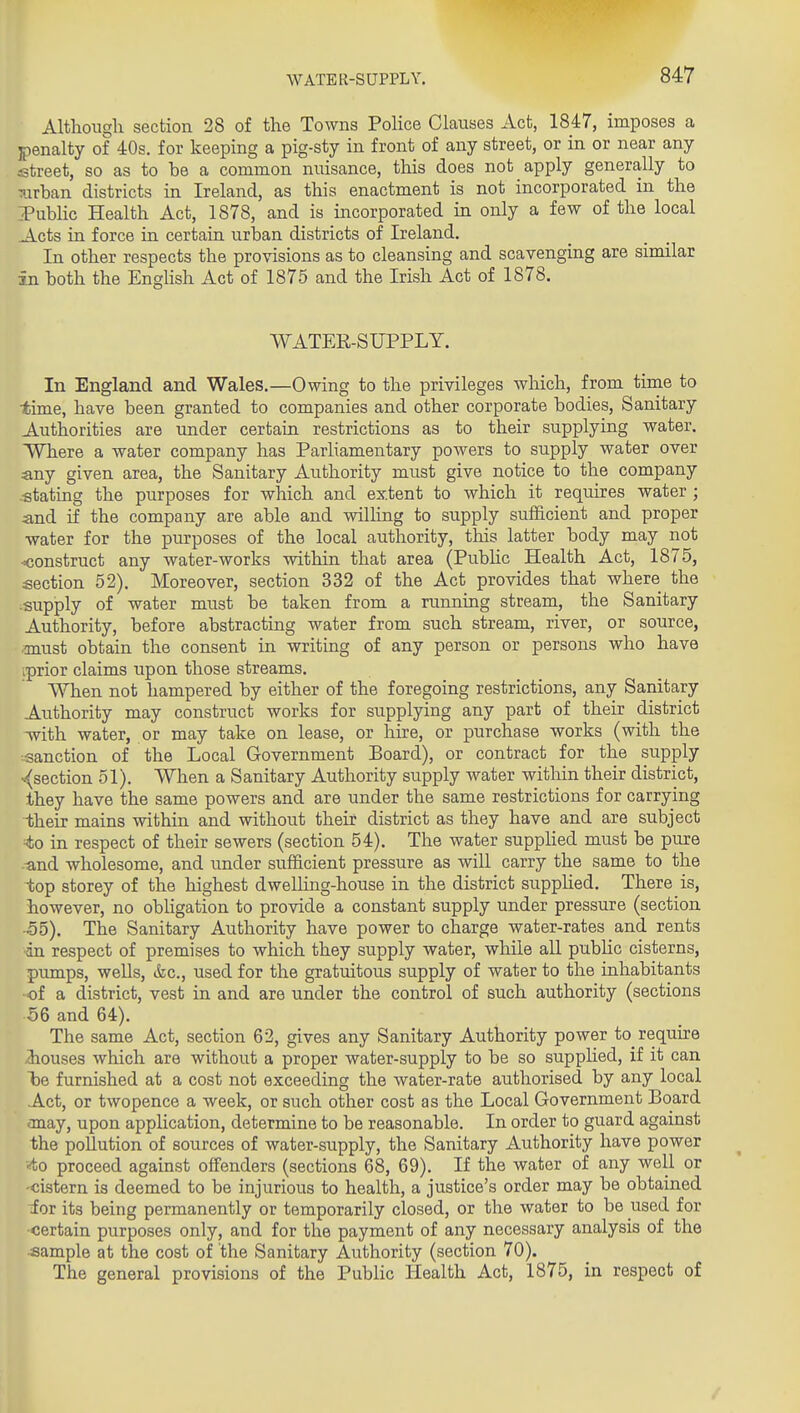 Altlioiigli section 28 of the Towns Police Clauses Act, 1847, imposes a penalty of 40s. for keeping a pig-sty in front of any street, or in or near any street, so as to be a common nuisance, this does not apply generally to ^arban districts in Ireland, as this enactment is not incorporated in the PubHc Health Act, 1878, and is incorporated in only a few of the local Acts in force in certain urban districts of Ireland. In other respects the provisions as to cleansing and scavenging are similar in both the Enghsh Act of 1875 and the Irish Act of 1878. WATER-SUPPLY. In England and Wales,—Owing to the privileges which, from time to time, have been granted to companies and other corporate bodies. Sanitary Authorities are under certain restrictions as to their supplying water. Where a water company has Parliamentary powers to supply water over any given area, the Sanitary Authority must give notice to the company -stating the purposes for which and extent to which it requires water ; and if the company are able and willing to supply sufficient and proper water for the purposes of the local authority, this latter body may not •Kjonstruct any water-works within that area (Pubhc Health Act, 1875, section 52). Moreover, section 332 of the Act provides that where the supply of water must be taken from a running stream, the Sanitary Authority, before abstracting water from such stream, river, or source, ■must obtain the consent in writing of any person or persons who have iprior claims upon those streams. When not hampered by either of the foregoing restrictions, any Sanitary Authority may construct works for supplying any part of their district Tvith water, or may take on lease, or hire, or purchase works (with the :sanction of the Local Government Board), or contract for the supply -■(section 51). When a Sanitary Authority supply water within their district, Ihey have the same powers and are under the same restrictions for carrying their mains within and without their district as they have and are subject to in respect of their sewers (section 54), The water supplied must be pure -and wholesome, and imder sufficient pressure as will carry the same to the top storey of the highest dwelling-house in the district suppUed, There is, however, no obligation to provide a constant supply under pressure (section •55), The Sanitary Authority have power to charge water-rates and rents an respect of premises to which they supply water, while all pubHc cisterns, pumps, wells, &c., used for the gratuitous supply of water to the inhabitants ■of a district, vest in and are under the control of such authority (sections 56 and 64). The same Act, section 62, gives any Sanitary Authority power to require iouses which are without a proper water-supply to be so supplied, if it can be furnished at a cost not exceeding the water-rate authorised by any local Act, or twopence a week, or such other cost as the Local Government Board may, upon application, determine to be reasonable. In order to guard against the pollution of sources of water-supply, the Sanitary Authority have power ■•<to proceed against offenders (sections 68, 69). If the water of any well or -cistern is deemed to be injurious to health, a justice's order may be obtained for its being permanently or temporarily closed, or the water to be used for -certain purposes only, and for the payment of any necessary analysis of the •sample at the cost of the Sanitary Authority (section 70). The general provisions of the Public Health Act, 1875, in respect of /