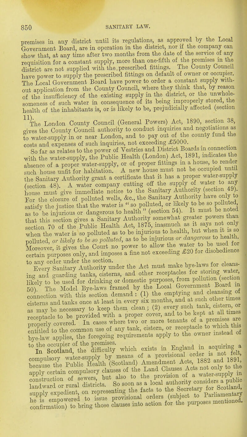 premises in any district until its regulations, as approved by the Local Government Board, are in operation in the district, nor if the company can show that at any time after two months from the date of the service of any requisition for a constant supply, more than one-fifth of the premises m the district are not suppHed with the. prescribed fittings. The County Council have power to supply the prescribed fittings on default of owner or occupier. The Local Government Board have power to order a constant supply with- out apphcation from the County Council, where they think that, by reason of the insufficiency of the existing supply in the district, or the unwhole- someness of such water in consequence of its being improperly stored, the health of the inhabitants is, or is likely to be, prejudicially affected (section ^^The London County Council (General Powers) Act, 1890, section 38, crives the County Council authority to conduct inquiries and negotiations as to water-supply in or near London, and to pay out of the county fund the costs and expenses of such inquiries, not exceeding £5000. _ So far as relates to the power of Vestries and District Boards m connection with the water-supply, the Public Health (London) Act, 1891, mdicates the ^ absence of a proper water-supply, or of proper fittings in a house, to render ■ such house unfit for habitation. A new house must not be occupied untii m the Sanitary Authority grant a certificate that it has a proper water-supply ■ (section 48). A water company cutting off the supply of water to any house must give immediate notice to the Sanitary Authority section 49). For the closure of polluted wells, &c., the Sanitary Authority have only to satisfy the justice that the water is  so polluted, or likely to be so polluted as to be in urious or dangerous to health  (section 54). It must be noted that this section gives a Sanitary Authority somewhat grea er powers than section 70 of the Public Health Act, 1875, \f%^\Xnft ?s so when the water is so polluted as to be injurious to health, but when it i o polluted, or likely to he so polluted, as to be injurious or dangerov^ to health Moreover it gives the Court no power to allow the water to be used for SaTn purpofel only, and imposes a fine not exceeding £20 for disobedience to anv order under the section. , , , c i„„„o Every Sanitary Authority under the Act must make bye-laws for cleans- ing and guarding tanks, cisterns, and other receptacles ^^^^'^Y.otl Sfely to be used°for drinking or domestic purposes, from Poll^^^^^ (^^^^^^^ 50^ The Model Bye-laws framed by the Local Government Board m connection with this section demand : (1) the ^^-P^yi^S ^^.^^^^^^^^ Pkl-Prns and tanks once at least in every six months, and at sucli other tunes fly brne^essary to keep them clean; (2) -e^y/\td^^^^^^^^ receptacle to be provided with a proper cover, ^^^^jf „f ^^^^^^ properly covered. In cases where two or more tenants of a prera ses ^e Sled to the common use of any tank, cistern, or receptacle to ^^^^f^ f^^ byelw applies, the foregoing requirements apply to the owner instead of ''t:i'::^^^:^^^ which exists in.England m acquMng^ compulsory water-supply by means of a P-----^,-^-g2^\^^°\f9\'; i.oon,iao thA Public Health (Scotland) Amendment Acts, ana io»i, e^^^^^^^^^ cllea of tlie Land Cl-es Acts not o.,, otl. fvn.t^nr. nf Rpwers but also to the provision of a water-supply conflrZfon7to bring those clauaes into action for the purposes mentioned. -A