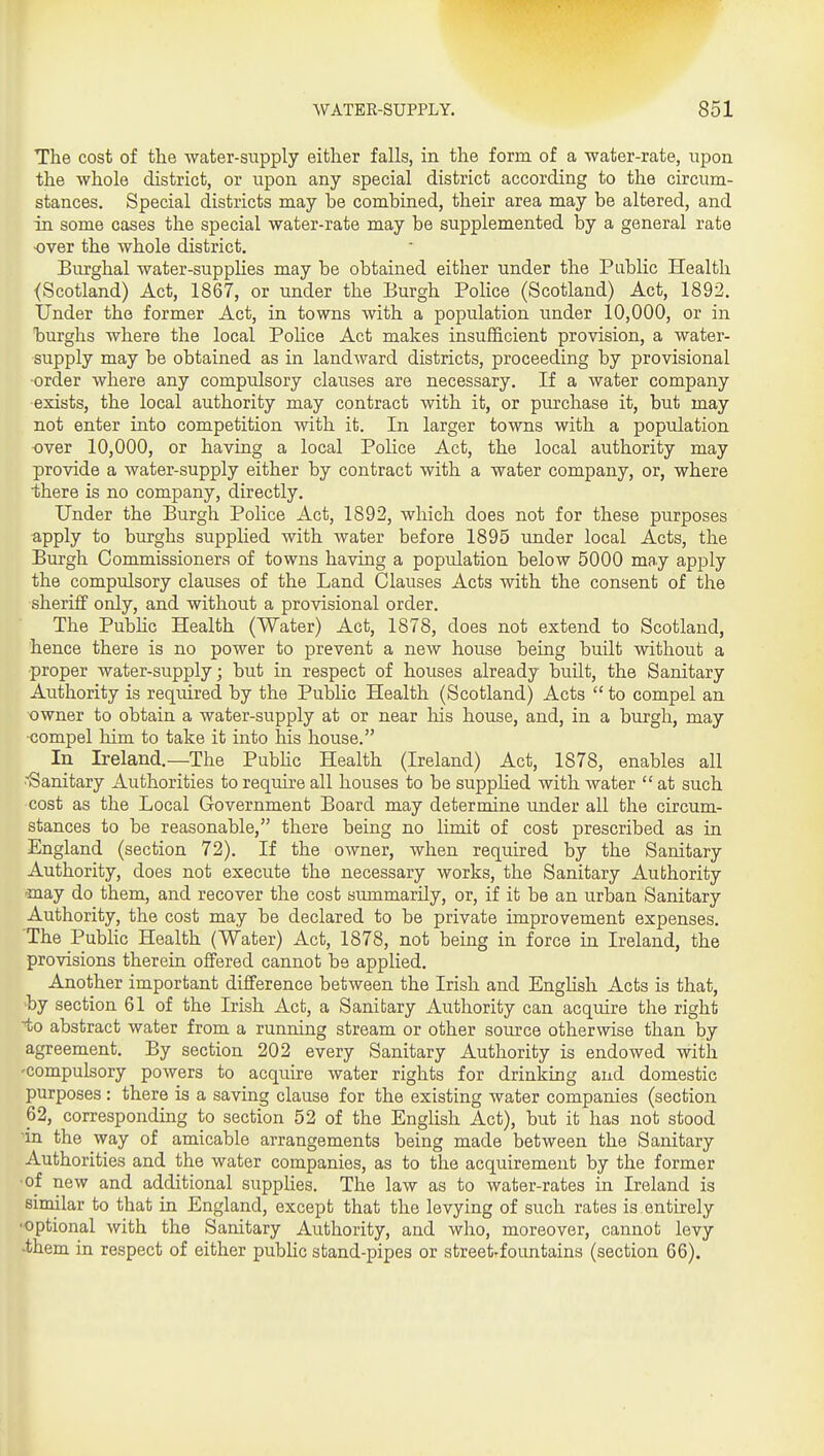 The cost of the water-siipply either falls, in the form of a water-rate, upon the whole district, or upon any special district according to the circum- stances. Special districts may be combined, their area may be altered, and in some cases the special water-rate may be supplemented by a general rate over the whole district. Burghal water-supplies may be obtained either under the Public Health (Scotland) Act, 1867, or under the Eurgh Police (Scotland) Act, 1892. Under the former Act, in towns with a population under 10,000, or in burghs where the local PoHce Act makes insufficient provision, a water- supply may be obtained as in landward districts, proceeding by provisional •order where any compiilsory clauses are necessary. If a water company ■exists, the local authority may contract with it, or purchase it, but may not enter into competition with it. In larger towns with a population over 10,000, or having a local Police Act, the local authority may provide a water-supply either by contract with a water company, or, where ■there is no company, directly. Under the Burgh Police Act, 1892, which does not for these purposes apply to burghs supplied with water before 1895 under local Acts, the Burgh Commissioners of towns having a population below 5000 may apply the compulsory clauses of the Land Clauses Acts with the consent of the sheriff only, and without a provisional order. The Pubhc Health (Water) Act, 1878, does not extend to Scotland, hence there is no power to prevent a new house being built without a proper water-supply; but in respect of houses already built, the Sanitary Authority is required by the Public Health (Scotland) Acts  to compel an owner to obtain a water-supply at or near liis house, and, in a burgh, may ■compel him to take it into his house. In Ireland.—The Pubhc Health (Ireland) Act, 1878, enables all ■•Sanitary Authorities to require all houses to be supplied with water  at such cost as the Local Government Board may determine under all the circum- stances to be reasonable, there being no limit of cost prescribed as in England (section 72). If the owner, when required by the Sanitary Authority, does not execute the necessary works, the Sanitary Authority may do them, and recover the cost summarily, or, if it be an urban Sanitary Authority, the cost may be declared to be private improvement expenses. The Pubhc Health (Water) Act, 1878, not being in force in Ireland, the provisions therein offered cannot be applied. Another important difference between the Irish and EngHsh Acts is that, •by section 61 of the Irish Act, a Sanitary Authority can acquire the right to abstract water from a running stream or other source otherwise than by agreement. By section 202 every Sanitary Authority is endowed with -compulsory powers to acquire water rights for drinking and domestic purposes : there is a saving clause for the existing water companies (section 62, corresponding to section 52 of the English Act), but it has not stood in the way of amicable arrangements being made between the Sanitary Authorities and the water companies, as to the acquirement by the former •of new and additional supplies. The law as to water-rates in Ireland is similar to that in England, except that the levying of such rates is.entirely ■optional with the Sanitary Authority, and who, moreover, cannot levy •them in respect of either public stand-pipes or street-foimtains (section 66).