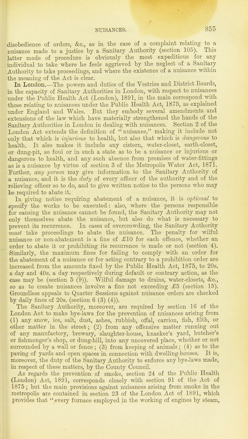 disobedience of orders, &c., as in the case of a complaint relating to a nuisance made to a justice by a Sanitary Authority (section 105), This latter mode of procedure is obviously the most expeditious for any individual to take where he feels aggrieved by the neglect of a Sanitary Authority to take proceedings, and where the existence of a nuisance within the meaning of the Act is clear. In London.—The powers and duties of the Yestries and District Boards, in the capacity of Sanitary Authorities in London, with respect to nuisances under the Public Health Act (London), 1891, in the main correspond with those relating to miisances under the Public Health Act, 1875, as explained under England and Wales. But they embody several amendments and extensions of the law which have materially strengthened the hands of the Sanitary Authorities in London in dealing with nuisances. Section 2 of the London Act extends the definition of nuisance, making it include not only that which is injurious to health, but also that which is dangerous to health. It also makes it include any cistern, water-closet, earth-closet, or dung-pit, so foul or in such a state as to be a nuisance or injurious or dangerous to health, and any such absence from premises of water-fittings as is a nuisance by virtue of section 3 of the Metropohs Water Act, 1871. Further, any pe?so?z may give information to the Sanitary Authority of a nuisance, and it is the duty of every ofiicer of the authority and of the reheving ofiicer so to do, and to give written notice to the persons who may be required to abate it. In giving notice requiring abatement of a nuisance, it is optional to specify the works to be executed: also, where the persons responsible for causing the nuisance cannot be found, the Sanitary Authority may not only themselves abate the nuisance, but also do what is necessary to prevent its recurrence. In cases of overcrowding, the Sanitary Authority onust take proceedings to abate the nuisance. The penalty for wilful nuisance or non-abatement is a fine of ,£10 for each ofl'ence, whether an order to abate it or prohibiting its recurrence is made or not (section 4), Similarly, the maximum fines for failing to comply with an order for the abatement of a nuisance or for acting contrary to a prohibition order are increased from the amounts fixed by the Public Health Act, 1875, to 20s. a day and 40s, a day respectively during default or contrary action, as the case may be (section 5 (9)), Wilful damage to drains, water-closets, &c,, so as to create nuisances involve a fine not exceeding £5 (section 15), Groundless appeals to Quarter Sessions against nuisance orders are checked by daily fines of 20s, (section 6 (3) (4)), The Sanitary Authority, moreover, are required by section 16 of the London Act to make bye-laws for the prevention of nuisances arising from (1) any snow, ice, salt, dust, ashes, rubbish, ofi'al, carrion, fish, filth, or other matter in the street; (2) from any ofiensive matter running out of any manufactory, brewery, slaughter-house, knacker's yard, butcher's or fishmonger's shop, or dung-hill, into any uncovered place, whether or not surrounded by a wall or fence; (3) from keeping of animals; (4) as to the paving of yards and open spaces in connection with dwelling-houses. It is, moreover, the duty of the Sanitary Authority to enforce any bye-laws made, in respect of these matters, by the County Council, As regards the prevention of smoke, section 24 of the Public Health (London) Act, 1891, corresponds closely with section 91 of the Act of 1875; but the main provisions against nuisances arising from smoke in the metropolis are contained in section 23 of the London Act of 1891, which provides that  every furnace employed in the working of engines by steam.