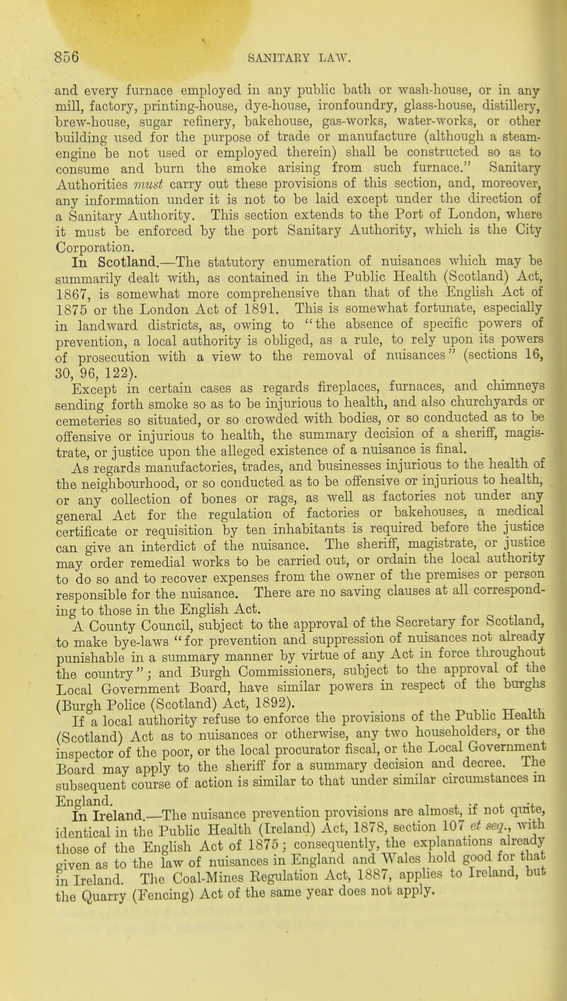 and every furnace employed in any public bath or wash-house, or in any mill, factory, printing-house, dye-house, ironfoundry, glass-house, distillery, brew-house, sugar refinery, bakehouse, gas-works, water-works, or other building xised for the purpose of trade or manufacture (although a steam- engine be not used or employed therein) shall be constructed so as to consume and burn the smoke arising from such furnace. Sanitary Authorities must carry out these provisions of this section, and, moreover, any information under it is not to be laid except under the direction of a Sanitary Authority, This section extends to the Port of London, where it must be enforced by the port Sanitary Authority, which is the City Corporation. In Scotland.—The statutory enumeration of nuisances which may be summarily dealt with, as contained in the Public Health (Scotland) Act, 1867, is somewhat more comprehensive than that of the English Act of 1875 or the London Act of 1891. This is somewhat fortunate, especially in landward districts, as, owing to the absence of specific powers of prevention, a local authority is obhged, as a rule, to rely upon its powers of prosecution with a view to the removal of miisances (sections 16, 30, 96, 122). Except in certain cases as regards fireplaces, furnaces, and chimneys sending forth smoke so as to be injurious to health, and also churchyards or cemeteries so situated, or so crowded with bodies, or so conducted as to be offensive or injurious to health, the summary decision of a sheriff, magis- trate, or justice upon the alleged existence of a nuisance is final. As regards manufactories, trades, and businesses injurious to the health of the neighbourhood, or so conducted as to be offensive or injurious to health, or any' collection of bones or rags, as well as factories not under any general Act for the regulation of factories or bakehouses, a naedical certificate or requisition by ten inhabitants is required before the justice can give an interdict of the nuisance. The sheriff, magistrate, or justice may order remedial works to be carried out, or ordain the local authority to do so and to recover expenses from the owner of the premises or person responsible for the nuisance. There are no saving clauses at all correspond- ing to those in the EngHsh Act. A County Council, subject to the approval of the Secretary for Scotland, to make bye-laws  for prevention and suppression of nuisances not already punishable in a summary manner by virtue of any Act in force throughout the country; and Burgh Commissioners, subject to the approval of the Local Government Board, have similar powers in respect of the burghs (Burgh Pohce (Scotland) Act, 1892). -o , t -cr i.i If a local authority refuse to enforce the provisions of the Pubhc Healtli (Scotland) Act as to nuisances or otherwise, any two householders, or the inspector of the poor, or the local procurator fiscal, or the Local Government Board may apply to the sheriff for a summary decision and decree. The subsequent course of action is similar to that under similar circumstances in England. . . . i j. •£ 4. ,:f„ In Ireland The nuisance prevention provisions are almost, it not; qinte, identical in the Pubhc Health (Ireland) Act, 1878, section 107 seq with those of the Enghsh Act of 1875; consequently, the explanations already- given as to the law of nuisances in England and Wales hold good for that in Ireland. The Coal-Mines Regulation Act, 1887, applies to Ireland, but the Quarry (Fencing) Act of the same year does not apply.